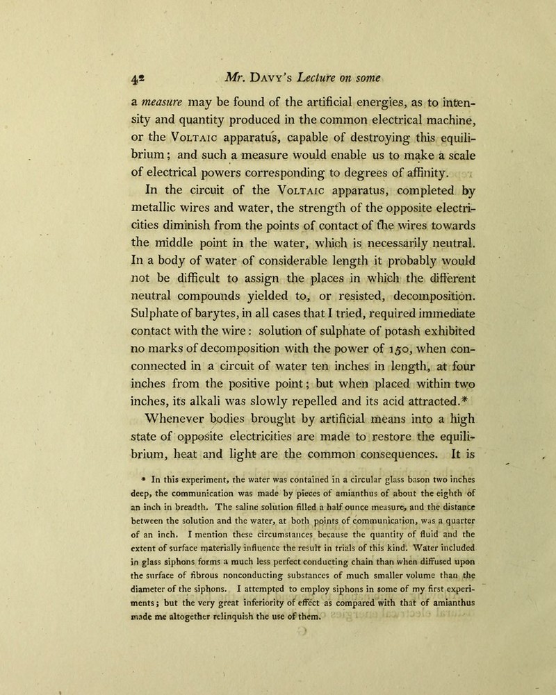 4* a measure may be found of the artificial energies, as to inten- sity and quantity produced in the common electrical machine, or the Voltaic apparatus, capable of destroying this equili- brium ; and such a measure would enable us to make a scale of electrical powers corresponding to degrees of affinity. In the circuit of the Voltaic apparatus, completed by metallic wires and water, the strength of the opposite electri- cities diminish from the points of contact of the wires towards the middle point in the water, which is necessarily neutral. In a body of water of considerable length it probably would not be difficult to assign the places in which the different neutral compounds yielded to, or resisted, decomposition. Sulphate of barytes, in all cases that I tried, required immediate contact with the wire: solution of sulphate of potash exhibited no marks of decomposition with the power of 150, when con- connected in a circuit of water ten inches in length, at four inches from the positive point; but when placed within two inches, its alkali was slowly repelled and its acid attracted.* Whenever bodies brought by artificial means into a high state of opposite electricities are made to restore the equili- brium, heat and light are the common consequences. It is * In this experiment, the water was contained in a circular glass bason two inches deep, the communication was made by pieces of amianthus of about the eighth of an inch in breadth. The saline solution filled a half ounce measure, and the distance between the solution and the water, at both points of communication, was a quarter of an inch. I mention these circumstances because the quantity of fluid and the extent of surface materially influence the result in trials of this kind. Water included in glass siphons forms a much less perfect conducting chain than when diffused upon the surface of fibrous nonconducting substances of much smaller volume than the diameter of the siphons. I attempted to employ siphons in some of my first experi- ments ; but the very great inferiority of effect as compared with that of amianthus made me altogether relinquish the use of them.