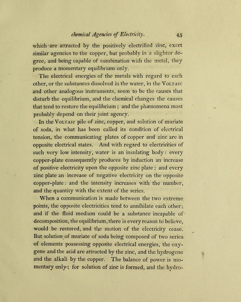 which are attracted by the positively electrified zinc, exert similar agencies to the copper, but probably in a slighter de- gree, and being capable of combination with the metal, they produce a momentary equilibrium only. The electrical energies of the metals with regard to each other, or the substances dissolved in the water, in the Voltaic and other analogous instruments, seem to be the causes that disturb the equilibrium, and the chemical changes the causes that tend to restore the equilibrium ; and the phenomena most probably depend on their joint agency. In the Voltaic pile of zinc, copper, and solution of muriate of soda, in what has been called its condition of electrical tension, the communicating plates of copper and zinc are in opposite electrical states. And with regard to electricities of such very low intensity, water is an insulating body: every copper-plate consequently produces by induction an increase of positive electricity upon the opposite zinc plate ; and every zinc plate an increase of negative electricity on the opposite copper-plate: and the intensity increases with the number, and the quantity with the extent of the series. When a communication is made between the two extreme points, the opposite electricities tend to annihilate each other; and if the fluid medium could be a substance incapable of decomposition, the equilibrium, there is every reason to believe, would be restored, and the motion of the electricity cease. But solution of muriate of soda being composed of two series of elements possessing opposite electrical energies, the oxy- gene and the acid are attracted by the zinc, and the hydrogene and the alkali by the copper. The balance of power is mo- mentary only; for solution of zinc is formed, and the hydro-