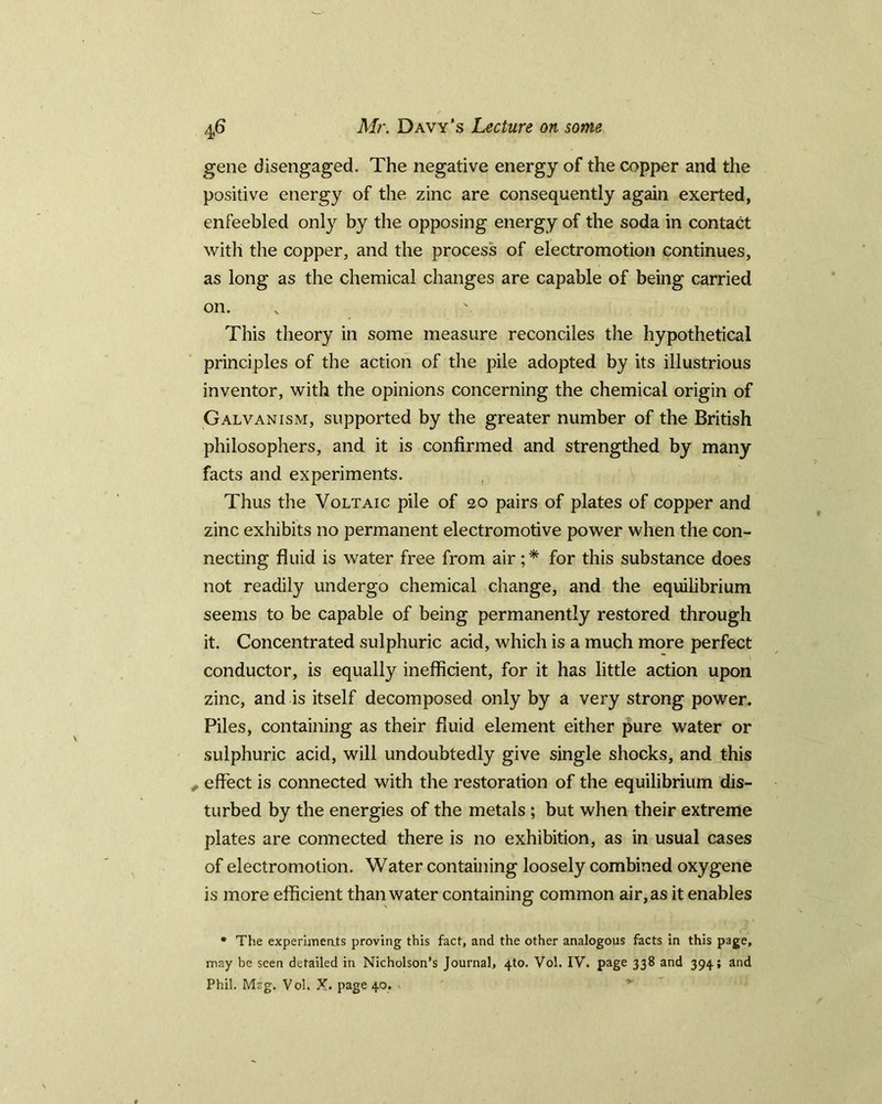 gene disengaged. The negative energy of the copper and the positive energy of the zinc are consequently again exerted, enfeebled only by the opposing energy of the soda in contact with the copper, and the process of electromotion continues, as long as the chemical changes are capable of being carried on. This theory in some measure reconciles the hypothetical principles of the action of the pile adopted by its illustrious inventor, with the opinions concerning the chemical origin of Galvanism, supported by the greater number of the British philosophers, and it is confirmed and strengthed by many facts and experiments. Thus the Voltaic pile of 20 pairs of plates of copper and zinc exhibits no permanent electromotive power when the con- necting fluid is water free from air; * for this substance does not readily undergo chemical change, and the equilibrium seems to be capable of being permanently restored through it. Concentrated sulphuric acid, which is a much more perfect conductor, is equally inefficient, for it has little action upon zinc, and is itself decomposed only by a very strong power. Piles, containing as their fluid element either pure water or sulphuric acid, will undoubtedly give single shocks, and this , effect is connected with the restoration of the equilibrium dis- turbed by the energies of the metals ; but when their extreme plates are connected there is no exhibition, as in usual cases of electromotion. Water containing loosely combined oxygene is more efficient than water containing common air, as it enables * The experiments proving this fact, and the other analogous facts in this page, may be seen detailed in Nicholson’s Journal, 4to. Vol. IV. page 338 and 394; and Phil. Mrg. Vol. X. page 40.