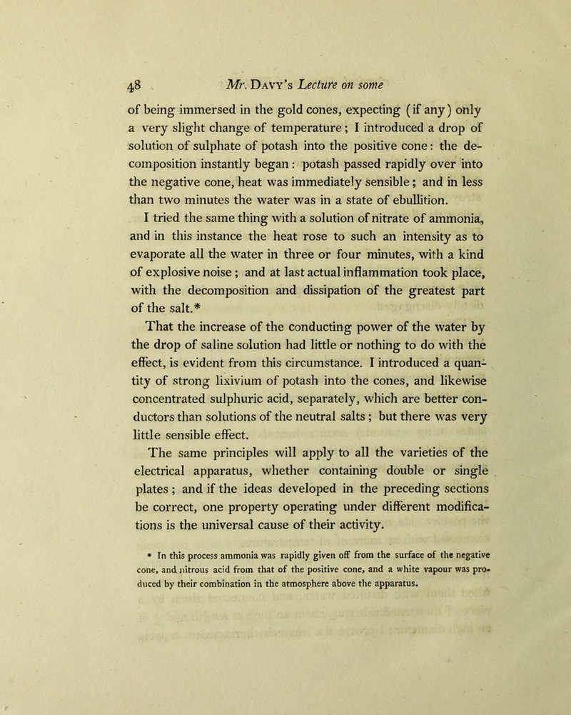 of being immersed in the gold cones, expecting (if any) only a very slight change of temperature; I introduced a drop of solution of sulphate of potash into the positive cone: the de- composition instantly began : potash passed rapidly over into the negative cone, heat was immediately sensible; and in less than two minutes the water was in a state of ebullition. I tried the same thing with a solution of nitrate of ammonia* and in this instance the heat rose to such an intensity as to evaporate all the water in three or four minutes, with a kind of explosive noise ; and at last actual inflammation took place, with the decomposition and dissipation of the greatest part of the salt.* That the increase of the conducting power of the water by the drop of saline solution had little or nothing to do with the effect, is evident from this circumstance. I introduced a quan- tity of strong lixivium of potash into the cones, and likewise concentrated sulphuric acid, separately, which are better con- ductors than solutions of the neutral salts; but there was very little sensible effect. The same principles will apply to all the varieties of the electrical apparatus, whether containing double or single plates ; and if the ideas developed in the preceding sections be correct, one property operating under different modifica- tions is the universal cause of their activity. * In this process ammonia was rapidly given off from the surface of the negative cone, and nitrous acid from that of the positive cone, and a white vapour was pro- duced by their combination in the atmosphere above the apparatus.