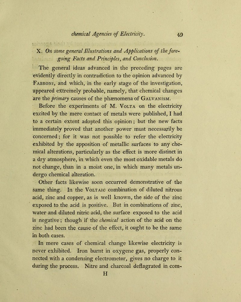 / chemical Agencies of Electricity. 49 X. On some general Illustrations and Applications of the fore- going Facts and Principles, and Conclusion. The general ideas advanced in the preceding pages are evidently directly in contradiction to the opinion advanced by Fabroni, and which, in the early stage of the investigation, appeared extremely probable, namely, that chemical changes are the primary causes of the phsenomenaof Galvanism. Before the experiments of M. Volta on the electricity excited by the mere contact of metals were published, I had to a certain extent adopted this opinion; but the new facts immediately proved that another power must necessarily be concerned; for it was not possible to refer the electricity exhibited by the apposition of metallic surfaces to any che- mical alterations, particularly as the effect is more distinct in a dry atmosphere, in which even the most oxidable metals do not change, than in a moist one, in which many metals un- dergo chemical alteration. Other facts likewise soon occurred demonstrative of the same thing. In the Voltaic combination of diluted nitrous acid, zinc and copper, as is well known, the side of the zinc exposed to the acid is positive. But in combinations of zinc, water and diluted nitric acid, the surface exposed to the acid is negative; though if the chemical action of the acid on the zinc had been the cause of the effect, it ought to be the same in both cases. In mere cases of chemical change likewise electricity is never exhibited. Iron burnt in oxygene gas, properly con- nected with a condensing electrometer, gives no charge to it during the process. Nitre and charcoal deflagrated in com- H