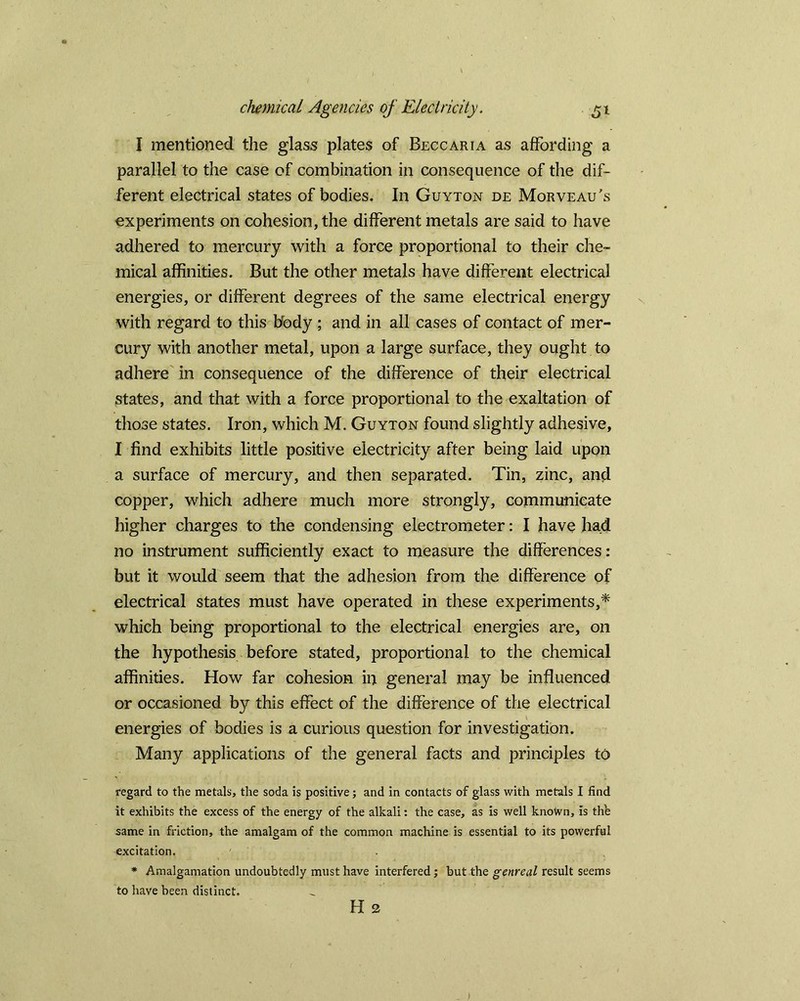 I mentioned the glass plates of Beccaria as affording a parallel to the case of combination in consequence of the dif- ferent electrical states of bodies. In Guyton de Morveau’s experiments on cohesion, the different metals are said to have adhered to mercury with a force proportional to their che- mical affinities. But the other metals have different electrical energies, or different degrees of the same electrical energy with regard to this Body ; and in all cases of contact of mer- cury with another metal, upon a large surface, they ought to adhere in consequence of the difference of their electrical states, and that with a force proportional to the exaltation of those states. Iron, which M. Guyton found slightly adhesive, I find exhibits little positive electricity after being laid upon a surface of mercury, and then separated. Tin, zinc, and copper, which adhere much more strongly, communicate higher charges to the condensing electrometer: I have had no instrument sufficiently exact to measure the differences: but it would seem that the adhesion from the difference of electrical states must have operated in these experiments,* which being proportional to the electrical energies are, on the hypothesis before stated, proportional to the chemical affinities. How far cohesion in general may be influenced or occasioned by this effect of the difference of the electrical energies of bodies is a curious question for investigation. Many applications of the general facts and principles to regard to the metals, the soda is positive; and in contacts of glass with metals I find it exhibits the excess of the energy of the alkali: the case, as is well knotvn, is th'e same in friction, the amalgam of the common machine is essential to its powerful excitation. * Amalgamation undoubtedly must have interfered; but the genreal result seems to have been distinct. H 2