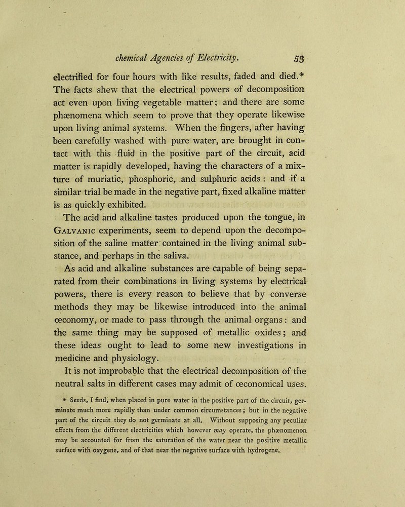 electrified for four hours with like results, faded and died.* The facts shew that the electrical powers of decomposition act even upon living vegetable matter; and there are some phenomena which seem to prove that they operate likewise upon living animal systems. When the fingers, after having been carefully washed with pure water, are brought in con- tact with this fluid in the positive part of the circuit, acid matter is rapidly developed, having the characters of a mix- ture of muriatic, phosphoric, and sulphuric acids : and if a similar trial be made in the negative part, fixed alkaline matter is as quickly exhibited. The acid and alkaline tastes produced upon the tongue, in Galvanic experiments, seem to depend upon the decompo- sition of the saline matter contained in the living animal sub- stance, and perhaps in the saliva. As acid and alkaline substances are capable of being sepa- rated from their combinations in living systems by electrical powers, there is every reason to believe that by converse methods they may be likewise introduced into the animal ceconomy, or made to pass through the animal organs: and the same thing may be supposed of metallic oxides; and these ideas ought to lead to some new investigations in medicine and physiology. It is not improbable that the electrical decomposition of the neutral salts in different cases may admit of ceconomical uses. * Seeds, I find, when placed in pure water in the positive part of the circuit, ger- minate much more rapidly than under common circumstances; but in the negative part of the circuit they do not germinate at all. Without supposing any peculiar effects from the different electricities which however may operate, the phenomenon may be accounted for from the saturation of the water near the positive metallic surface with oxygene, and of that near the negative surface with hydrogene.-