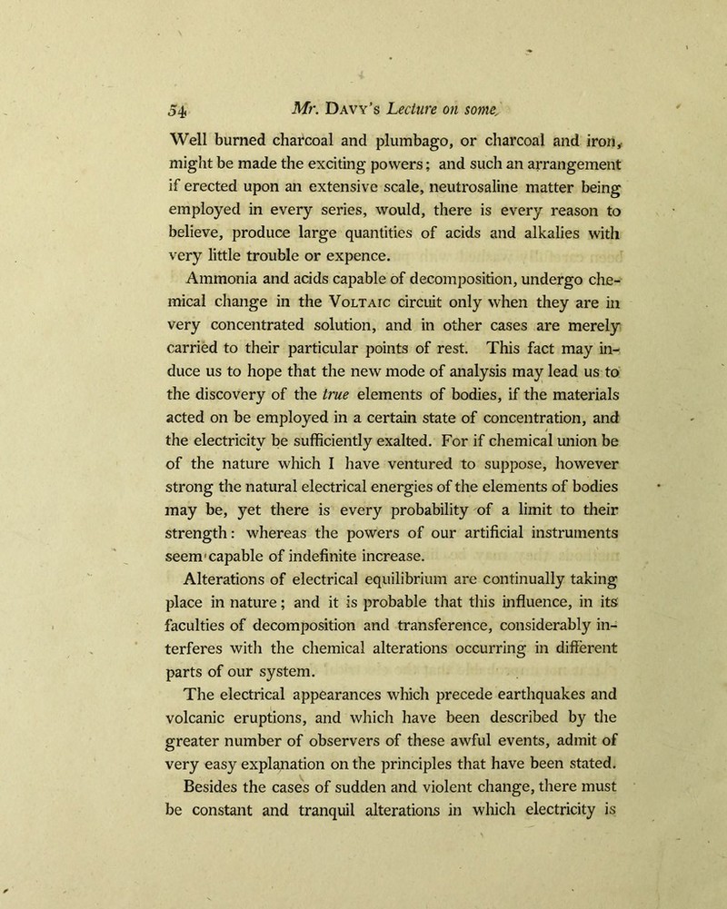 Well burned charcoal and plumbago, or charcoal and iron, might be made the exciting powers; and such an arrangement if erected upon an extensive scale, neutrosaline matter being employed in every series, would, there is every reason to believe, produce large quantities of acids and alkalies with very little trouble or expence. Ammonia and acids capable of decomposition, undergo che- mical change in the Voltaic circuit only when they are in very concentrated solution, and in other cases are merely carried to their particular points of rest. This fact may in- duce us to hope that the new mode of analysis may lead us to the discovery of the true elements of bodies, if the materials acted on be employed in a certain state of concentration, and the electricity be sufficiently exalted. For if chemical union be of the nature which I have ventured to suppose, however strong the natural electrical energies of the elements of bodies may be, yet there is every probability of a limit to their strength: whereas the powers of our artificial instruments seem'capable of indefinite increase. Alterations of electrical equilibrium are continually taking place in nature; and it is probable that this influence, in its faculties of decomposition and transference, considerably in- terferes with the chemical alterations occurring in different parts of our system. The electrical appearances which precede earthquakes and volcanic eruptions, and which have been described by the greater number of observers of these awful events, admit of very easy explanation on the principles that have been stated. Besides the cases of sudden and violent change, there must be constant and tranquil alterations in which electricity is