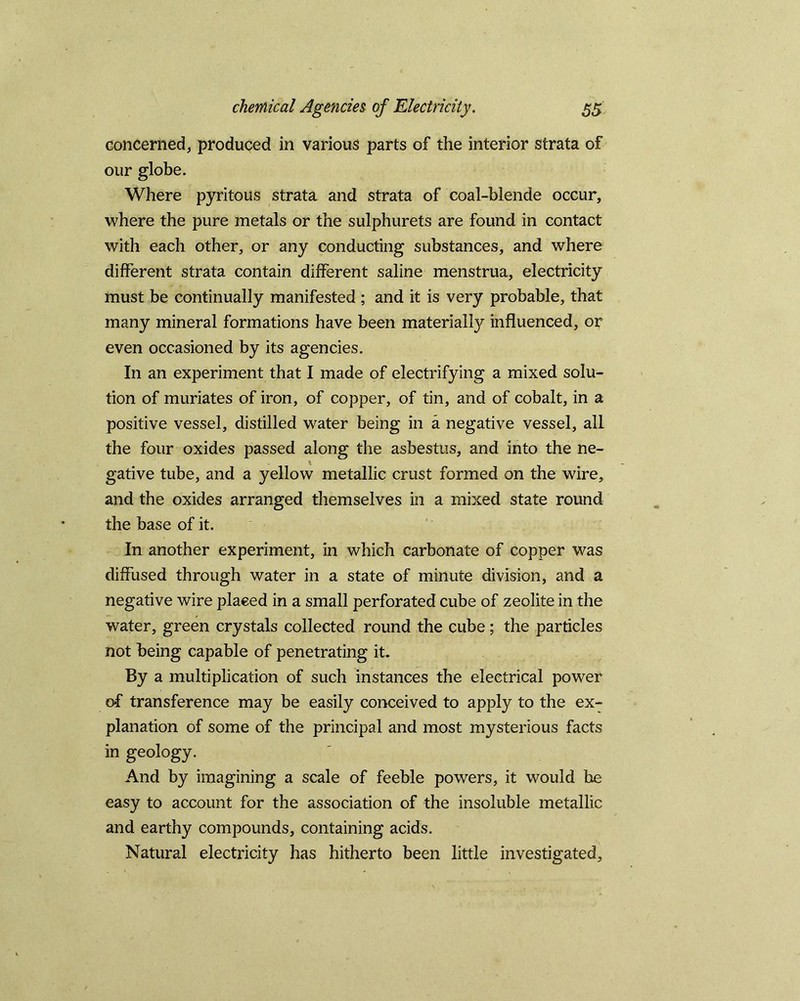 concerned, produced in various parts of the interior strata of our globe. Where pyritous strata and strata of coal-blende occur, where the pure metals or the sulphurets are found in contact with each other, or any conducting substances, and where different strata contain different saline menstrua, electricity must be continually manifested ; and it is very probable, that many mineral formations have been materially influenced, or even occasioned by its agencies. In an experiment that I made of electrifying a mixed solu- tion of muriates of iron, of copper, of tin, and of cobalt, in a positive vessel, distilled water being in a negative vessel, all the four oxides passed along the asbestus, and into the ne- gative tube, and a yellow metallic crust formed on the wire, and the oxides arranged themselves in a mixed state round the base of it. In another experiment, in which carbonate of copper was diffused through water in a state of minute division, and a negative wire placed in a small perforated cube of zeolite in the water, green crystals collected round the cube ; the particles not being capable of penetrating it. By a multiplication of such instances the electrical power of transference may be easily conceived to apply to the ex- planation of some of the principal and most mysterious facts in geology. And by imagining a scale of feeble powers, it would he easy to account for the association of the insoluble metallic and earthy compounds, containing acids. Natural electricity has hitherto been little investigated.