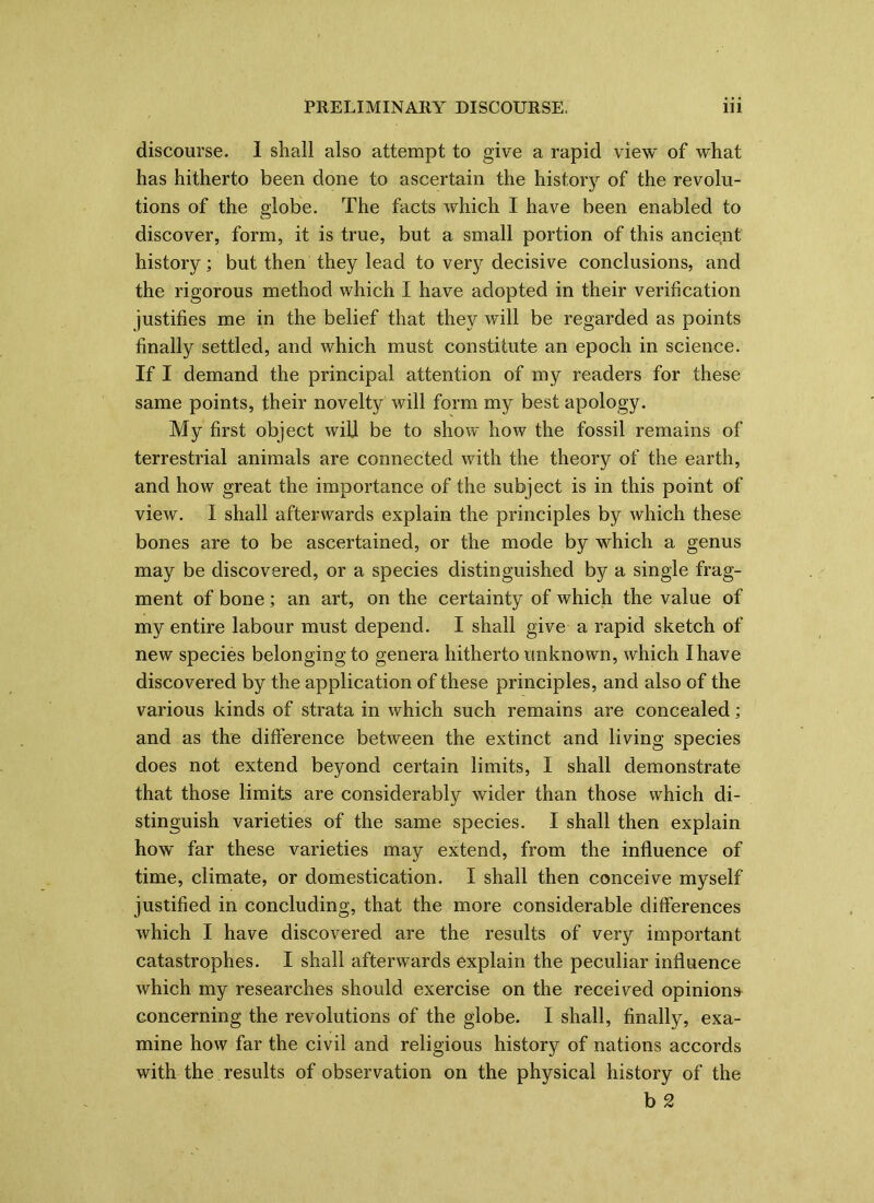 discourse. I shall also attempt to give a rapid view of what has hitherto been done to ascertain the history of the revolu- tions of the globe. The facts which I have been enabled to discover, form, it is true, but a small portion of this ancient history; but then they lead to very decisive conclusions, and the rigorous method which I have adopted in their verification justifies me in the belief that they will be regarded as points finally settled, and which must constitute an epoch in science. If I demand the principal attention of my readers for these same points, their novelty will form my best apology. My first object will be to show how the fossil remains of terrestrial animals are connected with the theory of the earth, and how great the importance of the subject is in this point of view. I shall afterwards explain the principles by which these bones are to be ascertained, or the mode by which a genus may be discovered, or a species distinguished by a single frag- ment of bone; an art, on the certainty of which the value of my entire labour must depend. I shall give a rapid sketch of new species belonging to genera hitherto unknown, which I have discovered by the application of these principles, and also of the various kinds of strata in which such remains are concealed; and as the difference between the extinct and living species does not extend beyond certain limits, I shall demonstrate that those limits are considerably wider than those which di- stinguish varieties of the same species. I shall then explain how far these varieties may extend, from the influence of time, climate, or domestication. I shall then conceive myself justified in concluding, that the more considerable differences which I have discovered are the results of very important catastrophes. I shall afterwards explain the peculiar influence which my researches should exercise on the received opinions concerning the revolutions of the globe. I shall, finally, exa- mine how far the civil and religious history of nations accords with the results of observation on the physical history of the b 2