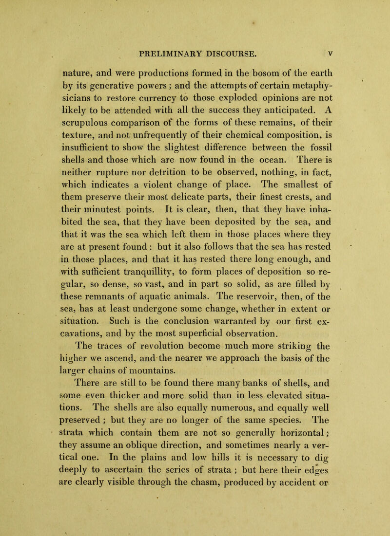 nature, and were productions formed in the bosom of the earth by its generative powers ; and the attempts of certain metaphy- sicians to restore currency to those exploded opinions are not likely to be attended with all the success they anticipated. A scrupulous comparison of the forms of these remains, of their texture, and not unfrequently of their chemical composition, is insufficient to show the slightest difference between the fossil shells and those which are now found in the ocean. There is neither rupture nor detrition to be observed, nothing, in fact, which indicates a violent change of place. The smallest of them preserve their most delicate parts, their finest crests, and their minutest points. It is clear, then, that they have inha- bited the sea, that they have been deposited by the sea, and that it was the sea which left them in those places where they are at present found : but it also follows that the sea has rested in those places, and that it has rested there long enough, and with sufficient tranquillity, to form places of deposition so re- gular, so dense, so vast, and in part so solid, as are filled by these remnants of aquatic animals. The reservoir, then, of the sea, has at least undergone some change, whether in extent or situation. Such is the conclusion warranted by our first ex- cavations, and by the most superficial observation. The traces of revolution become much more striking the higher we ascend, and the nearer we approach the basis of the larger chains of mountains. There are still to be found there many banks of shells, and some even thicker and more solid than in less elevated situa- tions. The shells are also equally numerous, and equally well preserved ; but they are no longer of the same species. The strata which contain them are not so generally horizontal; they assume an oblique direction, and sometimes nearly a ver- tical one. In the plains and low hills it is necessary to dig deeply to ascertain the series of strata ; but here their edges are clearly visible through the chasm, produced by accident or
