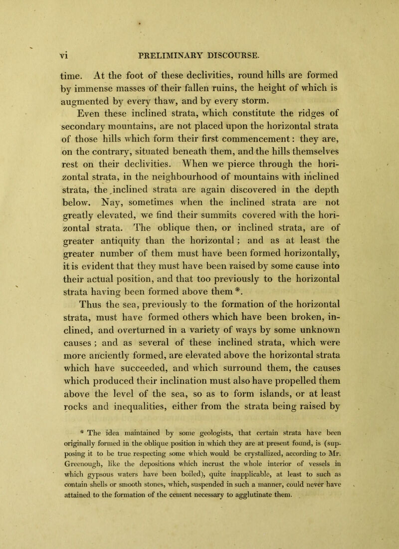 time. At the foot of these declivities, round hills are formed by immense masses of their fallen ruins, the height of which is augmented by every thaw, and by every storm. Even these inclined strata, which constitute the ridges of secondary mountains, are not placed upon the horizontal strata of those hills which form their first commencement: they are, on the contrary, situated beneath them, and the hills themselves rest on their declivities. When we pierce through the hori- zontal strata, in the neighbourhood of mountains with inclined strata, the,inclined strata are again discovered in the depth below. Nay, sometimes when the inclined strata are not greatly elevated, we find their summits covered with the hori- zontal strata. The oblique then, or inclined strata, are of greater antiquity than the horizontal; and as at least the greater number of them must have been formed horizontally, it is evident that they must have been raised by some cause into their actual position, and that too previously to the horizontal strata having been formed above them *. Thus the sea, previously to the formation of the horizontal strata, must have formed others which have been broken, in- clined, and overturned in a variety of ways by some unknown causes ; and as several of these inclined strata, which were more anciently formed, are elevated above the horizontal strata which have succeeded, and which surround them, the causes which produced their inclination must also have propelled them above the level of the sea, so as to form islands, or at least rocks and inequalities, either from the strata being raised by * The idea maintained by some geologists, that certain strata have been originally formed in the oblique position in which they are at present found, is (sup- posing it to be true respecting some which would be crystallized, according to Mr. Greenough, like the depositions which incrust the whole interior of vessels in which gypsous waters have been boiled), quite inapplicable, at least to such as contain shells or smooth stones, which, suspended in such a manner, could never have attained to the formation of the cement necessary to agglutinate them.