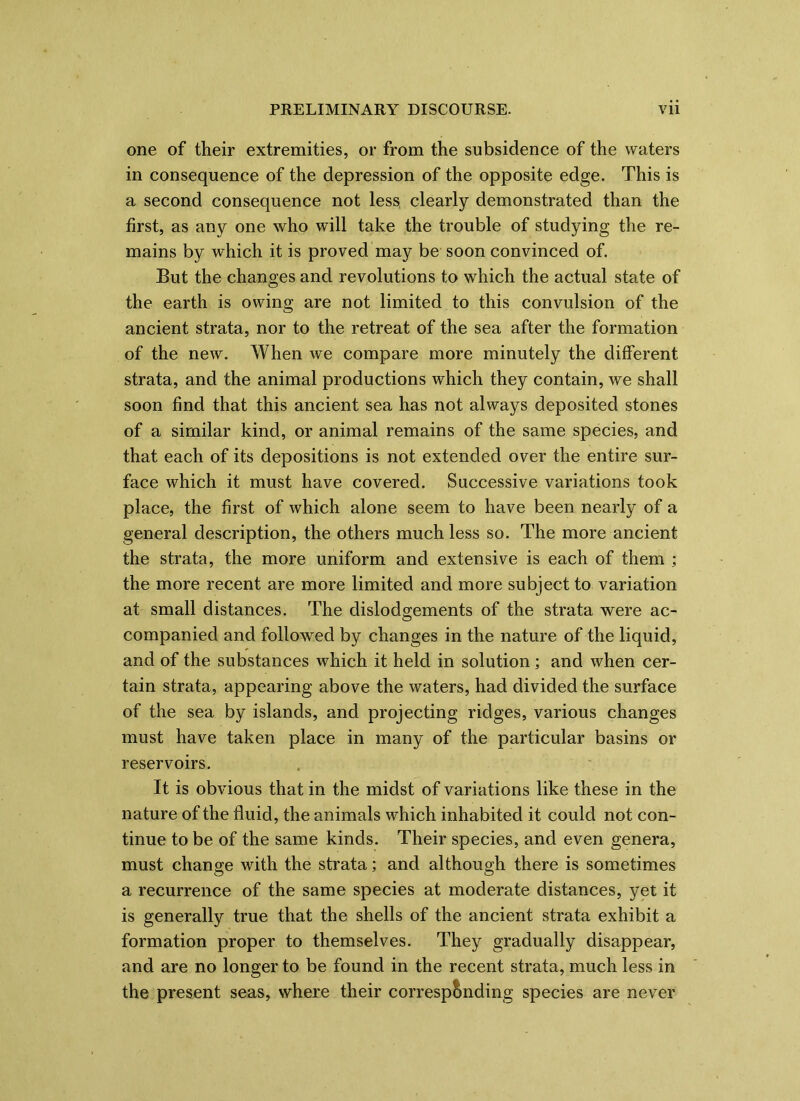 one of their extremities, or from the subsidence of the waters in consequence of the depression of the opposite edge. This is a second consequence not less clearly demonstrated than the first, as any one who will take the trouble of studying the re- mains by which it is proved may be soon convinced of. But the changes and revolutions to which the actual state of the earth is owing are not limited to this convulsion of the ancient strata, nor to the retreat of the sea after the formation of the new. When we compare more minutely the different strata, and the animal productions which they contain, we shall soon find that this ancient sea has not always deposited stones of a similar kind, or animal remains of the same species, and that each of its depositions is not extended over the entire sur- face which it must have covered. Successive variations took place, the first of which alone seem to have been nearly of a general description, the others much less so. The more ancient the strata, the more uniform and extensive is each of them ; the more recent are more limited and more subject to variation at small distances. The dislodgements of the strata were ac- companied and followed by changes in the nature of the liquid, and of the substances which it held in solution; and when cer- tain strata, appearing above the waters, had divided the surface of the sea by islands, and projecting ridges, various changes must have taken place in many of the particular basins or reservoirs. It is obvious that in the midst of variations like these in the nature of the fluid, the animals which inhabited it could not con- tinue to be of the same kinds. Their species, and even genera, must change with the strata; and although there is sometimes a recurrence of the same species at moderate distances, yet it is generally true that the shells of the ancient strata exhibit a formation proper to themselves. They gradually disappear, and are no longer to be found in the recent strata, much less in the present seas, where their corresponding species are never