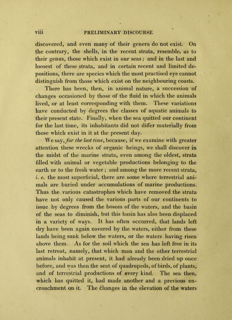 discovered, and even many of their genera do not exist. On the contrary, the shells, in the recent strata, resemble, as to their genus, those which exist in our seas; and in the last and loosest of these strata, and in certain recent and limited de- positions, there are species which the most practised eye cannot distinguish from those which exist on the neighbouring coasts. There has been, then, in animal nature, a succession of changes occasioned by those of the fluid in which the animals lived, or at least corresponding with them. These variations have conducted by degrees the classes of aquatic animals to their present state. Finally, when the sea quitted our continent for the last time, its inhabitants did not ditfer materially from those which exist in it at the present day. We say,/or the last time, because, if we examine with greater attention these wrecks of organic beings, we shall discover in the midst of the marine strata, even among the oldest, strata filled with animal or vegetable productions belonging to the earth or to the fresh water ; and among the more recent strata, i. e. the most superficial, there are some where terrestrial ani- mals are buried under accumulations of marine productions. Thus the various catastrophes which have removed the strata have not only caused the various parts of our continents to issue by degrees from the bosom of the waters, and the basin of the seas to diminish, but this basin has also been displaced in a variety of ways. It has often occurred, that lands left dry have been again covered by the waters, either from these lands being sunk below the waters, or the waters having risen above them. As for the soil which the sea has left free in its last retreat, namely, that which man and the other terrestrial animals inhabit at present, it had already been dried up once before, and was then the seat of quadrupeds, of birds, of plants, and of terrestrial productions of every kind. The sea then, which has quitted it, had made another and a previous en- croachment on it. The changes in the elevation of the waters