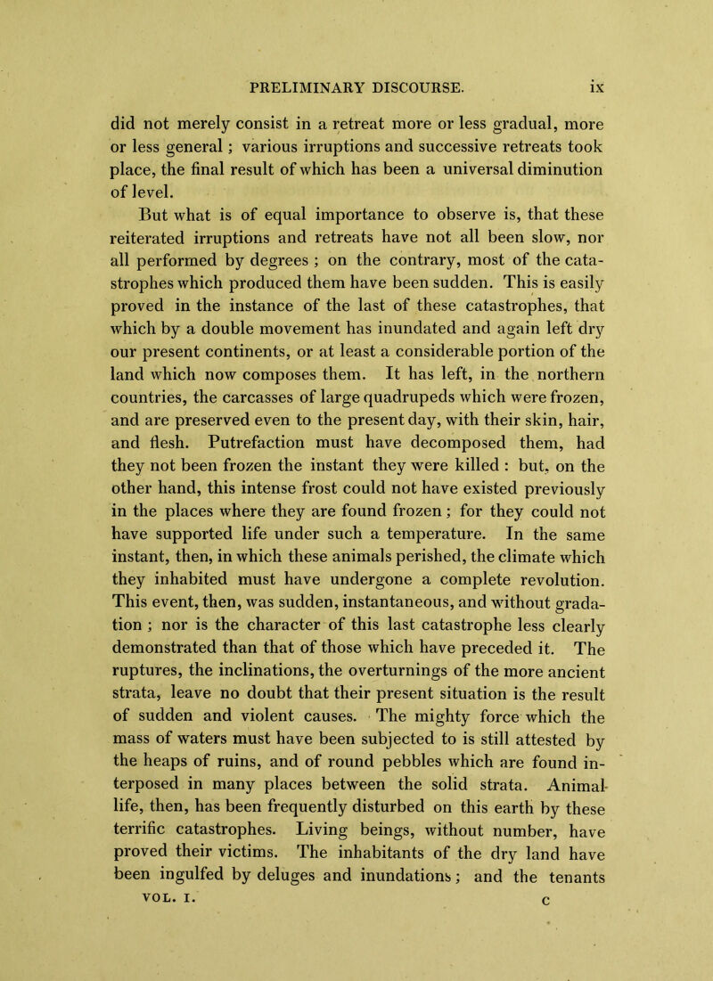 did not merely consist in a retreat more or less gradual, more or less general; various irruptions and successive retreats took place, the final result of which has been a universal diminution of level. But what is of equal importance to observe is, that these reiterated irruptions and retreats have not all been slow, nor all performed by degrees ; on the contrary, most of the cata- strophes which produced them have been sudden. This is easily proved in the instance of the last of these catastrophes, that which by a double movement has inundated and again left dry our present continents, or at least a considerable portion of the land which now composes them. It has left, in the northern countries, the carcasses of large quadrupeds which were frozen, and are preserved even to the present day, with their skin, hair, and flesh. Putrefaction must have decomposed them, had they not been frozen the instant they were killed : but, on the other hand, this intense frost could not have existed previously in the places where they are found frozen; for they could not have supported life under such a temperature. In the same instant, then, in which these animals perished, the climate which they inhabited must have undergone a complete revolution. This event, then, was sudden, instantaneous, and without grada- tion ; nor is the character of this last catastrophe less clearly demonstrated than that of those which have preceded it. The ruptures, the inclinations, the overturnings of the more ancient strata, leave no doubt that their present situation is the result of sudden and violent causes. The mighty force which the mass of waters must have been subjected to is still attested by the heaps of ruins, and of round pebbles which are found in- terposed in many places between the solid strata. Animal- life, then, has been frequently disturbed on this earth by these terrific catastrophes. Living beings, without number, have proved their victims. The inhabitants of the dry land have been ingulfed by deluges and inundations; and the tenants VOL. I. n