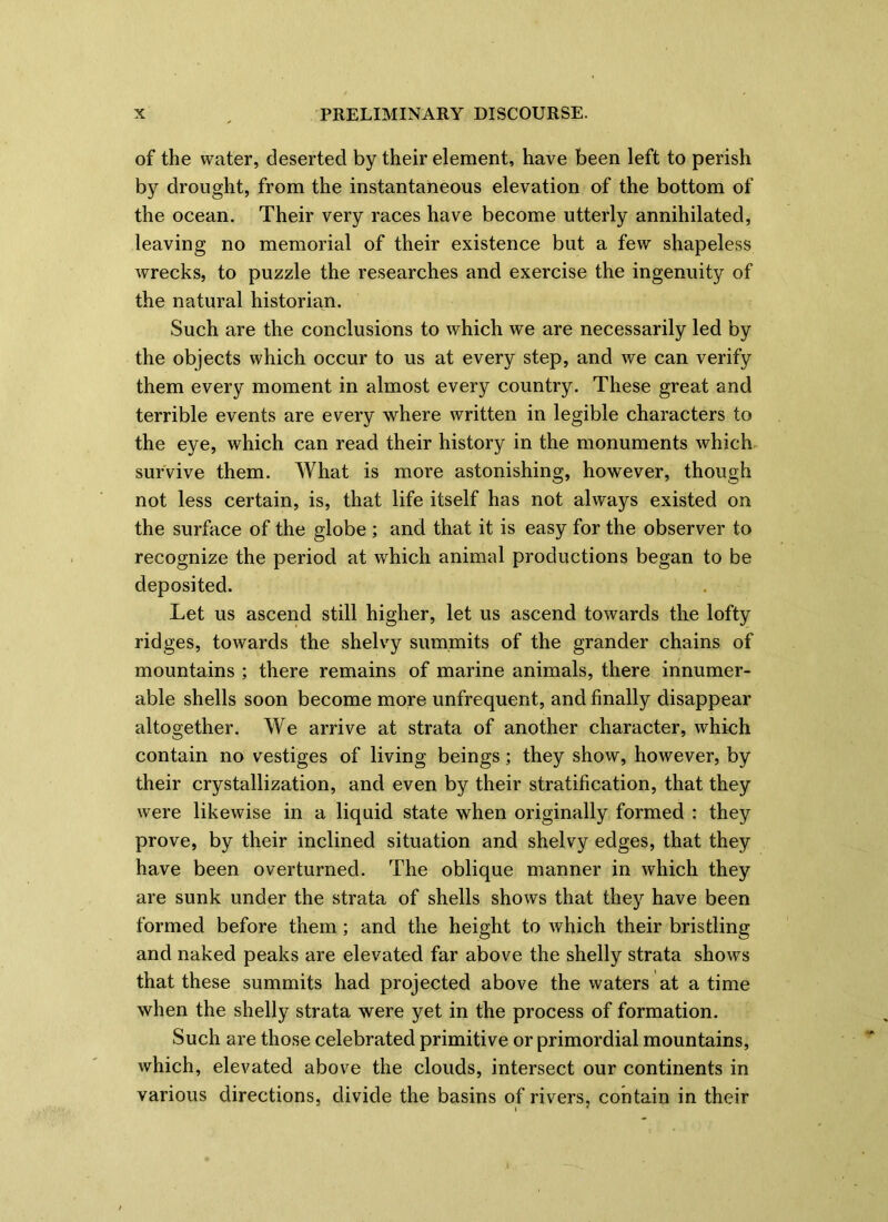 of the water, deserted by their element, have been left to perish by drought, from the instantaneous elevation of the bottom of the ocean. Their very races have become utterly annihilated, leaving no memorial of their existence but a few shapeless wrecks, to puzzle the researches and exercise the ingenuity of the natural historian. Such are the conclusions to which we are necessarily led by the objects which occur to us at every step, and we can verify them every moment in almost every country. These great and terrible events are every where written in legible characters to the eye, which can read their history in the monuments which survive them. What is more astonishing, however, though not less certain, is, that life itself has not always existed on the surface of the globe ; and that it is easy for the observer to recognize the period at which animal productions began to be deposited. Let us ascend still higher, let us ascend towards the lofty ridges, towards the shelvy summits of the grander chains of mountains ; there remains of marine animals, there innumer- able shells soon become more unfrequent, and finally disappear altogether. We arrive at strata of another character, which contain no vestiges of living beings; they show, however, by their crystallization, and even by their stratification, that they were likewise in a liquid state when originally formed : they prove, by their inclined situation and shelvy edges, that they have been overturned. The oblique manner in which they are sunk under the strata of shells shows that they have been formed before them; and the height to which their bristling and naked peaks are elevated far above the shelly strata shows that these summits had projected above the waters at a time when the shelly strata were yet in the process of formation. Such are those celebrated primitive or primordial mountains, which, elevated above the clouds, intersect our continents in various directions, divide the basins of rivers, contain in their \ 1
