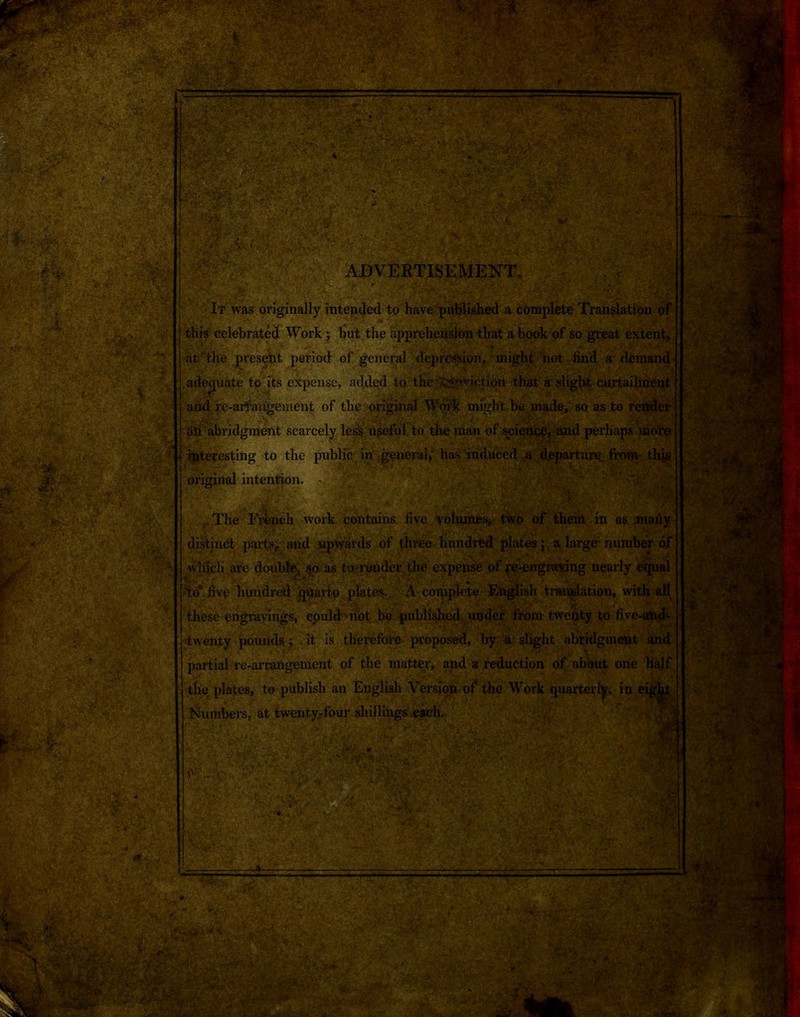 Isk,-', ,13*t,» ' ' '' s® $1 K$p.*v* |r''^ B* • • A tw: ADVERTISEMENT. ' It was originally intended to have published a complete Translation of this celebrated Work ; but the apprehension that a book of so great extent, . at'“the present period of general depression, might not find a demand deviate to its expense, added to the 'Eviction -that a slight curtailment ml nf tlir> Apimnnl Wrivlf rmrrlVt maflo cn etc fn vnrvdm* add re-artangement of the original Work might be made, so as to ri • ‘ . ail abridgment scare interesting to the public in general,' has induced a departure from this original intention. a - ..The French work contains five volumes, two of them in as many distinct parts, and upwards of three hundred plates; a large number of which are double, so as torender the expense of re-engraving nearly equal Ao five hundred quarto plates.. A complete English translation, with all these engravings, could not bo published under from twenty to five-and- ’ -twenty pounds ; it is therefore proposed, by a slight abridgment and partial re-arrangenient of the matter, and a reduction of about one half the plates, to publish an English Version of the Work quarterly, in eig^Jt Numbers, at twenty-four shillings each. Am ■■ ‘f. *■-.*. -