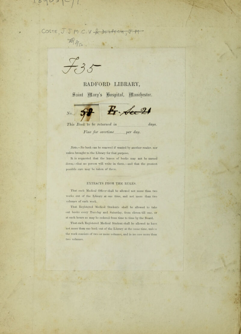 J j n c. v RADFORD LIBRARY, Saint Iftan/s Jiüspital, Rïmickstcr. .y,.. jr§- ^ This Book to bc relumed in da/ys. Fine for overtime per day. Note.—Xo book can be renewed if wantecl by another reader, nor ualess brouglit to tbe Library for tliat purpose. It is requested tliat the leaves of books may not be turaed down,—tliat no person will Write in tliein,—and tliat the greatest possible care may be takeu of tliem. EXTRACT3 FROM TH R RULES. Tliat earli Medical Officer sliall be allowed not more than two works ont of the Library at one time, and not more than two volumes of eacli work. Tliat Registered Medical Students sliall be allowed to take ont books every Tues lay and Saturday, froru eleven till one, or at such hours as may be ordered from time to time by the Board. Tliat eacli Registered Medical Student sliall be allowed to hâve not more than one book out of the Library at the saine time, unies* the work consista of two or more volumes, and in no case more than two volumes.