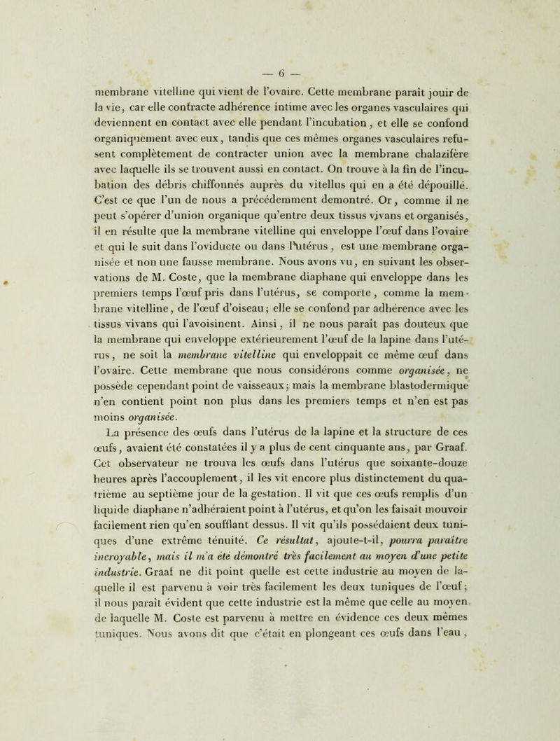 membrane vitelline qui vient de l’ovaire. Cette membrane parait jouir de la vie, car elle contracte adhérence intime avec les organes vasculaires qui deviennent en contact avec elle pendant l’incubation, et elle se confond organiquement avec eux, tandis que ces mêmes organes vasculaires refu- sent complètement de contracter union avec la membrane chalazifère avec laquelle ils se trouvent aussi en contact. On trouve à la fin de l’incu- bation des débris chiffonnés auprès du vitellus qui en a été dépouillé. C’est ce que l’un de nous a précédemment démontré. Or, comme il ne peut s’opérer d’union organique qu’entre deux tissus vjvans et organisés, il en résulte que la membrane vitelline qui enveloppe l’œuf dans l’ovaire et qui le suit dans l’oviducte ou dans l’Utérus , est une membrane orga- nisée et non une fausse membrane. Nous avons vu, en suivant les obser- vations de M. Coste, que la membrane diaphane qui enveloppe dans les premiers temps l’œuf pris dans l’utérus, se comporte, comme la mem- brane vitelline, de l’œuf d’oiseau; elle se confond par adhérence avec les tissus vivans qui l’avoisinent. Ainsi, il ne nous paraît pas douteux que la membrane qui enveloppe extérieurement l’œuf de la lapine dans l’uté- rus, ne soit la membrane vitelline qui enveloppait ce même œuf dans l’ovaire. Cette membrane que nous considérons comme organisée, ne possède cependant point de vaisseaux; mais la membrane blastodermique n’en contient point non plus dans les premiers temps et n’en est pas moins organisée. La présence des œufs dans l’utérus de la lapine et la structure de ces œufs, avaient été constatées il y a plus de cent cinquante ans, par Graaf. Cet observateur ne trouva les œufs dans l’utérus que soixante-douze heures après l’accouplement, il les vit encore plus distinctement du qua- trième au septième jour de la gestation. Il vit que ces œufs remplis d’un liquide diaphane n’adhéraient point à l’utérus, et qu’on les faisait mouvoir facilement rien qu’en soufflant dessus. Il vit qu’ils possédaient deux tuni- ques d’une extrême ténuité. Ce résultat, ajoute-t-il, pourra paraître incroyable, mais il m'a été démontré très facilement au moyen d’une petite industrie. Graaf ne dit point quelle est cette industrie au moyen de la- quelle il est parvenu à voir très facilement les deux tuniques de l’œuf; il nous paraît évident que cette industrie est la même que celle au moyen de laquelle M. Coste est parvenu à mettre en évidence ces deux mêmes tuniques. Nous avons dit que c’était en plongeant ces œufs dans l’eau,