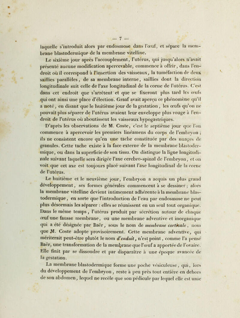laquelle s’introduit alors par endosmose dans l’œuf, et sépare la mem- brane blastodermique de la membrane vitelline. Le sixième jour après l’accouplement, l’utérus, qui jusqu’alors n’avait présenté aucune modification apercevable, commence à offrir, dans l’en- droit où il correspond à l’insertion des vaisseaux, la tuméfaction de deux saillies parallèles, de sa membrane interne, saillies dont la direction longitudinale suit celle de l’axe longitudinal de la corne de l’utérus. C’est dans cet endroit que s’arrêtent et que se fixeront plus tard les œuls qui ont ainsi une place d’élection. Graaf avait aperçu ce phénomène qu’il a noté, en disant que le huitième jour de la gestation, les œufs qu’on ne pouvait plus séparer de l’utérus avaient leur enveloppe plus rouge à l’en- droit de l’utérus où aboutissent les vaisseaux hypogastriques. D’après les observations de M. Coste, c’est le septième jour que l'on commence à apercevoir les premiers linéamens du corps de l’embryon ; ils ne consistent encore qu’en une tache constituée par des nuages de granules. Cette tache existe à la face externe de la membrane blastoder- mique, ou dans la superficie de son tissu. On distingue la ligne longitudi- nale suivant laquelle sera dirigée l’axe cérébro-spinal de l’embryon, et on voit que cet axe est toujours placé suivant l’axe longitudinal de la corne de l'utérus. Le huitième et le neuvième jour, l’embryon a acquis un plus grand développement, ses formes générales commencent à se dessiner ; alors la membrane vitelline devient intimement adhérente à la membrane blas- todermique, en sorte que l’introduction de l’eau par endosmose ne peut plus désormais les séparer : elles se réunissent en un seul tout organique. Dans le même temps, l’utérus produit par sécrétion autour de chaque oeuf une fausse membrane, ou une membrane adventive et inorganique qui a été désignée par Baër, sous le nom de membrane corticale, nom que M- Coste adopte provisoirement. Cette membrane adventive, qui mériterait peut-être plutôt le nom d'enduit, n’est point, comme l’a pensé Baër, une transformation de la membrane que l’œuf a apportée de l’ovaire. Elle finit par se dissoudre et par disparaître à une époque avancée de la gestation. La membrane blastodermique forme une poche vésiculeuse, qui, lors du développement de l’embryon , reste à peu près tout entière en dehors de son abdomen, lequel ne recèle que son pédicule par lequel elle est unie
