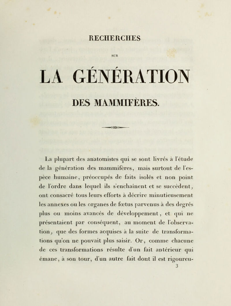 SUR LA GÉNÉRATION DES MAMMIFÈRES. La plupart des anatomistes qui se sont livrés à l’étude de la génération des mammifères, mais surtout de l’es- pèce humaine, préoccupés de faits isolés et non point de l’ordre dans lequel ils s’enchaînent et se succèdent, ont consacré tous leurs efforts à décrire minutieusement les annexes ou les organes de fœtus parvenus à des degrés plus ou moins avancés de développement, et qui ne présentaient par conséquent, au moment de l'observa- tion, que des formes acquises à la suite de transforma- tions qu’on ne pouvait plus saisir. Or, comme chacune de ces transformations résulte d’un fait antérieur qui émane, à son tour, d’un autre fait dont il est rigoureu-