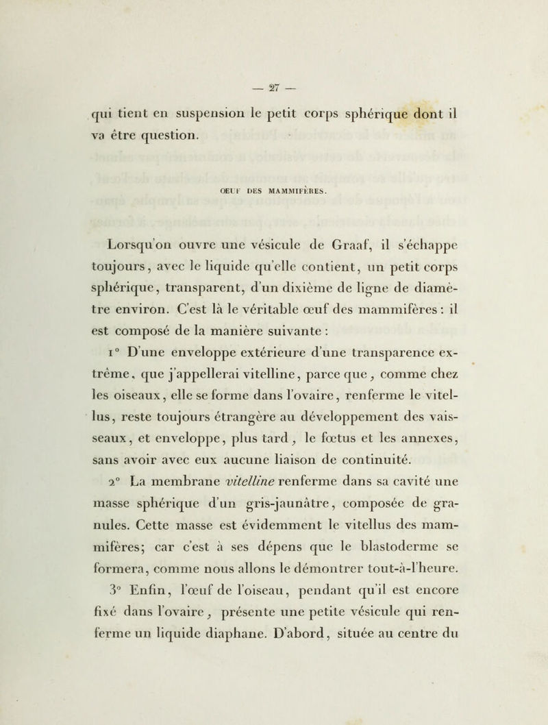 qui tient en suspension le petit corps sphérique dont il va être question. OEUF DES MAMMIFÈRES. Lorsqu’on ouvre une vésicule de Graaf, il s’échappe toujours, avec le liquide quelle contient, un petit corps sphérique, transparent, d’un dixième de ligne de diamè- tre environ. C’est là le véritable oeuf des mammifères : il est composé de la manière suivante : i° D une enveloppe extérieure d’une transparence ex- trême, que j’appellerai vitelline, parce que, comme chez les oiseaux, elle se forme dans l’ovaire, renferme le vitel- lus, reste toujours étrangère au développement des vais- seaux, et enveloppe, plus tard, le fœtus et les annexes, sans avoir avec eux aucune liaison de continuité. 2° La membrane vitelline renferme dans sa cavité une masse sphérique d’un gris-jaunâtre, composée de gra- nules. Cette masse est évidemment le vitellus des mam- mifères; car c’est à ses dépens que le blastoderme se formera, comme nous allons le démontrer tout-à-l’heure. 3° Enfin, l’œuf de l’oiseau, pendant qu’il est encore fixé dans l’ovaire, présente une petite vésicule qui ren- ferme un liquide diaphane. D’abord, située au centre du