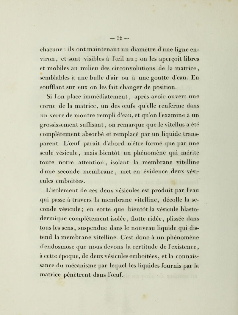 chacune : ils ont maintenant un diamètre d’une ligne en- o viron, et sont visibles à l’œil nu ; on les aperçoit libres et mobiles au milieu des circonvolutions de la matrice, semblables à une bulle d’air ou à une goutte d’eau. En soufflant sur eux on les fait changer de position. Si l’on place immédiatement, après avoir ouvert une corne de la matrice, un des œufs quelle renferme dans un verre de montre rempli d’eau, et qu’on l’examine à un grossissement suffisant, on remarque que le vitellus a été complètement absorbé et remplacé par un liquide trans- parent. L’œuf parait d’abord nôtre formé que par une seule vésicule, mais bientôt un phénomène qui mérite toute notre attention, isolant la membrane vitelline d’une seconde membrane, met en évidence deux vési- cules emboitées. L’isolement de ces deux vésicules est produit par l’eau qui passe à travers la membrane vitelline, décolle la se- conde vésicule; en sorte que bientôt la vésicule blasto- dermique complètement isolée, flotte ridée, plissée dans tous les sens, suspendue dans le nouveau liquide qui dis- tend la membrane vitelline. C’est donc à un phénomène d’endosmose que nous devons la certitude de l'existence, à cette époque, de deux vésicules emboitées, et la connais- sance du mécanisme par lequel les liquides fournis par la matrice pénètrent dans l’œuf.