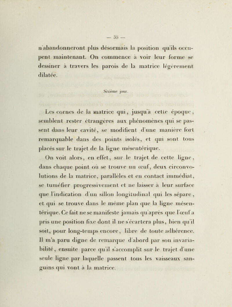 n abandonneront plus désormais la position qu’ils occu- pent maintenant. On commence à voir leur forme se dessiner à travers les parois de la matrice légèrement dilatée. Sixième jour. Les cornes de la matrice qui, jusqu’à cette époque, semblent rester étrangères aux phénomènes qui se pas- sent dans leur cavité, se modifient d’une manière fort remarquable dans des points isolés, et qui sont tous placés sur le trajet de la ligne mésentérique. On voit alors, en effet, sur le trajet de cette ligne, dans chaque point ou se trouve un œuf, deux circonvo- lutions de la matrice, parallèles et en contact immédiat, se tuméfier progressivement et ne laisser à leur surface que l’indication d’un sillon longitudinal qui les sépare, et qui se trouve dans le même plan que la ligne mésen- térique. Ce fait ne se manifeste jamais qu après que l’œuf a pris une position fixe dont il ne s’écartera plus, bien qu’il soit, pour long-temps encore, libre de toute adhérence. 11 m’a paru digne de remarque d’abord par son invaria- bilité, ensuite parce qu’il s’accomplit sur le trajet d’une seule ligne par laquelle passent tous les vaisseaux san- guins qui vont à la matrice.