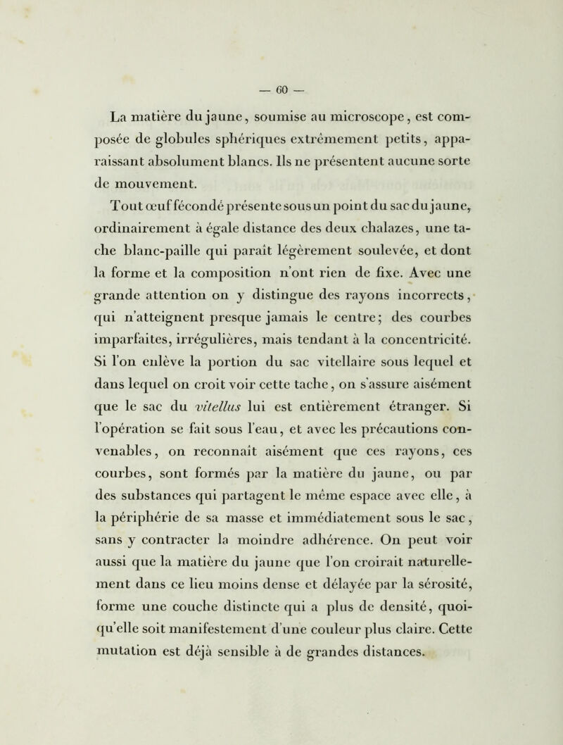 La matière du jaune, soumise au microscope , est com- posée de globules sphériques extrêmement petits, appa- raissant absolument blancs. Ils ne présentent aucune sorte de mouvement. Tout œuf fécondé présente sous un point du sac du jaune, ordinairement à égale distance des deux chalazes, une ta- che blanc-paille qui parait légèrement soulevée, et dont la forme et la composition n’ont rien de fixe. Avec une grande attention on y distingue des rayons incorrects, qui n’atteignent presque jamais le centre; des courbes imparfaites, irrégulières, mais tendant à la concentricité. Si l’on enlève la portion du sac vitellaire sous lequel et dans lequel on croit voir cette tache, on s’assure aisément que le sac du vitellus lui est entièrement étranger. Si l’opération se fait sous l’eau, et avec les précautions con- venables, on reconnaît aisément que ces rayons, ces courbes, sont formés par la matière du jaune, ou par des substances qui partagent le même espace avec elle, à la périphérie de sa masse et immédiatement sous le sac, sans y contracter la moindre adhérence. On peut voir aussi que la matière du jaune que l’on croirait naturelle- ment dans ce lieu moins dense et délayée par la sérosité, forme une couche distincte qui a plus de densité, quoi- qu’elle soit manifestement d’une couleur plus claire. Cette mutation est déjà sensible à de grandes distances.