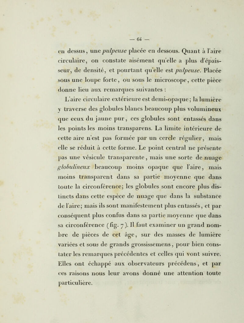 en dessus, une pulpeuse placée en dessous. Quant à l’aire circulaire, on constate aisément quelle a plus d’épais- seur, de densité, et pourtant quelle est pulpeuse. Placée sous une loupe forte, ou sous le microscope, cette pièce donne lieu aux remarques suivantes : L’aire circulaire extérieure est demi-opaque; la lumière y traverse des globules blancs beaucoup plus volumineux que ceux du jaune pur, ces globules sont entassés dans les points les moins transparens. La limite intérieure de cette aire n’est pas formée par un cercle régulier, mais elle se réduit à cette forme. Le point central ne présente pas une vésicule transparente, mais une sorte de nuage globulineux beaucoup moins opaque que l’aire, mais moins transparent dans sa partie moyenne que dans toute la circonférence; les globules sont encore plus dis- tincts dans cette espèce de nuage que dans la substance de l’aire; mais ils sont manifestement plus entassés, et par conséquent plus confus dans sa partie moyenne que dans sa circonférence (fig. 7). Il faut examiner un grand nom- bre de pièces de cet âge, sur des masses de lumière variées et sous de grands grossissemens, pour bien cons- tater les remarques précédentes et celles qui vont suivre. Elles ont échappé aux observateurs précédens, et par ces raisons nous leur avons donné une attention toute particulière.