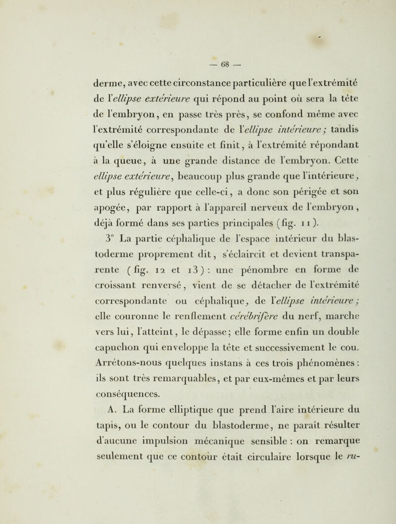 r — 68 — derme, avec cette circonstance particulière que l’extrémité de Xellipse extérieure qui répond au point où sera la tête de l’embryon, en passe très près, se confond même avec l’extrémité correspondante de Xellipse intérieure ; tandis quelle s’éloigne ensuite et finit, à l’extrémité répondant à la queue, à une grande distance de l’embryon. Cette ellipse extérieure, beaucoup plus grande que l'intérieure, et plus régulière que celle-ci, a donc son périgée et son apogée, par rapport à l’appareil nerveux de l’embryon, déjà formé dans ses parties principales (fig. 11 ). 3° La partie céphalique de l’espace intérieur du blas- toderme proprement dit, s’éclaircit et devient transpa- rente (fig. i*2 et i3): une pénombre en forme de croissant renversé, vient de se détacher de l’extrémité correspondante ou céphalique, de Xellipse intérieure; elle couronne le renflement cérébrijere du nerf, marche vers lui, l’atteint, le dépasse ; elle forme enfin un double capuchon qui enveloppe la tête et successivement le cou. Arrêtons-nous quelques instans à ces trois phénomènes : ils sont très remarquables, et par eux-mêmes et par leurs conséquences. A. La forme elliptique que prend l’aire intérieure du tapis, ou le contour du blastoderme, ne parait résulter d’aucune impulsion mécanique sensible : on remarque seulement que ce contour était circulaire lorsque le ru-