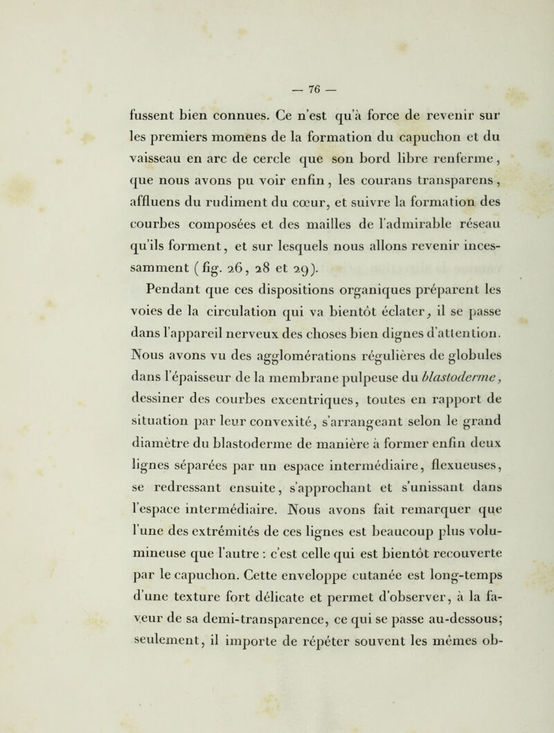 fussent bien connues. Ce n’est qu’à force de revenir sur les premiers momens de la formation du capuchon et du vaisseau en arc de cercle que son bord libre renferme, que nous avons pu voir enfin, les courans transparens, affluens du rudiment du cœur, et suivre la formation des courbes composées et des mailles de l’admirable réseau qu’ils forment, et sur lesquels nous allons revenir inces- samment (fig. 26, 28 et 2g). Pendant que ces dispositions organiques préparent les voies de la circulation qui va bientôt éclater, il se passe dans l’appareil nerveux des choses bien dignes d’attention. Nous avons vu des agglomérations régulières de globules dans l’épaisseur de la membrane pulpeuse du blastoderme, dessiner des courbes excentriques, toutes en rapport de situation par leur convexité, s’arrangeant selon le grand diamètre du blastoderme de manière à former enfin deux lignes séparées par un espace intermédiaire, flexueuses, se redressant ensuite, s’approchant et s’unissant dans l’espace intermédiaire. Nous avons fait remarquer que l’une des extrémités de ces lignes est beaucoup plus volu- mineuse que l’autre : c’est celle qui est bientôt recouverte par le capuchon. Cette enveloppe cutanée est long-temps d’une texture fort délicate et permet d’observer, à la fa- veur de sa demi-transparence, ce qui se passe au-dessous; seulement, il importe de répéter souvent les mêmes ob-