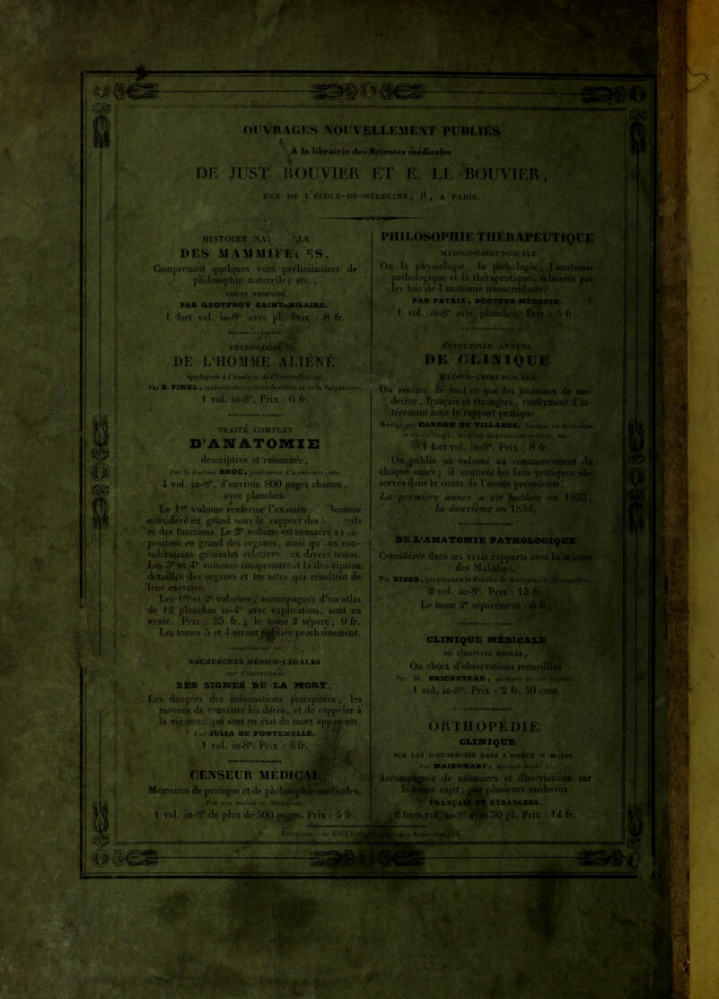 OUVRAGES NOUVELLEMENT PUBLIES ■ ' v &?r* lv- - »z\». '•:r//:ygTimi A la librairie dei Sciences médicales DE JUST H OU VIER ET E. LE BOUVIER, RUE UE l’ÉCO[.E-DE-MÉDECIHE, 8, A PARIS. HISTOIRE NA> ’^LE DES MAMMIFEi ’^S, Comprenant quelques vues préliminaires de philosophie naturelle * etc., COUR.S PROFESSÉ far geotfroï saint-hilaire. 1 furt vol. iu-8° avec pl. Prix : 8 fr. PHYSIOLOGIE .4 DE L’HOMME ALIÉNÉ appliquée à l’analyse de l'fiMvm Asocial. Pai 5. PINEL •» médecin snrvvillunt tles alU i.u* de la S&lpétiicrr. 1 vol. in-8°. Prix : 6 fr. PHILOSOPHIE THÉRAPEUTIQUE MEDICO-CHIRURGICALE Ou la physiologie , la pathologie , l’aDatomie pathologique et la thérapeutique, éclairées par les lois de l’anatomie transcendante. FAR FATR1X., DOCTEUR MÉDECIN. 1 vol. in-8° avec, planchev Prix : 5 fr. % V» AV»IVV1 A tftPEUTCMRE ANNUEL DE CLINIQUE MÉDICO-CHIRURGICALE » M X'VN/VWX YUV\1 TRAITE COMPLET D’ANATOMIE i descriptive et raisonnée, par le docteur BROC, proleaiteur d*A natomie , etc. 4 vol. in-8°, d’environ 800 pages chacun , avec planches. Le 1er volume renferme l’examen homme considéré en grand sons le rapport des e -ils et des fonctions. Le 2e volume est consacré a î ex- position en grand des organes, ainsi qu’..ux con- sidérations générales relative® ux divers tissus. Les 5* et 4e volumes comprendront la description détaillée des organes et les actes qui résultent de leur exercice. Les 1 et 2e volumes , accompagnés d’un atlas de 12 planches in-4° avec explication, sont en vente. Prix, 25 fr. j le tome 2 séparé, 9 fr. Les tomes 5 et 4 seront polies prochainement. » VA V'«.VV» WY Uu résumé de tout ce que les journaux de mé- decine, français et étrangers, renferment d’in- téressant sous le rapport pratique. Kédi«é par CARRON DU TILLARDS^ ducifur en môijenix it en chirurgie, membre de plusiiurelotktt*, elc. HEC1ICKCTIES MÉDICO-LÉGALES sur ('inccriiljt'dd I£S SIGNES DE X.A MORT, Les dangers des inhumations précipitées, les moyens de constater les décès, et de rappeler à la vie dieux ,ui sont en état de mort apparente l'ar JULIA DE FONTENE1IX. 1 vol. in-8°. Prix ': 5 fr. Maw>wt<vvuwi CENSEUR MEDICAL Mémoires de pratique et de philosophie médicales. Par nue société île Médecins. I vol. in-8° de plus de 500 pages. Prix : 5 fr. 2 forts vol. in-8° lin», '55, ^ - ‘t-î - i.m 1 fort vol. in-8°. Prix : 8 fr. On publie un volume au commencement de chaque année • il contient les faits pratiques ol>- servés dans le cours de l’année precedente. La première année a été publiée en 1835, la deuxième en 1854. » -V>AV» »V»VVI DE D’ANATOMIE PATHOLOGIQUE Considérée dans ses vrais rapports avec la science des Maladies. Pai RlBLSx proiesseur à U Faculté d> médecin'* do .M ofiiputUei. 2 vol. in-8°. Prix : 15 fr. Le toine 2e séparément : (i » » CLINIQUE MEDICALE DE LhlOPlTAL NECKER , Ou choix d’observations recueillies l7nr M. BRICK£T£AU * ntotl*cin JL* col hôpital 1 vol. in-8°. Prix : 2 fr. 50 cent. . *v(- /%,\n xxa -wn » ORTHOPEDIE. CLINIQUE SLR LES DIFFORMITÉS DANS l’eSISÈCE U M-USE. Pai BXAXSONABE •* dm leur mjil» > i,i. Accompagnée de mémoires et dissertations sur le ïuèçic sujet ■, ' frança leurs médecins ETRANGERS. 50 pl. Prix : 14 fr.