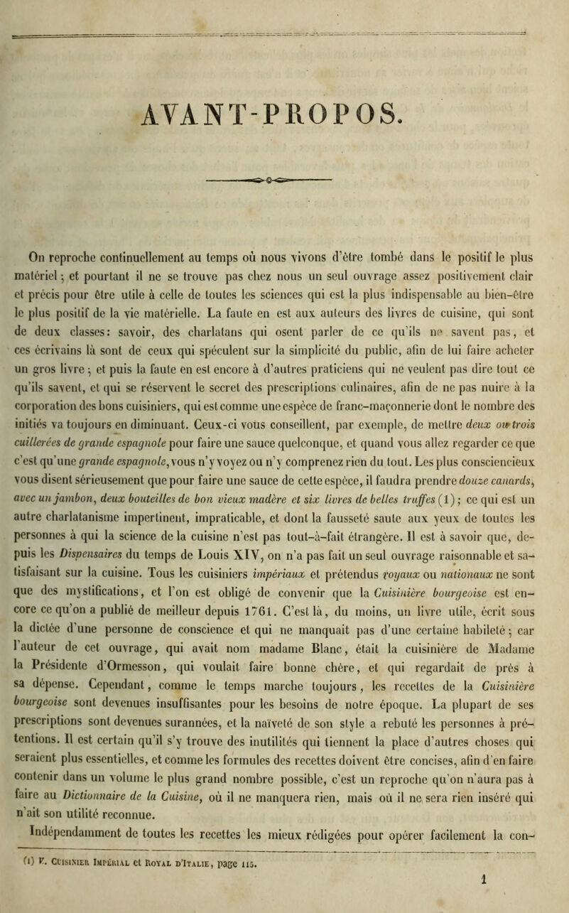 AVANT-PROPOS ^-©-<ss= On reproche continuellement au temps où nous vivons d’être tombé dans le positif le plus matériel -, et pourtant il ne se trouve pas chez nous un seul ouvrage assez positivement clair et précis pour être utile à celle de toutes les sciences qui est la plus indispensable au bien-être le plus positif de la vie matérielle. La faute en est aux auteurs des livres de cuisine, qui sont de deux classes: savoir, des charlatans qui osent parler de ce qu’ils ne savent pas, et ces écrivains là sont de ceux qui spéculent sur la simplicité du public, afin de lui faire acheter un gros livre -, et puis la faute en est encore à d’autres praticiens qui ne veulent pas dire tout ce qu’ils savent, et qui se réservent le secret des prescriptions culinaires, afin de ne pas nuire à la corporation des bons cuisiniers, qui est comme une espèce de franc-maçonnerie dont le nombre des initiés va toujours en diminuant. Ceux-ci vous conseillent, par exemple, de mettre deux eu*trois cuillerées de grande espagnole pour faire une sauce quelconque, et quand vous allez regarder ce que c'est qu’une grande espagnole^ous n’y voyez ou n’y comprenez rien du tout. Les plus consciencieux vous disent sérieusement que pour faire une sauce de cette espèce, il faudra prendre douze canards, avec un jambon, deux bouteilles de bon vieux madère et six livres de belles truffes (1) ; ce qui est un autre charlatanisme impertinent, impraticable, et dont la fausseté saute aux yeux de toutes les personnes à qui la science de la cuisine n’est pas tout-à-fait étrangère. Il est à savoir que, de- puis les Dispensaires du temps de Louis XIV, on n’a pas fait un seul ouvrage raisonnable et sa- tisfaisant sur la cuisine. Tous les cuisiniers impériaux et prétendus royaux ou nationaux ne sont que des mystifications, et l’on est obligé de convenir que la Cuisinière bourgeoise est en- core ce qu on a publié de meilleur depuis 1761. C’est là, du moins, un livre utile, écrit sous la dictée d une personne de conscience et qui ne manquait pas d’une certaine habileté ; car 1 auteur de cet ouvrage, qui avait nom madame Blanc, était la cuisinière de Madame la Présidente d'Ormesson, qui voulait faire bonne chère, et qui regardait de près à sa dépense. Cependant, comme le temps marche toujours, les recettes de la Cuisinière bourgeoise sont devenues insuffisantes pour les besoins de notre époque. La plupart de ses prescriptions sont devenues surannées, et la naïveté de son style a rebuté les personnes à pré- tentions. Il est certain qu’il s’y trouve des inutilités qui tiennent la place d’autres choses qui seraient plus essentielles, et comme les formules des recettes doivent être concises, afin d'en faire contenir dans un volume le plus grand nombre possible, c’est un reproche qu’on n’aura pas à faire au Dictionnaire de la Cuisine, où il ne manquera rien, mais où il ne sera rien inséré qui n ait son utilité reconnue. Indépendamment de toutes les recettes les mieux rédigées pour opérer facilement la con- 0) V. Cuisinier Impérial et Royal d'Italie, page us.