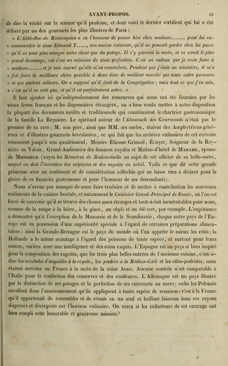 de dire la vérité sur la science qu’il professe, et dont voici ie dernier certificat qui lui a été délivré par un des gourmets les plus illustres de Paris : « VAbbé-Duc de Montesquieu a eu l'honneur de passer hier chez madame pour lui rc- » commander le sieur Edmond T son ancien cuisinier, qu’il ne pouvait garder chez lui parce » qu’il ne peut plus manger autre chose que du potage. Il s'g gâterait la main, et ce serait le plus )> grand dommage, car c’est un cuisinier de toute perfection. C'est un cadeau que je crois faire à )> madame et je suis assuré qu’elle m’en remerciera. Pendant que j’étais au ministère, il m’a •» fuit faire la meilleure chère possible à deux tiers de meilleur marché que toute autre personne « cl que partout ailleurs. On a supposé qu'il était de la Congrégation ; mais tout ce que j’en sais, » c’est qu’il ne vole pas, et qu’il est parfaitement sobre. » Il faut ajouter ici qu’indépendainment des ressources qui nous ont été fournies par les vieux livres français et les dispensaires étrangers, on a bien voulu mettre à notre disposition la plupart des documents inédits et traditionnels qui constituaient le chartrier gastronomique de la famille La Reynière. Le spirituel auteur de Y Almanach des Gourmands n’était pas le premier de sa race-, M. son père, ainsi que MM. ses oncles, étaient des Amphytrions géné- reux et d'illustres gourmets héréditaires, ce qui fait que les archives culinaires de cet écrivain remontent jusqu'à son quadrisaïeul, Messire Étienne Grimod, Écuyer, Seigneur de la Rey- nière en Valois, Grand-Audiencier des finances royales et Maitre-d’hôlel de Madame, épouse de Monsieur (voyez les Mémoires de Mademoiselle au sujet de cet officier de sa belle-mère, auquel on doit l’invention des so.lpiçons et des ragoûts au soleil. Voilà ce que dit celte grande princesse avec un sentiment et de considération réfléchie qui ne laisse rien à désirer pour la gloire de ce financier gastronome et pour l’honneur de ses descendants). Nous n’avons pas manqué de nous faire traduire et de mettre à contribution les nouveaux rudiments de la cuisine boréale, et notamment le Cuisinier Grand-Principal de B.ussie, où l’on est forcé de convenir qu’il se trouve des choses assez étranges et tout-à-fait inexécutables pour nous, comme de la soupe à la bière, à la glace, au chyle et au blé vert, par exemple. L’expérience a démontré qu'à l’exceplion de la Moscovie et de la Scandinavie, chaque autre pays de l’Eu- rope est eu possession d’une supériorité spéciale à l’égard de certaines préparations alimen- taires : ainsi la Grande-Bretagne est le pays du monde où l’on apprête le mieux les rôtis ; la Hollande a le môme avantage à l’égard des poissons de toute espèce, et surtout pour leurs sauces, variées avec une intelligence et des soins exquis. L’Espagne est un pays si bien inspiré pour la composition des ragoûts, que les trois plus belles entrées de l’ancienne cuisine, c’est-à- dire les accolades d'anguilles à la royale, les perdrix à la Médina-Cœli et les ollas-podridas, nous étaient arrivées en France à la suite de la reine Anne. Aucune contrée n’est comparable à 1 Italie pour la confection des conserves et des confitures. L’Allemagne est un pays illustré par la distinction de ses potages et la perfection de ses entremets au sucre; enfin les Polonais excellent dans l’assaisonnement qu’ils appliquent à toute espèce de venaison : c’est à la France qu'il appartenait de rassembler et de réunir en un seul et brillant faisceau tous ces rayons dispersés et divergents sur l’horizon culinaire. On verra si les rédacteurs de cet ouvrage ont bien rempli celle honorable et généreuse mission?