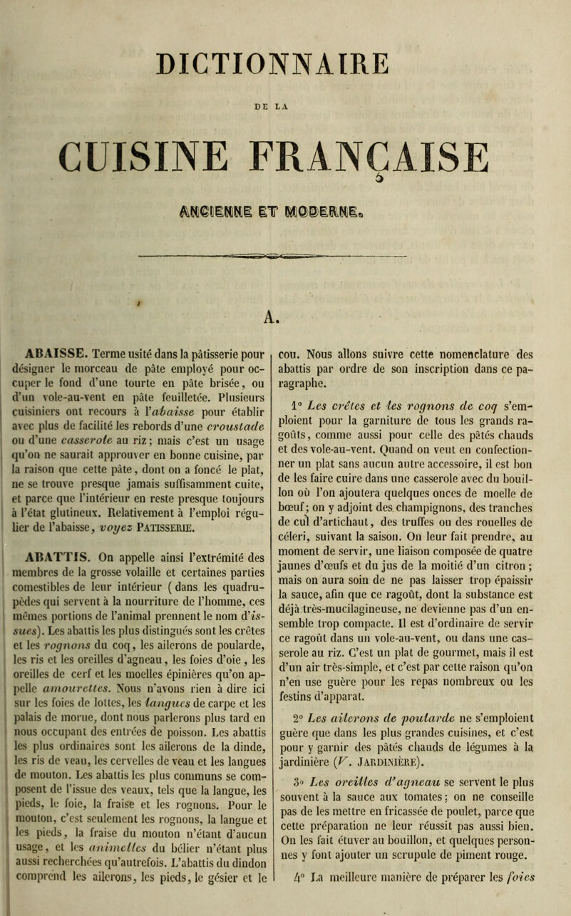 DICTIONNAIRE DE LA CUISINE FRANÇAISE ô A. ABAISSE. Terme usité dans la pâtisserie pour désigner le morceau de pâle employé pour oc- cuper le fond d’une tourte en pâte brisée, ou d’un vole-au-vent en pâte feuilletée. Plusieurs cuisiniers ont recours à l'abaisse pour établir avec plus de facilité les rebords d’une croustade ou d’une casserole au riz ; mais c’est un usage qu’on ne saurait approuver en bonne cuisine, par la raison que cette pâte, dont on a foncé le plat, ne se trouve presque jamais suffisamment cuite, et parce que l’intérieur en reste presque toujours à l’état glutineux. Relativement à l’emploi régu- lier de l’abaisse, voyez Pâtisserie. ABATTIS. On appelle ainsi l’extrémité des membres de la grosse volaille et certaines parties comestibles de leur intérieur ( dans les quadru- pèdes qui servent à la nourriture de l’homme, ces mêmes portions de l’animal prennent le nom d'is- sues). Les abattis les plus distingués sont les crêtes et les rognons du coq, les ailerons de poularde, les ris et les oreilles d'agneau, les foies d’oie , les oreilles de cerf et les moelles épinières qu’on ap- pelle amourettes. Nous n’avons rien à dire ici sur les foies de lottes, les langues de carpe et les palais de morue, dont nous parlerons plus tard en nous occupant des entrées de poisson. Les abattis les plus ordinaires sont les ailerons de la dinde, les ris de veau, les cervelles de veau et les langues de mouton. Les abattis les plus communs se com- posent de l’issue des veaux, tels que la langue, les pieds, le foie, la fraise et les rognons. Pour le mouton, c’est seulement les rognons, la langue et les pieds, la fraise du mouton n’étant d’aucun usage, et les animclles du bélier n’étant plus aussi recherchées qu’autrefois. L’abattis du dindon j comprend les ailerons, les pieds, le gésier et le cou. Nous allons suivre cette nomenclature des abattis par ordre de son inscription dans ce pa- ragraphe. 1° Les crêtes et les rognons de coq s’em- ploient pour la garniture de tous les grands ra- goûts, comme aussi pour celle des pâtés chauds et des vole-au-vent. Quand on veut en confection- ner un plat sans aucun autre accessoire, il est bon de les faire cuire dans une casserole avec du bouil- lon où l’on ajoutera quelques onces de moelle de bœuf; on y adjoint des champignons, des tranches de cul d’artichaut, des truffes ou des rouelles de céleri, suivant la saison. On leur fait prendre, au moment de servir, une liaison composée de quatre jaunes d’œufs et du jus de la moitié d’un citron ; mais on aura soin de ne pas laisser trop épaissir la sauce, afin que ce ragoût, dont la substance est déjà très-mucilagineuse, ne devienne pas d’un en- semble trop compacte. Il est d’ordinaire de servir ce ragoût dans un vole-au-vent, ou dans une cas- serole au riz. C’est un plat de gourmet, mais il est d’un air très-simple, et c’est par celte raison qu’on n’en use guère pour les repas nombreux ou les festins d’apparat. 2° Les ailerons de poularde ne s’emploient guère que dans les plus grandes cuisines, et c’est pour y garnir des pâtés chauds de légumes à la jardinière (V. Jardinière). 3° Les oreilles d’agneau se servent le plus souvent à la sauce aux tomates : on ne conseille pas de les mettre en fricassée de poulet, parce que cette préparation ne leur réussit pas aussi bien. On les fait étuver au bouillon, et quelques person- nes y font ajouter un scrupule de piment rouge. 4° La meilleure manière de préparer les foies
