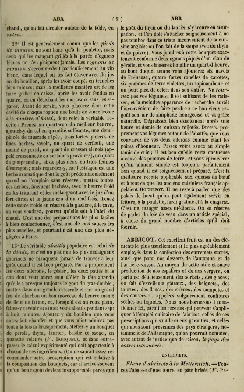 chaud, qu’on fait circuler autour de la table, en i extra. 12° Il est généralement connu que les ;pieds de mouton ne sont bons qu’à la poulette, mais ceux qui les mangent grillés à la purée d’ognons blancs ne s’en plaignent jamais. Les rognons de mouton s’accommodent particulièrement au vin blanc, dans lequel on les fait étuver avec du jus ou du bouillon, après les avoir coupés en tranches bien minces; mais la meilleure manière est de les faire griller en caisse, après les avoir fendus en quatre, en en détachant les morceaux sans les sé- parer. Avant de servir, vous placerez dans cette cavité de chaque rognon une boule de sauce froide à la maître d’hôtel, dont voici la véritable re- cette : Prenez un quarteron du meilleur beurre, ajoutez-y du sel en quantité suffisante, une demi- pincée de muscade râpée, trois fortes pincées de fines herbes, savoir, un quart de cerfeuil, une moitié de persil, un quart de cresson alénois (ap- pelé cressonnette en certaines provinces), un quart de pimprcnclle, et de plus deux ou trois feuilles d’estragon ; mais regardez-y, car l’estragon est une herbe aromatique dont le goût prédomine aisément quand on l’emploie sans réserve; mettez toutes ces herbes, finement hachées, avec le beurre froid en les triturant et les mélangeant avec le jus d’un fort citron et le jaune cru d’un œuf frais. Tenez cette sauce froide en réserve à la glacière, à la cave, où vous voudrez, pourvu qu’elle soit à l’abri du chaud. C’est une des préparations les plus faciles à bien confectionner, c’est une de nos sauces les plus usuelles, et pourtant c’est une des plus né- gligées à Paris. 13° Le véritable abattis populaire est celui de ta dinde, et c’est un plat que les plus dédaigneux i gourmets ne manquent jamais de trouver à leur : goût quand il est bien préparé. Parez proprement I- les deux ailerons, le gésier, les deux pattes et le s i cou dont vous aurez soin d’ôter la tète attendu i qu’elle a presque toujours le goût du gras-double ; i mettez dans une grande casserole et sur un grand 11 feu de charbon un bon morceau de beurre manié i j de fleur de farine, et, lorsqu’il est au roux plein, • faites-v revenir et sauter votre abattis pendant sept s à huit minutes. Ajoutez-y du bouillon que vous ; aurez fait chauffer et que vous n’introduirez pas ; tout à la fois ni brusquement. Mettez-y un bouquet .I de persil, thym, laurier, basilic et sauge, en . quantité relative {V. Bouquet), et sans outre- si passer le calcul expérimenté qui doit appartenir à il chacun de ces ingrédients. (On ne saurait assez re- ii j commander notre prescription qui est relative à ns la composition des bouquets, car il arrive souvent re qu’un bon ragoût devient insupportable parce que le goût du thym ou du laurier s’y trouve en usur- pation , et l’on doit s’attacher soigneusement à ne pas tomber dans ce triste inconvénient de la cui- sine anglaise où l’on fait de la soupe avec du thym et du poivre). Vous joindrez à votre bouquet exac- tement conformé deux ognons piqués d’un clou de gérofle, et vous laisserez bouillir un quart-d’heure, au bout duquel temps vous ajouterez six navels de Fréneuse, quatre fortes rouelles de carottes, six pommes de terre violettes, un topinambour et un petit pied de céleri dans son entier. Ne tour- nez pas vos légumes, il est suffisant de les ratis- ser, et la moindre apparence de recherche aurait l'inconvénient de faire perdre à ce bon vieux ra- goût son air de simplicité bourgeoise et sa grâce naturelle. Dégraissez bien exactement après une heure et demie de cuisson mijolée. Dressez pro- prement vos légumes autour de l’abattis; que vous couvrirez de vos deux ailerons comme étant les points d’honneur. Passez votre sauce au simple tamis de crin ; il est bon qu’elle reste onctueuse à cause des pommes de terre, et vous éprouverez qu’un aliment simple est toujours parfaitement bon quand il est soigneusement préparé. C’est la meilleure recette applicable aux queues de bœuf et à tout ce que les anciens cuisiniers français ap- pelaient Hochepot. Il ne reste à parler que des palais de bœuf qu’on peut également servir en friture, à la poulette, farci gratiné et à la cingarat. C’est un manger assez médiocre. On se réserve de parler du foie de veau dans un article spécial, à cause du grand nombre d’articles qu’il doit fournir. ABRICOT. Cet excellent fruit est un des élé- ments le plus usuellement et le plus agréablement employés dans la confection des entremets sucrés, ainsi que pour nos desserts de l’automne et de l’arrière-saison. Au moyen de cette utile et suave production de nos espaliers et de nos vergers, on parfume délicieusement des sorbets, des glaces ; on fait d’excellents gâteaux, des beignets, des tourtes, des flancs, des crèmes, des compotes et des conserves, appelées vulgairement confitures sèches ou liquides. Nous nous bornerons à men- tionner ici, parmi les recettes qui peuvent s’appli- quer à l’emploi culinaire de l'abricot, celles de ces prescriptions qui sont le mieux garanties, et celles qui nous sont provenues des pays étrangers, no- tamment de l’Allemagne, qu’on pourrait nommer, avec autant de justice que de raison, le pays des entremets sucrés. ENTREMETS. Flanc d’abricots à la Metternich. —Fon- cez l’abaisse d’une tourte en pâte brisée ( V. PA-