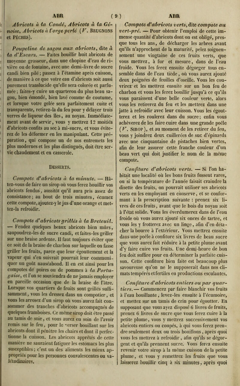 Abricots à la Condé, Abricots à la Gé- noise, Abricots à l'orge perlé ( V. BRUGNONS et Pêches). Poupeline de sagou aux abricots, dite à la d’Escars. — Faites bouillir huit abricots de moyenne grosseur, dans une chopine d’eau de ri- vière ou de fontaine, avec une demi-livre de sucre candi bien pilé ; passez à l’étamine après cuisson, de manière à ce que votre eau d’abricots soit aussi purement translucide qu’elle sera colorée et parfu- mée ; faites-y cuire un quarteron du plus beau sa- gou, bien émondé, bien lavé comme de coutume, et lorsque votre gelée sera parfaitement cuite et transparente, retirez-Ia du feu pour y délayer trois verres de liqueur des îles, au noyau. Immédiate- ment avant de servir, vous y mettrez 12 moitiés d’abricots confits au sec à mi-sucre, et vous évite- rez de les déformer en les manipulant. Cette pré- paration, qui compose un de nos entremets les plus modernes et les plus distingués, doit être ser- vie chaudement et en casserole. Desserts. Compote d’abricots à la minute. — Hâ- tez-vous de faire un sirop où vous ferez bouillir vos abricots fendus, aussitôt qu’il aura pris assez de consistance; au bout de trois minutes, écumez cette compote, ajoutez-y le jus d’une orange et met- tez-la refroidir. Compote d’abricots grillés à la Breteuil. — Fendez quelques beaux abricots bien mûrs, saupoudrez-les de sucre candi, et faites-les griller sur une braise ardente. Il faut toujours éviter que ce soit de la braise de charbon sur laquelle on fasse griller les fruits, parce que leur égouttement et la vapeur qui s’en suivrait pourrait leur communi- quer un goût nauséabond. Il en est ainsi pour les compotes de poires ou de pommes à la Portu- gaise, et 1 on se souviendra de ne jamais employer en pareille occasion que de la braise de l’àtre. Lorsque vos quartiers de fruits sont grillés suffi- samment , vous les dressez dans un compotier, et vous les arrosez d’un sirop où vous aurez fait con- sommer des tranches d’abricots accompagnés de quelques framboises. Ce même sirop doit être passé au tamis de soie, et vous aurez eu soin de l’avoir remis sur le feu, pour le ’erser bouillant sur les abricots dont il pénètre les chairs et dont il perfec- tionne la cuisson. Les abricots apprêtés de cette manière ne sauraient fatiguer les estomacs les plus susceptibles; c’est un des aliments les mieux ap- propriés pour les personnes convalescentes ou va- létudinaires. Compote d’abricots verts, dite compote au vert-pré. — Pour obtenir l’emploi de cette im- mense quantité d’abricots dont on est obligé, pres- que tous les ans, de décharger les arbres avant qu’ils n’approchent de la maturité, pelez soigneu- sement une vingtaine de ces fruits verts, que vous mettrez, à fur et mesure, dans de l’eau froide. Vous les ferez ensuite dégorger tous en- semble dans de l’eau tiède, où vous aurez ajouté deux poignées de feuilles d’oseille. Vous les cou- vrirez et les mettrez ensuite sur un bon feu de charbon et vous les ferez bouillir jusqu’à ce qu’ils vous paraissent d’une belle couleur verte, alors vous les retirerez du feu et les mettrez dans une jatte à refroidir avec leur cuisson. Vous les égout- terez et les roulerez dans du sucre; enfin vous achèverez de les faire cuire dans une grande poêle ( V. Sirop ), et au moment de les retirer du feu, vous y joindrez deux cuillerées de suc d’épinards avec une cinquantaine de pistaches bien vertes, afin de leur assurer cette franche couleur d’un beau vert qui doit justifier le nom de la même compote. Confiture d’abricots verts. — Si l’on ha- bitait une localité où les bons fruits fussent rares, ou si la température de l’année faisait craindre la disette des fruits, on pourrait utiliser ses abricots verts en les employant en conserve, et se confor- mant à la prescription suivante : prenez six li- vres de ces fruits, avant que le bois du noyau soit à l’état solide. Vous les éverdumerez dans de l’eau froide où vous aurez ajouté six onces de tartre, et vous les y frotterez avec un linge, afin d’en déta- cher la bourre à l’extérieur. Vous mettrez ensuite dans une poêle à confiture six livres de beau sucre que vous aurez fait réduire à la petite plume avant d’y faire cuire vos fruits. Une demi-heure de bon feu doit suffire pour en déterminer la parfaite cuis- son. Celte confiture bien faite est beaucoup plus savoureuse qu’on ne le supposerait dans nos cli- mats tempérés etfertilcs en productions esculantes. Confiture d'abricots entiers ou par quar- tiers.— Commencez par faire blanchir vos fruits à l’eau bouillante, levez-les ensuite à l’écumoire, et mettez sur un tamis de crin pour égoutter. En supposant que vous ayez disposé 6 livres de fruits, prenez 6 livres de sucre que vous ferez cuire à la petite plume, vous y mettrez successivement vos abricots entiers ou coupés, à qui vous ferez pren- dre seulement deux ou trois bouillons , après quoi vous les mettrez à refroidir, afin qu’ils se dégor- gent et qu’ils prennent sucre. Vous ferez ensuite revenir votre sirop à la même cuisson de la petite plume, et vous y remettrez les fruits que vous laisserez bouillir cinq à six minutes, après quoi