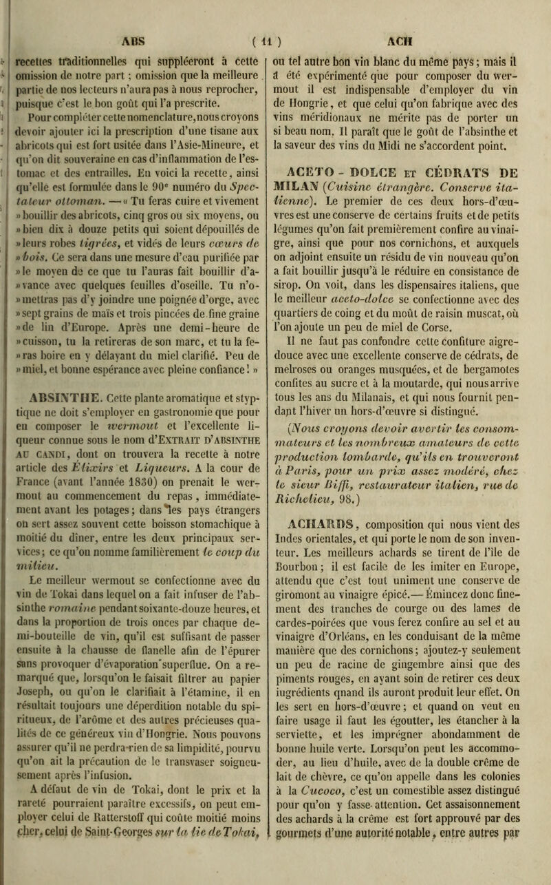 a- recettes traditionnelles qui suppléeront à cette - omission de notre part ; omission que la meilleure partie de nos lecteurs n’aura pas à nous reprocher, » puisque c’est le bon goût qui l’a prescrite. Pour compléter cette nomenclature,nous croyons « devoir ajouter ici la prescription d’une tisane aux - abricots qui est fort usitée dans l’Asie-Mineure, et qu’on dit souveraine on cas d’inflammation de l’es- t I tomac et des entrailles. En voici la recette, ainsi qu’elle est formulée dans le 90e numéro du Spec- tateur ottoman. —« Tu feras cuire et vivement j » bouillir des abricots, cinq gros ou six moyens, ou «bien dix à douze petits qui soient dépouillés de j «leurs robes tigrées, et vidés de leurs cœurs clc » bois. Ce sera dans une mesure d’eau purifiée par ] » le moyen de ce que tu l’auras fait bouillir d’a- ; «vance avec quelques feuilles d’oseille. Tu n’o- » mettras pas d’y joindre une poignée d’orge, avec I » sept grains de maïs et trois pincées de fine graine ij »de lin d’Europe. Après une demi-heure de | «cuisson, tu la retireras de son marc, et tu la fe- «ras boire en y délayant du miel clarifié. Peu de j » miel, et bonne espérance avec pleine confiance ! « ABSINTHE. Cette plante aromatique etstyp- , tique ne doit s’employer en gastronomie que pour I en composer le wermout et l’excellente li- I queur connue sous le nom d’E.XTRAiT d’absinthe I Aü candi, dont on trouvera la recette à notre article des Elixirs et Liqueurs. A la cour de France (avant l’année 1830) on prenait le wer- I moût au commencement du repas, immédiate- I ment avant les potages; dansées pays étrangers I on sert assez souvent cette boisson stomachique à | moitié du dîner, entre les deux principaux ser- vices ; ce qu’on nomme familièrement le coup du I milieu. Le meilleur wermout se confectionne avec du î vin de Tokai dans lequel on a fait infuser de l’ab- sinthe romaine pendant soixante-douze heures, et dans la proportion de trois onces par chaque de- mi-bouteille de vin, qu’il est suffisant de passer ensuite à la chausse de flanelle afin de l’épurer sans provoquer d’évaporation'superflue. On a re- marqué que, lorsqu’on le faisait filtrer au papier Joseph, ou qu’on le clarifiait à l’étamine, il en résultait toujours une déperdition notable du spi- ritueux, de l’arôme et des autres précieuses qua- lités de ce généreux vin d'Hongrie. Nous pouvons assurer qu’il ne perdra-rien de sa limpidité, pourvu qu’on ait la précaution de le transvaser soigneu- sement après l’infusion. A défaut de vin de Tokai, dont le prix et la rareté pourraient paraître excessifs, on peut em- ployer celui de Ratterstolf qui coûte moitié moins (cher, celui de Saint-Georges sur la lie de Tokai, ou tel autre bon vin blanc du même pays ; mais il ît été expérimenté que pour composer du wer- mout il est indispensable d’employer du vin de Hongrie, et que celui qu’on fabrique avec des vins méridionaux ne mérite pas de porter un si beau nom. Il paraît que le goût de l’absinthe et la saveur des vins du Midi ne s’accordent point. ACETO - DOLCE et CÉDRATS DE MILAN (Cuisine étrangère. Conserve ita- lienne). Le premier de ces deux hors-d’œu- vresest une conserve de certains fruits et de petits légumes qu’on fait premièrement confire au vinai- gre, ainsi que pour nos cornichons, et auxquels on adjoint ensuite un résidu de vin nouveau qu’on a fait bouillir jusqu’à le réduire en consistance de sirop. On voit, dans les dispensaires italiens, que le meilleur aceto-dolce se confectionne avec des quartiers de coing et du moût de raisin muscat, où l’on ajoute un peu de miel de Corse. Il ne faut pas confondre celte confiture aigre- douce avec une excellente conserve de cédrats, de melroses ou oranges musquées, et de bergamotes confites au sucre cl à la moutarde, qui nous arrive tous les ans du Milanais, et qui nous fournit pen- dant l’hiver un hors-d’œuvre si distingué. (Nous croyons devoir avertir tes consom- mateurs et les nombreux amateurs de cette production lombarde, qu'ils en trouveront à Paris, pour un prix assez modéré, chez le sieur Biffi, restaurateur italien, rue de Richelieu, 98.) ACIIARBS, composition qui nous vient des Indes orientales, et qui porte le nom de son inven- teur. Les meilleurs achards se tirent de l’île de Bourbon ; il est facile de les imiter en Europe, attendu que c’est tout uniment une conserve de giromont au vinaigre épicé.— Émincez donc fine- ment des tranches de courge ou des lames de cardes-poirées que vous ferez confire au sel et au vinaigre d’Orléans, en les conduisant de la même manière que des cornichons; ajoutez-y seulement un peu de racine de gingembre ainsi que des piments rouges, en ayant soin de retirer ces deux iugrédients qnand ils auront produit leur effet. On les sert en hors-d’œuvre ; et quand on veut en faire usage il faut les égoutter, les étancher à la serviette, et les imprégner abondamment de bonne huile verte. Lorsqu’on peut les accommo- der, au lieu d’huile, avec de la double crème de lait de chèvre, ce qu’on appelle dans les colonies à la Cucoco, c’est un comestible assez distingué pour qu’on y fasse- attention. Cet assaisonnement des achards à la crème est fort approuvé par des gourmets d’une autorité notable, entre autres par