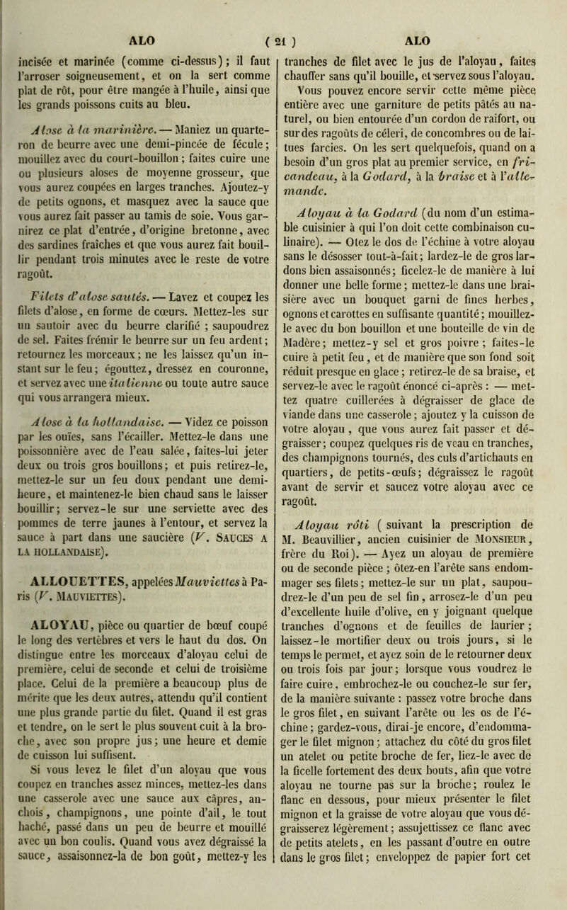 incisée et marinée (comme ci-dessus); il faut l’arroser soigneusement, et on la sert comme plat de rôt, pour être mangée à l’huile, ainsi que les grands poissons cuits au bleu. Alose à la marinière. — Maniez un quarte- ron de beurre avec une demi-pincée de fécule ; mouillez avec du court-bouillon ; faites cuire une ou plusieurs aloses de moyenne grosseur, que vous aurez coupées en larges tranches. Ajoutez-y de petits ognons, et masquez avec la sauce que vous aurez fait passer au tamis de soie. Vous gar- nirez ce plat d’entrée, d’origine bretonne, avec des sardines fraîches et que vous aurez fait bouil- lir pendant trois minutes avec le reste de votre ragoût. Filets (l’alose sautés. — Lavez et coupez les filets d’alose, en forme de cœurs. Meltez-les sur un sautoir avec du beurre clarifié ; saupoudrez de sel. Faites frémir le beurre sur un feu ardent ; retournez les morceaux ; ne les laissez qu’un in- stant sur le feu; égouttez, dressez en couronne, et servez avec une italienne ou toute autre sauce qui vous arrangera mieux. A lose à la hollandaise. — Videz ce poisson par les ouïes, sans l’écailler. Mettez-le dans une poissonnière avec de l’eau salée, faites-lui jeter deux ou trois gros bouillons ; et puis relirez-le, mettez-le sur un feu doux pendant une demi- heure , et maintenez-le bien chaud sans le laisser bouillir; servez-le sur une serviette avec des pommes de terre jaunes à l’entour, et servez la sauce à part dans une saucière {V. Sauges a LA HOLLANDAISE). ALLOUETTES, appelées Mauviettes à Pa- ris {V. Mauviettes). ALOYAU, pièce ou quartier de bœuf coupé le long des vertèbres et vers le haut du dos. On distingue entre les morceaux d’aloyau celui de première, celui de seconde et celui de troisième place. Celui de la première a beaucoup plus de mérite que les deux autres, attendu qu’il contient une plus grande partie du filet. Quand il est gras et tendre, on le sert le plus souvent cuit à la bro- che, avec son propre jus; une heure et demie de cuisson lui suffisent. Si vous levez le filet d’un aloyau que vous coupez en tranches assez minces, metlez-les dans une casserole avec une sauce aux câpres, an- chois , champignons, une pointe d’ail, le tout haché, passé dans un peu de beurre et mouillé avec un bon coulis. Quand vous avez dégraissé la sauce, assaisonnez-la de bon goût, mettez-y les tranches de filet avec le jus de l’aloyau, faites chauffer sans qu’il bouille, et -servez sous l’aloyau. Vous pouvez encore servir cette même pièce entière avec une garniture de petits pâtés au na- turel, ou bien entourée d’un cordon de raifort, ou surdes ragoûts de céleri, de concombres ou de lai- tues farcies. On les sert quelquefois, quand on a besoin d’un gros plat au premier service, en fri- candeau, à la Godard, à la braise et à l’alle- mande. Aloyau à la Godard (du nom d’un estima- ble cuisinier à qui l’on doit cette combinaison cu- linaire). — Otez le dos de l’échine à votre aloyau sans le désosser tout-à-fait ; lardez-le de gros lar- dons bien assaisonnés; ficelez-le de manière à lui donner une belle forme ; mettez-le dans une brai- sière avec un bouquet garni de fines herbes, ognons et carottes en suffisante quantité; mouillez- le avec du bon bouillon et une bouteille de vin de Madère; mellez-y sel et gros poivre; faites-le cuire à petit feu, et de manière que son fond soit réduit presque en glace ; retirez-le de sa braise, et servez-le avec le ragoût énoncé ci-après : — met- tez quatre cuillerées à dégraisser de glace de viande dans une casserole; ajoutez y la cuisson de votre aloyau , que vous aurez fait passer et dé- graisser; coupez quelques ris de veau en tranches, des champignons tournés, des culs d’artichauts en quartiers, de petits-œufs; dégraissez le ragoût avant de servir et saucez votre aloyau avec ce ragoût. Aloyau rôti ( suivant la prescription de M. Beauvillier, ancien cuisinier de Monsieur, frère du Roi). — Ayez un aloyau de première ou de seconde pièce ; ôtez-en l’arête sans endom- mager ses filets; mettez-le sur un plat, saupou- drez-le d’un peu de sel fin, arrosez-le d’un peu d’excellente huile d’olive, en y joignant quelque tranches d’ognons et de feuilles de laurier ; laissez-le mortifier deux ou trois jours, si le temps le permet, et ayez soin de le retourner deux ou trois fois par jour; lorsque vous voudrez le faire cuire, embrochez-le ou couchez-le sur fer, de la manière suivante : passez votre broche dans le gros filet, en suivant l’arête ou les os de l’é- chine ; gardez-vous, dirai-je encore, d’endomma- ger le filet mignon ; attachez du côté du gros filet un atelet ou petite broche de fer, liez-le avec de la ficelle fortement des deux bouts, afin que votre aloyau ne tourne pas sur la broche; roulez le flanc en dessous, pour mieux présenter le filet mignon et la graisse de votre aloyau que vous dé- graisserez légèrement ; assujettissez ce flanc avec de petits atelets, en les passant d’outre en outre dans le gros filet ; enveloppez de papier fort cet