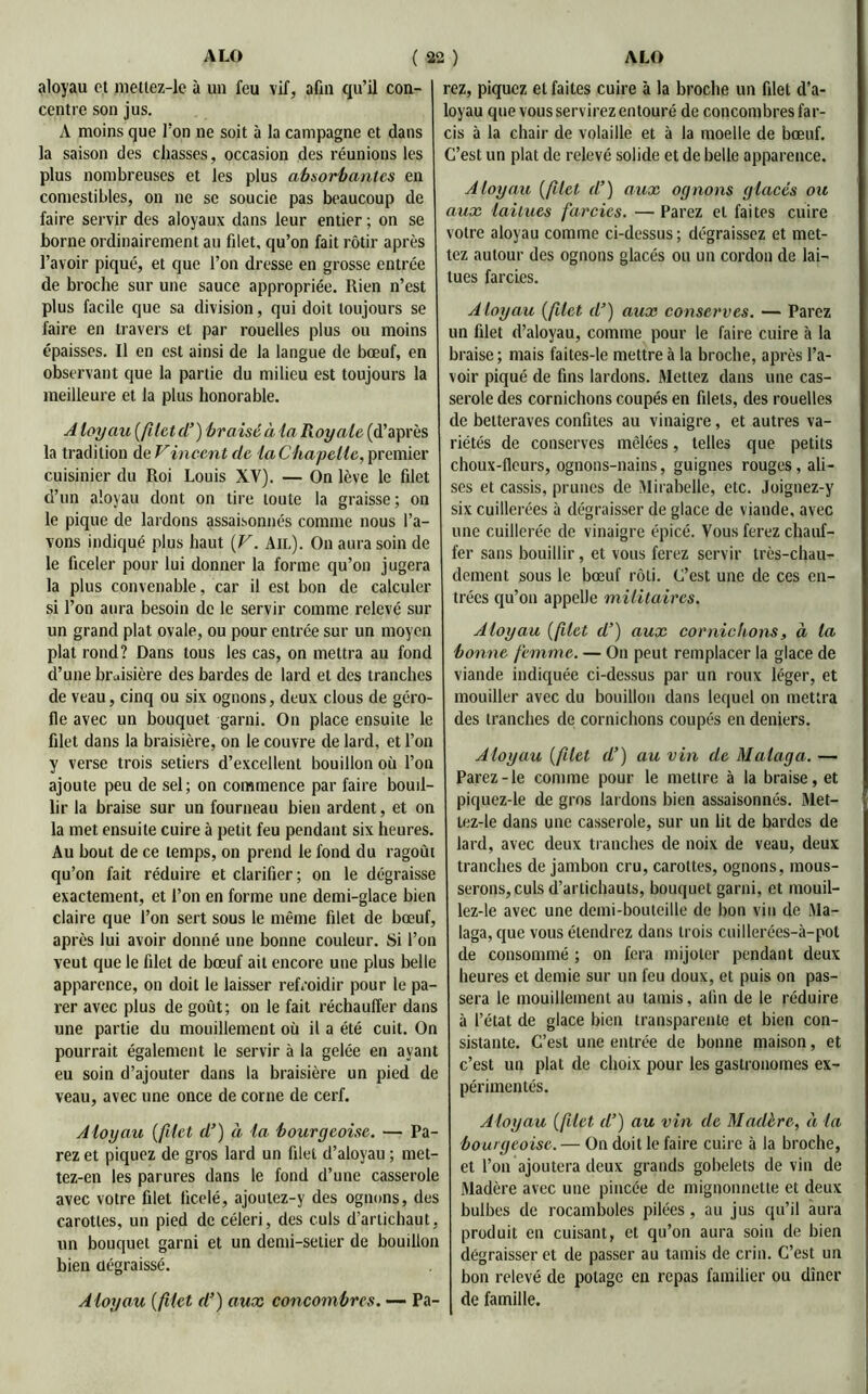 aloyau et meltez-le à un feu vif, afin qu’il con- centre son jus. A moins que l’on ne soit à la campagne et dans la saison des chasses, occasion des réunions les plus nombreuses et les plus absorbantes en comestibles, on ne se soucie pas beaucoup de faire servir des aloyaux dans leur entier ; on se borne ordinairement au filet, qu’on fait rôtir après l’avoir piqué, et que l’on dresse en grosse entrée de broche sur une sauce appropriée. Rien n’est plus facile que sa division, qui doit toujours se faire en travers et par rouelles plus ou moins épaisses. Il en est ainsi de la langue de bœuf, en observant que la partie du milieu est toujours la meilleure et la plus honorable. A loyau (filet d’) braisé à la Royale (d’après la tradition de Vincent de ia Chapelle, premier cuisinier du Roi Louis XV). — On lève le filet d’un aloyau dont on tire toute la graisse; on le pique de lardons assaisonnés comme nous l’a- vons indiqué plus haut (V. Ail). On aura soin de le ficeler pour lui donner la forme qu’on jugera la plus convenable, car il est bon de calculer si l’on aura besoin de le servir comme relevé sur un grand plat ovale, ou pour entrée sur un moyen plat rond? Dans tous les cas, on mettra au fond d’une braisière des bardes de lard et des tranches de veau, cinq ou six ognons, deux clous de géro- fle avec un bouquet garni. On place ensuite le filet dans la braisière, on le couvre de lard, et l’on y verse trois setiers d’excellent bouillon où l’on ajoute peu de sel; on commence par faire boud- lir la braise sur un fourneau bien ardent, et on la met ensuite cuire à petit feu pendant six heures. Au bout de ce temps, on prend le fond du ragoût qu’on fait réduire et clarifier; on le dégraisse exactement, et l’on en forme une demi-glace bien claire que l’on sert sous le même filet de bœuf, après lui avoir donné une bonne couleur. Si l’on veut que le filet de bœuf ait encore une plus belle apparence, on doit le laisser refroidir pour le pa- rer avec plus de goût; on le fait réchauffer dans une partie du mouillement où il a été cuit. On pourrait également le servir à la gelée en ayant eu soin d’ajouter dans la braisière un pied de veau, avec une once de corne de cerf. Aloyau (filet d’) à la bourgeoise. — Pa- rez et piquez de gros lard un filet d’aloyau ; met- tez-en les parures dans le fond d’une casserole avec votre ûlet ficelé, ajoutez-y des ognons, des carottes, un pied de céleri, des culs d’artichaut, un bouquet garni et un demi-setier de bouillon bien dégraissé. Aloyau (filet d’) aux concombres. — Pa- rez, piquez et faites cuire à la broche un filet d’a- loyau que vous servirez entouré de concombres far- cis à la chair de volaille et à la moelle de bœuf. C’est un plat de relevé solide et de belle apparence. Aloyau (filet d’) aux ognons glacés ou aux laitues farcies. — Parez et faites cuire votre aloyau comme ci-dessus; dégraissez et met- tez autour des ognons glacés ou un cordon de lai- tues farcies. Aloyau (filet d’) aux conserves. — Parez un filet d’aloyau, comme pour le faire cuire à la braise; mais faites-le mettre à la broche, après l’a- voir piqué de fins lardons. Mettez dans une cas- serole des cornichons coupés en filets, des rouelles de betteraves confites au vinaigre, et autres va- riétés de conserves mêlées, telles que petits choux-fleurs, ognons-nains, guignes rouges, ali- ses et cassis, prunes de Mirabelle, etc. Joignez-y six cuillerées à dégraisser de glace de viande, avec une cuillerée de vinaigre épicé. Vous ferez chauf- fer sans bouillir, et vous ferez servir très-chau- dement sous le bœuf rôti. C’est une de ces en- trées qu’on appelle militaires. Aloyau (filet d’) aux cornichons, à la bonne femme. — On peut remplacer la glace de viande indiquée ci-dessus par un roux léger, et mouiller avec du bouillon dans lequel on mettra des tranches de cornichons coupés en deniers. Aloyau (filet d’) au vin de Malaga. — Parez-le comme pour le mettre à la braise, et piquez-le de gros lardons bien assaisonnés. Met- tez-le dans une casserole, sur un lit de bardes de lard, avec deux tranches de noix de veau, deux tranches de jambon cru, carottes, ognons, mous- serons, culs d’artichauts, bouquet garni, et mouil- lez-le avec une demi-bouteille de bon vin de Ma- laga, que vous étendrez dans trois cuillerées-à-pot de consommé ; on fera mijoter pendant deux heures et demie sur un feu doux, et puis on pas- sera le mouillement au tamis, afin de le réduire à l’état de glace bien transparente et bien con- sistante. C’est une entrée de bonne maison, et c’est un plat de choix pour les gastronomes ex- périmentés. Aloyau (filet d’) au vin de Madère, à la bourgeoise. — On doit le faire cuire à la broche, et l’on ajoutera deux grands gobelets de vin de Madère avec une pincée de mignonnette et deux bulbes de rocamboles pilées, au jus qu’il aura produit en cuisant, et qu’on aura soin de bien dégraisser et de passer au tamis de crin. C’est un bon relevé de potage en repas familier ou dîner de famille.