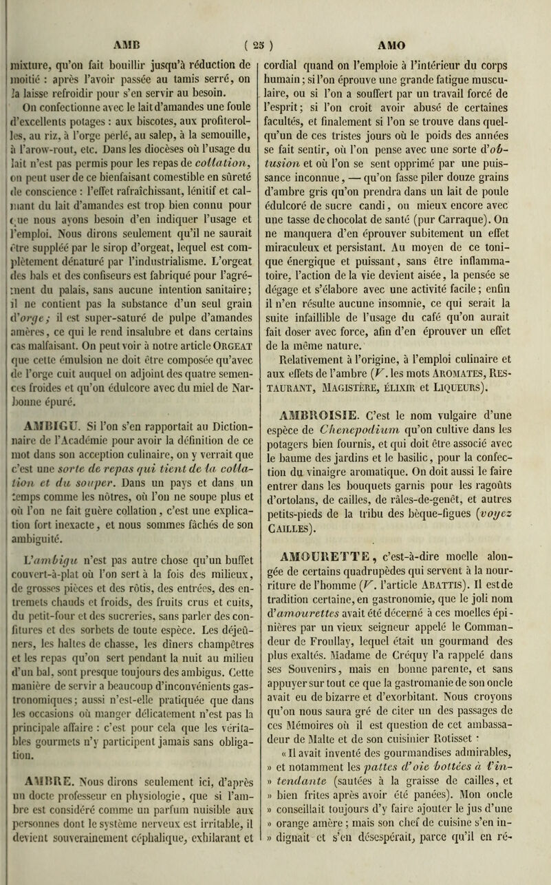 ; mixture, qu’on fait bouillir jusqu’à réduction de moitié : après l’avoir passée au tamis serré, on la laisse refroidir pour s’en servir au besoin. On confectionne avec le lait d’amandes une foule d’excellents potages : aux biscotes, aux profiterol- les, au riz, à l’orge perlé, au salep, à la semouille, à l’arow-rout, etc. Dans les diocèses où l’usage du lait n’est pas permis pour les repas de collation, on peut user de ce bienfaisant comestible en sûreté de conscience : l’effet rafraîchissant, lénilif et cal- mant du lait d’amandes est trop bien connu pour eue nous ayons besoin d’en indiquer l’usage et l’emploi. Nous dirons seulement qu’il ne saurait être suppléé par le sirop d’orgeat, lequel est com- plètement dénaturé par l’industrialisme. L’orgeat des bals et des confiseurs est fabriqué pour l’agré- ment du palais, sans aucune intention sanitaire; il ne contient pas la substance d’un seul grain d'orye ; il est super-saturé de pulpe d’amandes amères, ce qui le rend insalubre et dans certains cas malfaisant. On peut voir à notre article Orgeat que cette émulsion ne doit être composée qu’avec de l’orge cuit auquel on adjoint des quatre semen- ces froides et qu’on édulcore avec du miel de Nar- bonne épuré. AMBIGU. Si l’on s’en rapportait au Diction- naire de l’Académie pour avoir la définition de ce mot dans son acception culinaire, on y verrait que c’est une sorte (le repas qui tient de la, colla- tion et du souper. Dans un pays et dans un temps comme les nôtres, où l’on ne soupe plus et où l’on ne fait guère collation, c’est une explica- tion fort inexacte, et nous sommes fâchés de son ambiguité. L'ambigu n’est pas autre chose qu’un buffet couvert-à-plat où l’on sert à la fois des milieux, de grosses pièces et des rôtis, des entrées, des en- tremets chauds et froids, des fruits crus et cuits, du petit-four et des sucreries, sans parler des con- fitures et des sorbets de toute espèce. Les déjeû- ners, les halles de chasse, les dîners champêtres et les repas qu’on sert pendant la nuit au milieu d’un bal, sont presque toujours des ambigus. Cette manière de servir a beaucoup d’inconvénients gas- tronomiques; aussi n’esl-elle pratiquée que dans les occasions où manger délicatement n’est pas la principale affaire : c’est pour cela que les vérita- bles gourmets n’y participent jamais sans obliga- tion. AMBRE. Nous dirons seulement ici, d’après un docte professeur en physiologie, que si l’am- bre est considéré comme un parfum nuisible aux personnes dont le système nerveux est irritable, il devient souverainement céphalique, exhilarant et cordial quand on l’emploie à l’intérieur du corps humain; si l’on éprouve une grande fatigue muscu- laire, ou si l’on a souffert par un travail forcé de l’esprit; si l’on croit avoir abusé de certaines facultés, et finalement si l’on se trouve dans quel- qu’un de ces tristes jours où le poids des années se fait sentir, où l’on pense avec une sorte d'ob- tusion et où l’on se sent opprimé par une puis- sance inconnue, — qu’on fasse piler douze grains d’ambre gris qu’on prendra dans un lait de poule édulcoré de sucre candi, ou mieux encore avec une tasse de chocolat de santé (pur Carraque). On ne manquera d’en éprouver subitement un effet miraculeux et persistant. Au moyen de ce toni- que énergique et puissant, sans être inflamma- toire, l’action de la vie devient aisée, la pensée se dégage et s’élabore avec une activité facile ; enfin il n’en résulte aucune insomnie, ce qui serait la suite infaillible de l’usage du café qu’on aurait fait doser avec force, afin d’en éprouver un effet de la même nature. Relativement à l’origine, à l’emploi culinaire et aux effets de l’ambre (V. les mots Aromates, Res- taurant, Magistère, élixir et Liqueurs). AMBROISIE. C’est le nom vulgaire d’une espèce de Chenepodium qu’on cultive dans les potagers bien fournis, et qui doit être associé avec le baume des jardins et le basilic, pour la confec- tion du vinaigre aromatique. On doit aussi le faire entrer dans les bouquets garnis pour les ragoûts d’ortolans, de cailles, de râles-de-genêt, et autres petits-pieds de la tribu des bèque-figues (voyez Cailles). AMOURETTE, c’est-à-dire moelle alon- gée de certains quadrupèdes qui servent à la nour- riture de l’homme (V. l’article Abattis). Il est de tradition certaine, en gastronomie, que le joli nom à'amourettes avait été décerné à ces moelles épi- nières par un vieux seigneur appelé le Comman- deur de Froullay, lequel était un gourmand des plus exaltés. Madame de Créquv l’a rappelé dans ses Souvenirs, mais en bonne parente, et sans appuyer sur tout ce que la gastromanie de son oncle avait eu de bizarre et d’exorbitant. Nous croyons qu’on nous saura gré de citer un des passages de ces Mémoires où il est question de cet ambassa- deur de Malte et de son cuisinier Rolisset • «Ilavait inventé des gourmandises admirables, » et notamment les pattes d’oie bottées à l'in- » tendante (sautées à la graisse de cailles, et » bien frites après avoir été panées). Mon oncle » conseillait toujours d’y faire ajouter le jus d’une » orange amère ; mais son chef de cuisine s’en in- » clignait et s’en désespérait, parce qu’il en ré-
