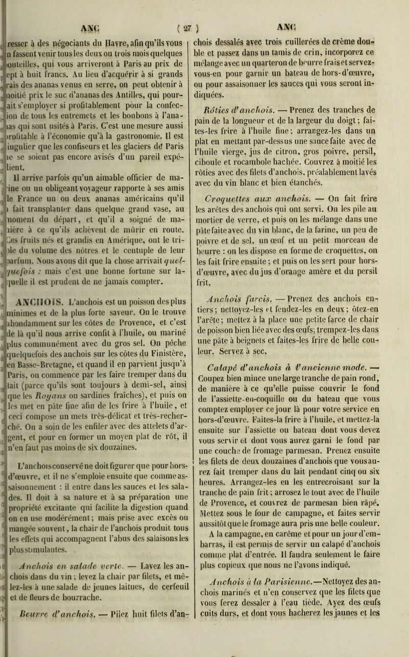 resscr à des négociants du Havre, afin qu’ils vous n fassent venir tous les deux ou trois mois quelques louteilles, qui vous arriveront à Paris au prix de I ept à huit francs. Au lieu d’acquérir à si grands rais des ananas venus en serre, on peut obtenir à uoilié prix le suc d’ananas des Antilles, qui pouv- ait s’employer si profilablement pour la confec- ion de tous les entremets et les bonbons à l’ana- las qui sont usités à Paris. C’est une mesure aussi irolitable à l’économie qu’à la gastronomie. Il est ingulier que les confiseurs et les glaciers de Paris jie se soient pas encore avisés d’un pareil expé- jlient. Il arrive parfois qu’un aimable officier de ma- ine ou un obligeant voyageur rapporte à ses amis le France un ou deux ananas américains qu’il i fait transplanter dans quelque grand vase, au rt noment du départ, et qu’il a soigné de ma- dère à ce qu’ils achèvent de mûrir en route. Ces fruits nés et grandis en Amérique, ont le tri- s île du volume des nôtres et le centuple de leur parfum. Nous avons dit que la chose arrivait c/uel- 7uefois : mais c’est une bonne fortune sur la- quelle il est prudent de ne jamais compter. chois dessalés avec trois cuillerées de crème dou- ble et passez dans un tamis de crin, incorporez ce mélange avec un quarteron de bourre frais et servez- vous-en pour garnir un bateau de hors-d’œuvre, ou pour assaisonner les sauces qui vous seront in- diquées. Rôties d’anchois. — Prenez des tranches de pain de la longueur et de la largeur du doigt ; fai- tes-les frire à l’huile fine; arrangez-les dans un plat en mettant par-dessus une sauce faite avec de l’huile vierge, jus de citron, gros poivre, persil, ciboule et rocambole hachée. Couvrez à moitié les rôties avec des filets d’anchois, préalablement lavés avec du vin blanc et bien étanchés. Croquettes aux anchois. — On fait frire les arêtes des anchois qui ont servi. On les pile au mortier de verre, et puis on les mélange dans une pâte faite avec du vin blanc, de la farine, un peu de poivre et de sel. un œuf et un petit morceau de beurre : on les dispose en forme de croquettes, on les fait frire ensuite ; et puis on les sert pour hors- d’œuvre, avec du jus d’orange amère et du persil frit. ANCHOIS. L’anchois est un poisson des plus 1 minimes et de la plus forte saveur. On le trouve abondamment sur les côtes de Provence, et c’est de là qu'il nous arrive confit à l’huile, ou mariné l( plus communément avec du gros sel. On pèche j quelquefois des anchois sur les côtes du Finistère, en Basse-Bretagne, et quand il en parvient jusqu’à Paris, on commence par les faire tremper dans du . tait (parce qu’ils sont toujours à demi-sel, ainsi que les Royans ou sardines fraîches), et puis on les met en pâte fine afin de les frire à l’huile, et ceci compose un mets très-délicat et très-recher- ché. On a soin de les enfiler avec des atlelels d’ar- gent, et pour en former un moyen plat de rôt, il f n’en faut pas moins de six douzaines. r L’anrhoisconservé ne doit figurer que pour liors- d’œuvre, et il ne s’emploie ensuite que comme as- 1)1 saisonnement : il entre dans les sauces et les sala- lE| des. 11 doit à sa nature et à sa préparation une i:£ propriété excitante qui facilite la digestion quand i on en use modérément; mais prise avec excès ou ' mangée souvent, la chair de l’anchois produit tous 1 les effets qui accompagnent l’abus des salaisons les ^ plus stimulantes. ■ e Anchois en salade verte. — Lavez les an- i chois dans du vin ; levez la chair par filets, et mè- Di lez-les à une salade de jeunes laitues, de cerfeuil il* et de fleurs de bourrache. Beurre d’anchois. — Pilez huit filets d’an- Anchois farcis. —Prenez des anchois en- tiers; nettoyez-les et fendez-les en deux; ôtez-en l’arête; mettez à la place une petite farce de chair de poisson bien liée avec des œufs; trcmpcz-les dans une pâte à beignets et failes-les frire de belle cou- leur. Servez à sec. Calapd d’anchois à l’ancienne mode. — Coupez bien mince une large tranche de pain rond, de manière à ce qu’elle puisse couvrir le fond de l’assiette-en-coquille ou du bateau que vous comptez employer ce jour là pour votre service en hors-d’œuvre. Faites-la frire à l’huile, et mettez-la ensuite sur l’assiette ou bateau dont vous devez vous servir et dont vous aurez garni le fond par une couche de fromage parmesan. Prenez ensuite les filets de deux douzaines d’anchois que vousau- rez fait tremper dans du lait pendant cinq ou six heures. Arrangez-les en les entrecroisant sur la tranche de pain frit ; arrosez le tout avec de l’huile de Provence, et couv rez de parmesan bien râpé. Mettez sous le four de campagne, et faites servir aussitôt que le fromage aura pris une belle couleur. A la campagne, en carême et pour un jour d’em- barras, il est permis de servir un calapé d’anchois comme plat d’entrée. Il faudra seulement le faire plus copieux que nous ne l’avons indiqué. Anchois à la Parisienne.—Nettoyez des an- chois marinés et n’en conservez que les filets que vous ferez dessaler à l’eau tiède. Ayez des œufs cuits durs, et dont vous hacherez les jaunes et les
