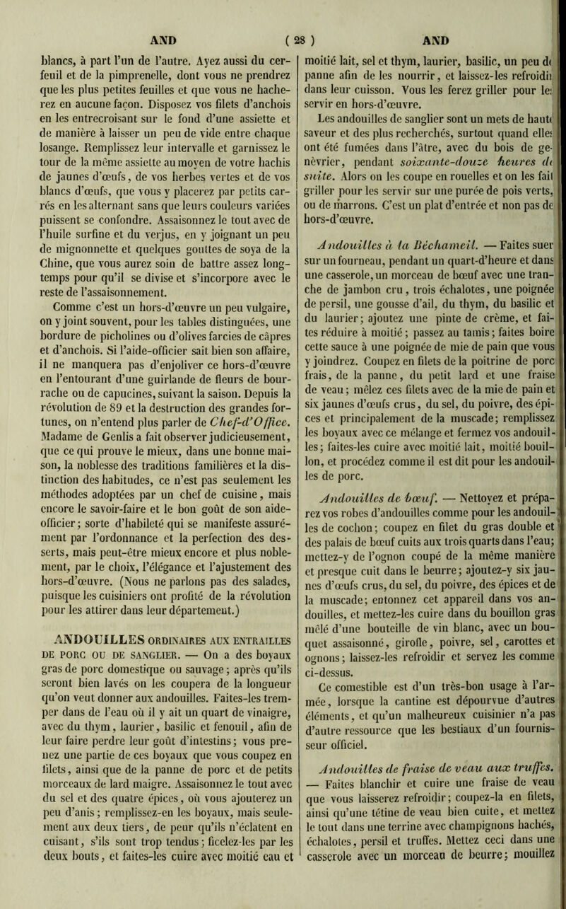 blancs, à part l’un de l’autre. Ayez aussi du cer- feuil et de la pimprenelle, dont vous ne prendrez que les plus petites feuilles et que vous ne hache- rez en aucune façon. Disposez vos filets d’anchois en les entrecroisant sur le fond d’une assiette et de manière à laisser un peu de vide entre chaque losange. Remplissez leur intervalle et garnissez le tour de la même assiette au moyen de votre hachis de jaunes d’œufs, de vos herbes vertes et de vos blancs d’œufs, que vous y placerez par petits car- rés en les alternant sans que leurs couleurs variées puissent se confondre. Assaisonnez le tout avec de l’huile surfine et du verjus, en y joignant un peu de mignonnette et quelques gouttes de soya de la Chine, que vous aurez soin de battre assez long- temps pour qu’il se divise et s’incorpore avec le reste de l’assaisonnement. Comme c’est un hors-d’œuvre un peu vulgaire, on y joint souvent, pour les tables distinguées, une bordure de picholines ou d’olives farcies de câpres et d’anchois. Si l’aide-officier sait bien son affaire, il ne manquera pas d’enjoliver ce hors-d’œuvre en l’entourant d’une guirlande de fleurs de bour- rache ou de capucines, suivant la saison. Depuis la révolution de 89 et la destruction des grandes for- tunes, on n’entend plus parler de Chef-d’Office. Madame de Genlisa fait observer judicieusement, que ce qui prouve le mieux, dans une bonne mai- son, la noblesse des traditions familières et la dis- tinction des habitudes, ce n’est pas seulement les méthodes adoptées par un chef de cuisine, mais encore le savoir-faire et le bon goût de son aide- officier; sorte d’habileté qui se manifeste assuré- ment par l’ordonnance et la perfection des des- serts, mais peut-être mieux encore et plus noble- ment, par le choix, l’élégance et l’ajustement des hors-d’œuvre. (Nous ne parlons pas des salades, puisque les cuisiniers ont profilé de la révolution pour les attirer dans leur département.) ANDOUILLES ordinaires aux entrailles DE PORC ou de sanglier. — On a des boyaux gras de porc domestique ou sauvage ; après qu’ils seront bien lavés on les coupera de la longueur qu’on veut donner aux andouilles. Faites-les trem- per dans de l’eau où il y ait un quart de vinaigre, avec du thym, laurier, basilic et fenouil, afin de leur faire perdre leur goût d’intestins; vous pre- nez une partie de ces boyaux que vous coupez en filets, ainsi que de la panne de porc et de petits morceaux de lard maigre. Assaisonnez le tout avec du sel et des quatre épices, où vous ajouterez un peu d’anis ; remplissez-en les boyaux, mais seule- ment aux deux tiers, de peur qu’ils n’éclatent en cuisant, s’ils sont trop tendus; ficelez-les par les deux bouts, et faites-les cuire avec moitié eau et moitié lait, sel et thym, laurier, basilic, un peu d< panne afin de les nourrir, et laissez-les refroidit dans leur cuisson. Vous les ferez griller pour le: servir en hors-d’œuvre. Les andouilles de sanglier sont un mets de haut» saveur et des plus recherchés, surtout quand elle: ont été fumées dans l’àtre, avec du bois de ge- névrier, pendant soixante-douze heures d< suite. Alors on les coupe en rouelles et on les fait griller pour les servir sur une purée de pois verts, ou de marrons. C’est un plat d’entrée et non pas de hors-d’œuvre. A ndouilles à la Bèchameil. — Faites suer sur un fourneau, pendant un quart-d’heure et dans une casserole, un morceau de bœuf avec une tran- che de jambon cru , trois échalotes, une poignée de persil, une gousse d'ail, du thym, du basilic et du laurier; ajoutez une pinte de crème, et fai- tes réduire à moitié; passez au tamis; faites boire cette sauce à une poignée de mie de pain que vous y joindrez. Coupez en filets de la poitrine de porc frais, de la panne, du petit lard et une fraise de veau ; mêlez ces filets avec de la mie de pain et six jaunes d’œufs crus, du sel, du poivre, des épi- ces et principalement de la muscade; remplissez les boyaux avec ce mélange et fermez vos andouil- les; faites-les cuire avec moitié lait, moitié bouil- lon, et procédez comme il est dit pour les andouil- les de porc. Andouilles de bœuf. — Nettoyez et prépa- rez vos robes d’andouilles comme pour les andouil- : les de cochon; coupez en filet du gras double et^ des palais de bœuf cuits aux trois quarts dans l’eau; mettez-y de l’ognon coupé de la même manière et presque cuit dans le beurre; ajoutez-y six jau- nes d’œufs crus, du sel, du poivre, des épices et de la muscade; entonnez cet appareil dans vos an- douilles, et mettez-les cuire dans du bouillon gras mêlé d’une bouteille de vin blanc, avec un bou- quet assaisonné, girofle, poivre, sel, carottes et ognons ; laissez-les refroidir et servez les comme ci-dessus. Ce comestible est d’un très-bon usage à l’ar- mée, lorsque la cantine est dépourvue d’autres éléments, et qu’un malheureux cuisinier n’a pas d’autre ressource que les bestiaux d’un fournis- seur officiel. Andouilles de fraise de veau aux truffes. — Faites blanchir et cuire une fraise de veau que vous laisserez refroidir; coupez-la en filets, ainsi qu’une tétine de veau bien cuite, et mettez le tout dans une terrine avec champignons hachés, échalotes, persil et truffes. Mettez ceci dans une casserole avec un morceau de beurre; mouillez