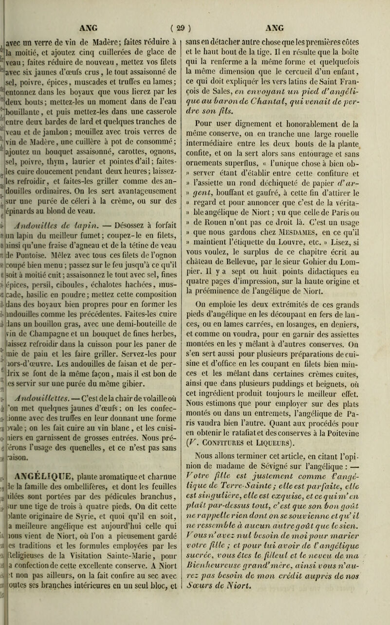 avec un verre de vin de Madère; faites réduire à la moitié, et ajoutez cinq cuillerées de glace de veau ; faites réduire de nouveau, mettez vos filets avec six jaunes d’œufs crus, le tout assaisonné de sel, poivre, épices, muscades et truffes en lames; entonnez dans les boyaux que vous lierez par les deux bouts ; mettez-les un moment dans de l’eau ■' bouillante, et puis mettez-les dans une casserole entre deux bardes de lard et quelques tranches de veau et de jambon ; mouillez avec trois verres de vin de Madère, une cuillère à pot de consommé ; ajoutez un bouquet assaisonné, carottes, ognons, sel, poivre, thym, laurier et pointes d’ail ; failes- Jles cuire doucement pendant deux heures; laissez- n les refroidir, et faites-les griller comme des an- douilles ordinaires. On les sert avantageusement sur une purée de céleri à la crème, ou sur des épinards au blond de veau. i- Andouillcs de lapin. — Désossez à forfait un lapin du meilleur fumet; coupez-le en filets, ainsi qu’une fraise d’agneau et de la tétine de veau x de Pontoise. Mêlez avec tous ces filets de l’ognon coupé bien menu ; passez sur le feu jusqu’à ce qu’il soit à moitié cuit ; assaisonnez le tout avec sel, fines épices, persil, ciboules, échalotes hachées, mus- cade, basilic en poudre; mettez cette composition dans des boyaux bien propres pour en former les mdouilles comme les précédentes. Faites-les cuire dans un bouillon gras, avec une demi-bouteille de fin de Champagne et un bouquet de fines herbes, laissez refroidir dans la cuisson pour les paner de mie de pain et les faire griller. Servez-les pour r îors-d’œuvre. Les andouilles de faisan et de per- drix se font de la même façon, mais il est bon de L es servir sur une purée du même gibier. Andouillettes. — C’est de la chair de volaille où ’on met quelques jaunes d’œufs ; on les confec- ionne avec des truffes en leur donnant une forme îvale ; on les fait cuire au vin blanc, et les cuisi- u.j tiers en garnissent de grosses entrées. Nous pré- ferons l’usage des quenelles, et ce n’est pas sans n raison. ANGÉLIQUE, plante aromatique et charnue < jlc la famille des ombellifères, et dont les feuilles , tilées sont portées par des pédicules branchus, ur une lige de trois à quatre pieds. On dit cette liante originaire de Syrie, et quoi qu’il en soit, a meilleure angélique est aujourd’hui celle qui tous vient de Niort, où l’on a pieusement gardé es traditions et les formules employées par les Religieuses delà Visitation Sainte-Marie, pour a confection de celte excellente conserve. A Niort •t non pas ailleurs, on la fait confire au sec avec ; outes scs branches intérieures en un seul bloc, et sans en détacher autre chose que les premières côtes et le haut bout de la tige. Il en résulte que la boîte qui la renferme a la même forme et quelquefois la même dimension que le cercueil d’un enfant, ce qui doit expliquer les vers latins de Saint Fran- çois de Sales, en envoyant un pied d’angéli- que au bar on de Chantal, qui venait de per- dre son /iis. Pour user dignement et honorablement de la même conserve, on en tranche une large rouelle intermédiaire entre les deux bouts de la plante confite, et on la sert alors sans entourage et sans ornements superflus, « l’unique chose à bien ob- « server étant d’établir entre cette confiture et » l’assiette un rond déchiqueté de papier d’ar- » gent, bouffant et gaufré, à cette fin d’attirer le » regard et pour annoncer que c’est de la vérita- » ble angélique de Niort ; vu que celle de Paris ou » de Rouen n’ont pas ce droit là. C’est un usage » que nous gardons chez Mesdames, en ce qu’il » maintient l’étiquette du Louvre, etc. » Lisez, si vous voulez, le surplus de ce chapitre écrit au château de Bellevue, par le sieur Gohier du Lom- pier. Il y a sept ou huit points didactiques eu quatre pages d’impression, sur la haute origine et la prééminence de l’angélique de Niort. On emploie les deux extrémités de ces grands pieds d’angélique en les découpant en fers de lan- ces, ou en lames carrées, en losanges, en deniers, et comme on voudra, pour en garnir des assiettes montées en les y mêlant à d’autres conserves. On s’en sert aussi pour plusieurs préparations de cui- sine et d’office en les coupant en filets bien min- ces et les mêlant dans certaines crèmes cuites, ainsi que dans plusieurs puddings et beignets, où cet ingrédient produit toujours le meilleur effet. Nous estimons que pour employer sur des plats montés ou dans un entremets, l’angélique de Pa- ris vaudra bien l’autre. Quant aux procédés pour en obtenir le ratafiatet des conserves à la Poitevine (V. Confitures et Liqueurs). Nous allons terminer cet article, en citant l’opi- nion de madame de Sévigné sur l’angélique : — Votre fille est justement comme l’angé- liquede Terre-Sainte; elle est par faite, elle est singulière, elle est exquise, et ce quim’en plaît par-dessus tout, Vest que son bon goût ne rappetlerien dont on se souvienne et qic’ il ne ressemble à aucun autregoût que lésion. Vous n’avez nul besoin de moi pour marier votre fille ; et pour lui avoir de T angélique sucrée, vous êtes le filleul et le neveu de ma Bienheureuse grand’mère, ainsi vous n’au- rez pas besoin de mon crédit auprès de nos Sœurs de Niort.