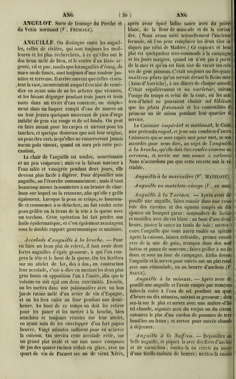ANGELOT. Sorte de fromage du Perche et du Vexin normand (V. Fromage). ANGUILLE. On distingue entre les anguil- les, celles de rivière, qui sont toujours les meil- leures et les plus recherchées, à ce qu’elles ont le dos brun mêlé de bleu, et le ventre d’un blanc ar- genté, vif et pur, tandis que lesanguilles d’étang, de mai e ou de fossés, sont toujours d’une couleur jau- nâtre et terreuse. Il arrive souvent que celles- ci sen- tent la vase, inconvénient auquel il est aisé de remé- dier en ayant soin de ne les acheter que vivantes, et les faisant dégorger pendant trois jours et trois nuits dans un vivier d’eau courante, ou simple- ment dans un baquet rempli d’eau de source où on leur jettera quelques morceaux de pain d’orge imbibé de gros vin rouge et de sel fondu. On peut en faire autant pour les carpes et surtout pour les tanches, et quelque douteuse que soit leur origine, on peut être cert. in qu’elles ne conserveront jamais aucun goût vaseux, quand on aura pris cette pré- caution. La chair de l’anguille est tendre, nourrissante et un peu visqueuse; mais en la faisant mariner à l’eau salée et vinaigrée pendant deux jours, elle devient plus facile à digérer. Pour dépouiller une anguille, on l’écorche communément ; mais il vaut beaucoup mieux la soumettre à un brasier de char- bons sur lequel on la retourne, afin qu’elle y grille également. Lorsque la peau se crispe, se boursou- fle et commence à se détacher, on fait couler cette peau grillée en la tirant de la tête à la queue avec un torchon. Celle opération lui fait perdre son huile épidermatique, et c’est également avantageux sous le double rapport gastronomique et sanitaire. Accolade, d'anguille à la broche. —Pour en faire un beau plat de relevé, il faut avoir deux fortes anguilles d’égale grosseur, à qui l’on cou- pera la tête et le bout de la queue. On les ficellera sur un attelet de fer, dos à dos, en contrariant leur accolade, c’est-à-dire en mettant les deux plus gros bouts en opposition l’un à l’autre, afin que le volume en soit égal aux deux extrémités. .Ensuite, on les mettra dans une poissonnière avec un bon jus de racine mêlé d’un setier de vin d’Espagne, et on les fera cuire au four pendant une demi- heure. Au bout de ce temps on doit les retirer pour les paner et les mettre à la broche, bien attachées et toujours réunies sur leur attelet, en ayant soin de les envelopper d’un fort papier beurré. Vingt minutes suffisent pour en achever la cuisson. On servira celte accolade rôtie, sur un grand plat o\ale et sur une sauce composée de jus des quatre racines réduit en glace, avec un quart de vin de Pacaret sec ou de vieux Xérès, après avoir épicé ladite sauce avec du poivri blanc, de la fleur de muscade et de la corian dre. (Nous avons suivi textuellement l’ancienm formule, où l’on peut remplacer les deux vins in- diqués par celui de Madère.) Ce copieux et beat plat est quelquefois très-commode à la campagm et les jours maigres, quand on n'est pas à porté' t de la mer et qu’on est bien aise de varier ses rele vés de gros poissons.C’était toujours un desqUatr maîtres-plats qu’on servait devant la Reine mèr (Anned’Autriche), à ses dîners de chaque samedi C’était régulièrement et ne varictur, suivan l’usage du temps et celui de la cour, où les mai tres-d’hôtel ne pouvaient choisir ad libitun que les plats festonnés et les comestibles dt primeur ou de saison pendant leur quartier d> service. Le Cuisinier impérial et national, le Cuisi nier prétendu royal, et je ne sais combien d’autre Cuisiniers qui se sont copiés mot pour mot, se son accordés pour nous dire, au sujet de l’anguilh à la broche, qu’elle doit être roulée comme m cerceau, et servie sur une sauce à volonté Nous n’accordons pas que cette recette soit la vé ritable. Anguilleà la mariiiièrc (V. Matelote). Anguille en matelote-vierge (V. ce mot) Anguille à la Tartare. — Après avoir dé il pouillé une anguille, faites roussir dans une casse rôle des carottes et des ognons coupés en dés t ajoutez un bouquet garni ; saupoudrez de farine et mouillez avec du vin blanc ; au bout d’une demi heure, passez la sauce au tamis de soie ; mettez-; cuire l’anguille que vous aurez roulée en spirale t Après la cuisson, laissez refroidir, prenez ensuitf i avec de la mie de pain, trempez dans des œuf; < battus et panez de nouveau ; faites griller à un fei doux et sous un four de campagne. Enfin dresse: l’anguille et la servez pour entrée sur un plat rond avec une rémoulade, ou au beurre d’anchois (V Sauce). Anguille ci la minute. — Après avoir dé pouillé une anguille et l’avoir coupée par tronçons faites-la cuire à l’eau de sel pendant un quai d’heure ou dix minutes, suivant sa grosseur ; dres sez-lasur le plat et servez avec une maître-d’hô tel chaude, aiguisée avec du verjus ou du citron entourez le plat d’un cordon de pommes de terr bouillies ou frites ; et servez pour entrée chaude à déjeuner. Anguille à la Suffren. — Dépouillez un belle anguille, et piquez la avec des filets d’anchoi et de cornichon ; rouîez-la eu cercle au moyei d’une ficelle enduite de beurre; mcttcz-la ensuit