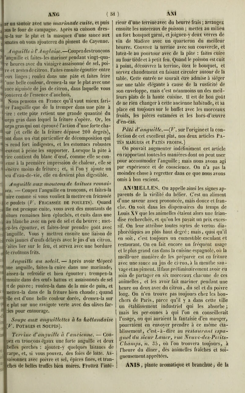 ur un sautoir avec une marinade cuite, et puis jus le four de campagne. Après sa cuisson dres- jz-la sur le plat et la masquez d’une sauce aux miates où vous ajouterez du piment de Cayenne. Anguille à l'Anglaise.—Coupezdestronçons s1 'anguille et faites-les mariner pendant vingt-qua- e heures avec du vinaigre assaisonné de sel, poi- re et zestes de citron. Faites ensuite égoutter entre |eux linges; roulez dans une pâte et faites frire une belle couleur, dressez-la sur le plat avec une auce aiguisée de jus de citron, dans laquelle vous jouterez do l’essence d'anchois. Nous pensons en France qu’il vaut mieux fari- er l’anguille que de la tremper dans une pâte à ire : cette pâte retient une grande quantité du orps gras dans lequel la friture s’opère. Or, les orps gras qui ont éprouvé l’action d’une forte cha- ur (et celle de la friture dépasse 200 degrés), ni dans un état particulier de décomposition qui js rend fort indigestes, et les estomacs robustes euvent à peine les supporter. Lorsque la pâte à ire contient du blanc d’œuf, comme elle se cou- ensc à la première impression de chaleur, elle se énètre moins de friture; et, si l’on y ajoute un eu d’eau-de-vie, elle en devient plus digestible. Anguille aux moutons de laitues romai- ics. — Coupez l’anguille en tronçons, et faites-la uire comme si vous vouliez la mettre en fricassée e poulets {V. FRICASSÉE DE POULETS). Quand lie est presque cuite, vous avez des montants de iilues romaines bien épluchés, et cuits dans une au blanche avec un peu de sel et du beurre ; met- ez-lcs égoutter, et faites-leur prendre goût avec anguille. Vous y mettrez ensuite une liaison de rois jaunes d’œufs délayés avec le jus d’un citron, ir'ailes lier sur le feu, et servez avec une bordure le croûtons frits. Anguille au soleil. — Après avoir Alépecé me anguille, faites-la cuire dans une marinade, aissez-la refroidir et bien égoutter; trempez-la ■nsuile dans des œufs battus et assaisonnés de sel •tdc poivre; roulez-la dans delà mie de pain, et nettez-la dans de la friture bien chaude ; quand •lie est d’une belle couleur dorée, dressez-la sur e plat sur une ravigote verte avec des olives fai- nes pour entourage. Soupe aux anguillettes à (a. hollandaise [V. Potages et Soupes). Terrine d’anguille à Cancienne. — Cou- pez en tronçons égaux une forte anguille et deux belles perches : ajoulez-y quelques laitanes de carpe, et, si vous pouvez, des foies de lotte. As- . raisonnez avec poivre et sel, épices fines, et tran- ches de belles truffes bien noires. Frottez l’inté- rieur d’une lerrineavec du beurre frais ; arrangez ensuite les morceaux de poisson ; mettez au milieu un fort bouquet garni, et joignez-y deux verres de vin de Madère avec un quarteron du meilleur beurre. Couvrez la terrine avec son couvercle, et lutez-le au pourtour avec de la pâte : faites cuire au four tiède et à petit feu. Quand le poisson est cuit à point, découvrez la terrine, ôtez le bouquet, et servez chaudement en faisant circuler autour de la table. Celte entrée ne saurait être admise à siéger sur une table élégante à cause de la rusticité de son enveloppe, mais c’est néanmoins un des meil- leurs plats de la haute cuisine. U est de bon goût de ne rien changer à celte ancienne habitude, et sa place est toujours sur le buffet avec les morceaux froids, les pièces entamées et les hors-d’œuvre d’en-cas. Pâté d’anguille.—( V. sur l’origine et la con- fection de cet excelleut plat, nos deux articles Pâ- tés maigres et Pâtés froids.) On pouvait augmenter indéfiniment cet article en rapportant toutes les manières dont on peut user pour accommoder l’anguille ; mais nous avons agi par expérience et de conscience. On n’a pas la moindre chose à regretter dans ce que nous avons omis à bon escient. AN IME LL ES. On appelle ainsi les signes ap- parents de la virilité du bélier. C’est un aliment d’une saveur assez prononcée, mais douce et fran- che. On voit dans les dispensaires du temps de Louis XV que les animelles étaient alors une frian- dise recherchée, et qu’on les payait un prix exces- sif. On leur attribue toutes sqrtes de vertus dia- phoniques au plus haut degré; mais, quoi qu’il en soit, c’est toujours un comestible esculant et restaurant. On en fait encore un fréquent usage et le plus grand cas dans la cuisine espagnole, où la meilleure manière de les préparer est en friture avec une sauce au jus de ci'ron, à la menthe sau- vage etau piment. Il faut préliminairement avoir eu soin de partager en six morceaux chacune de ces animelles, et les avoir fait mariner pendant une heure ou deux avec du citron , du sel et du poivre long. On n’en trouve pas toujours chez les bou- chers de Paris, parce qu’il y a dans cette ville un établissement industriel qui les absorbe ; mais les permîmes à qui l’on en conseillerait l’usage, ou qui auraient la fantaisie d’en manger, pourraient en envoyer prendre à ce même éta- blissement, c’est-à-dire au restaurant espa- gnol du sieur Lauer, rue Neuve-des-Petits- Champs, n. 35, où l’on trouvera toujours, à l’heure du dîner, des animelles fraîches et soi- gneusementapprêtées. ANIS, plante aromatique et branchue , de la