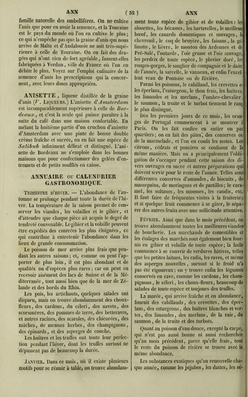 famille naturelle des ombellifères. On ne cultive l’anis que pour en avoir la semence, et la Touraine est le pays du monde où l’on en cultive le plus ; ce qui n’empêche pas que la graine d’anis qui nous arrive de Malte et d’Andalousie ne soit très-supé- rieure à celle de Touraine. On en fait des dra- gées qui n’ont rien de fort agréable, fussent-elles fabriquées à Verdun, ville de France où l’on en débite le plus. Voyez sur l’emploi culinaire de la semence d’anis les prescriptions qui la concer- nent, avec leurs doses appropriées. ANISETTE , liqueur distillée de la graine d’anis {V. Liqueurs.) L’anisette A'Amsterdam est incomparablement supérieure à celle de Bor- deaux , et c’est la seule qui puisse paraître à la suite du café dans une maison confortable. En mêlant la huitième partie d’un cruchon d’anisette d’Amsterdam avec une pinte de bonne double crème fraîche et sucrée, on en fait une espèce de Salibub infiniment délicat et distingué. L’ani- setle de Bordeaux ne s’emploie dans les bonnes maisons que pour confectionner des gelées d’en- tremets et de petits soufflés en caisse. ANNUAIRE ou CALENDRIER GASTRONOMIQUE. Trimestre d’hiver. — L’abondance de l’au- tomne se prolonge pendant toute la durée de l’hi- ver. La température de la saison permet de con- server les viandes, les volailles et le gibier, et d’attendre que chaque pièce ait acquis le degré de tendreté convenable. Le gibier et la volaille peuvent être expédiés des contrées les plus éloignées, ce qui contribue à entretenir l’abondance dans les lieux de grande consommation. Le poisson de mer arrive plus frais que pen- dant les autres saisons ; et, connue on peut l’ap- porter de plus loin, il est plus abondant et de qualités ou d’espèces plus rares ; car on peut en recevoir aisément des lacs de Suisse et de la Mé- diterranée , tout aussi bien que de la mer de Zé- lande et des bords du Rhin. Les pois, les artichauts, quelques salades ont disparu, mais on trouve abondamment des choux- fleurs, des cardons, du céleri, des navets, des scorsonères, des pommes de terre, des betteraves, et autres racines, des scaroles, des chicorées, des mâches, de menues herbes, des champignons, des épinards, et des asperges de couche. Les huîtres et les truffes ont toute leur perfec- tion pendant l’hiver, dont les truffes surtout ne dépassent pas de beaucoup la durée. Janvier. Dans ce mois, où il existe plusieurs motifs pour se réunir à table, on trouve abondam- ment toute espèce de gibier et de volailles : le; alouettes, les bécasses, les bartavelles, le meilleui bœuf, les canards domestiques et sauvages, 1 chevreuil, le coq de bruyère, les faisans, la gé- linotte, le lièvre, le mouton des Ardennes et de Pré-Salé, l’outarde, l’oie grasse et l’oie sauvage, les perdrix de toute espèce, le pluvier doré, les rouges-gorges, le sanglier de compagnie et le dain de l’année, la sarcelle, le vanneau, et enfin l’excel- lent veau de Pontoise ou de Rivière. Parmi les poissons, le cabillaud, les crevettes et les éperlans, l’esturgeon, le thon frais, les huîtres, les limandes et les merlans, l’ombre-chevalier, le saumon, la truite et le turbot tiennent le ran^ le plus distingué. Dès les premiers jours de ce mois, les oran- ges de Portugal commencent à se montrer à Paris. On les fait confire en entier ou pai quartiers; on en fait des pâles', des conserves ou de la marmelade, et l’on en confit les zestes. Les citrons, cédrats et poncires se confisent de la même manière. Mais on a principalement l’obli- gation de s’occuper pendant cette saison des di- vers ouvrages en sucre et autres préparations qui doivent servir pour le reste de l’année. Telles sont différentes conserves d’amandes, de biscuits , de massepains, de meringues et de pastilles ; le cara- mel, les sultanes, les mousses, les candis, etc. Il faut faire de fréquentes visites à la fruiterie; et si quelque fruit commence à se gâter, le sépa- rer des autres fruits avec une sollicitude attentive. Février. Ainsi que dans le mois précédent, on trouve abondamment toutes les meilleures viandes! de boucherie. Les marchands de comestibles et’ les étalages des marchés sont également bien four- nis en gibier et volaille de toute espèce ; la halle commence à se couvrir de verdures hâtives, telles que les petites laitues, les radis, les raves, et même des asperges nouvelles, surtout si le froid n’a pas été rigoureux ; on y trouve enfin les légumes conservés en cave, comme les cardons, les cham- pignons, le céleri, les choux-fleurs, beaucoup de salades de toute espèce et toujours des truffes. La marée, qui arrive fraîche et en abondance, fournit des cabillauds, des crevettes, des éper- lans, des esturgeons, des huîtres blanches et ver- tes, des limandes, des merlans, de la raie, du saumon, de la truite et des turbots. Quant au poisson d’eau douce, excepté la carpe, qui n’est pas aussi bonne ni aussi recherchée qu’au mois précédent, parce qu’elle fraie, tout le reste du poisson de rivière se trouve avec la même abondance. Les substances exotiques qu’on renouvelle cha- que année, comme les jujubes, les dattes, les sé-