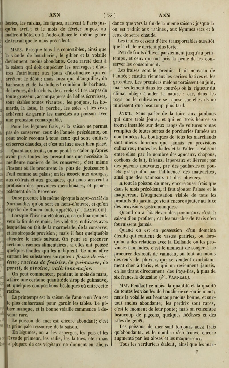 IB I» Lî bestcs, les raisins, les figues, arrivent à Paris jus- qu’en avril ; et le mois de février impose au I maîtrc-d’hôtel ou à l’aide-officier le même genre de travail que le mois précédent. Mars. Presque tous les comestibles, ainsi que la viande de boucherie, le gibier et la volaille deviennent moins abondants. Celle rareté tient à la saison qui doit empêcher les arrivages; d’au- tres l’attribuent aux jours d’abstinence qui en arrêtent le débit ; mais aussi que d’anguilles, de barbeaux et de barbillons! combien de barbues, do brèmes, de brochets, de carrelets ! Les carpes de toute grosseur, accompagnées de belles écrevisses, sont étalées toutes vivantes ; les goujons, les ho- mards, la lotte, la perche, les soles et les vives achèvent de garnir les marchés au poisson avec une profusion remarquable. Pour les légumes frais, si la saison ne permet pas de conserver ceux de l’année précédente, on peut avoir recours à tous ceux qui sont cultivés en serres chaudes, et c’est un luxe assez bien placé. Quant aux fruits, on ne peut les étaler qu’après avoir pris toutes les précautions que nécessite la meilleure manière de les conserver; c’est même l’instant où ils procurent le plus de jouissance à l’œil comme au palais; on les associe aux oranges, aux cédrats et aux grenades, qui nous arrivent à profusion des provinces méridionales, et princi- ; paiement de la Provence. On se procure à la même époque la sept-œuil de Normandie, qu’on sert en hors-d’œuvre, et qu’on expédie de Rouen toute apprêtée {V. Lamproie). Lorsque l’hiver a été doux, on a ordinairement, vers la fin de ce mois, les violettes cultivées avec lesquelles on fait de la marmelade, de la conserve, et les siropsde provision ; mais il faut quelquefois attendre le mois suivant. On peut se procurer certaines racines alimentaires, si elles ont poussé quelques feuilles qui les indiquent. Ce mois offre surtout les substances suivantes : (leurs de vio- lette; racines de fraisier, de guimauve, de ■persil, de pivoine; valériane major. On peut commencer, pendant le mois de mars, à faire une certaine quantité de sirop de guimauve, et quelques compositions béchiqucs où entre cette racine. Le printemps est la saison de l’année où l’on est le plus embarrassé pour garnir les tables. Le gi- bier manque, et la bonne volaille commence à de- venir rare. Le poisson de mer est encore abondant; c’est la principale ressource de la saison. En légumes, on a les asperges, les pois et les èvesde primeur, les radis, les laitues, etc.; mais a plupart de ccs végétaux ne donnent en abon- dance que vers la fin de la même saison : jusque-là on est réduit aux racines, aux légumes secs et à ceux de serre chaude. Les truffes cessent d’être transportables aussitôt que la chaleur devient plus forte. Peu de fruits d’hiver parviennent jusqu’au pria temps, et ceux qui ont pris la peine de les con- serveries consomment. Les fraises sont le premier fruit nouveau de l’année ; ensuite viennent les cerises hâtives cl les groseilles. Les premiers melons paraissent en juin, mais seulement dans les contrées où la rigueur du climat oblige à aider la nature : car, dans les pays où le cultivateur se repose sur elle, ils ne mûrissent que beaucoup plus tard. Avril. Sans parler de la foire aux jambons qui dure trois jours, et qui en trois heures se trouve installée sur deux rangs de voitures toutes remplies de toutes sortes de porcheries fumées ou non fumées, les boutiques de tous les marchands sont mieux fournies que jamais en provisions culinaires ; toutes les halles et la Vallée rivalisent entre elles par le nombre des agneaux, chapons, cochons de lait, faisans, lapereaux et lièvres; par des pigeons nouveaux, par des poulardes et pou- lets gras; enfin par l’affluence des mauviettes, ainsi que des vanneaux 'et des pluviers. A tout le poisson de mer, encore aussi frais que dans le mois précédent, il faut ajouter l’alose et le maquereau. L’augmentation visible de tous les produits du jardinage vient encore ajouter au luxe des provisions gastronomiques. Quand on a fait élever des paonneaux, c’est la saison d’en profiter; car les marchés de Paris n’en fournissent jamais. Quand on est en possession d’un domaine étendu qui contient de vastes prairies, ou lors- qu’on a des relations avec la Hollande ou les pro- vinces flamandes, c’est le moment de songer à se procurer des œufs de vanneau, ou tout au moins des œufs de pluvier, qui se vendent exorbilam- ment cher à Paris, et qui ne reviennent jamais, en les tirant directement des Pays-Bas, à plus de six francs la douzaine ( V. Vanneau). Mai. Pendant ce mois, la quantité et la qualité de toutes les viandes de boucherie se soutiennent ; mais la volaille est beaucoup moins bonne, et sur- tout moins abondante; les perdrix sont rares, c’est le moment de leur ponte; mais on rencontre beaucoup de pigeons, quelques bécasses et des râles de genêt. Les poissons de mer sont toujours aussi frais qu’abondants, et le nombre s’en trouve encore augmenté par les aloses et les maquereaux. Tous les verduriers étalent, ainsi que les mai*-