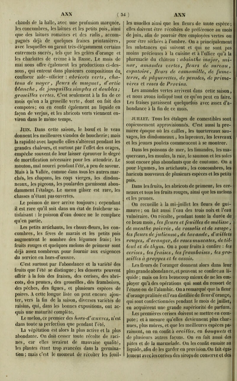chauds de la halle, avec une profusion marquée, les concombres, leslailues el les petits pois, ainsi que des laitues romaines et des radis, accom- pagnés déjà de quelques fraises printanières, avec lesquelles on garnit très-élégamment certains entremets sucrés, tels que les gelées d’orange et les charlottes de crème à la Russe. Le mois de niai nous offre également les productions ci-des- sous, qui entrent dans plusieurs compositions du^ confiseur aide-officier : abricots verts, cha- tons de noyer, fleurs de mur/uct, d’ortie blanche, de jonquilles simp tes et doubles; groseilles vertes. L’est seulement à la fin de ce mois qu’on a la groseille verte, dont on fait des compotes; on en confit également an liquide en façon de verjus, et les abricots verts viennent en- viron dans le même temps. Juin. Dans cette saison, le bœuf et le veau donnent les meilleures viandes de boucherie ; mais la rapidité avec laquelle elles s’altèrent pendant les grandes chaleurs, et surtout par l’effet des orages, empêche souvent de leur laisser éprouver le degré de mortification nécessaire pour les attendrir. Le mouton, mal nourri pendant l’été, a peu de saveur. Mais à la Vallée, comme dans tous les autres mar- chés, les chapons, les coqs vierges, les dindon- neaux, les pigeons, les poulardes garnissent abon- damment l’étalage. Le menu gibier est rare, les chasses n’étant pas ouvertes. Le poisson de mer arrive toujours ; cependant il est rare qu’il soit dans un état de fraîcheur sa- tisfaisant : le poisson d’eau douce ne le remplace qu’en partie. Les petits artichauts, les choux-fleurs, les con- combres, les fèves de marais el les petits pois augmentent le nombre des légumes frais; les fruits rouges et quelques melons de primeur sont déjà assez nombreux pour fournir aux exigences du service en hors-d’œuvre. C’est surtout par l’abondance et la variété des fruits que l’été se distingue; les desserts peuvent offrir à la fois des fraises, des cerises, des abri- cots, des prunes, des groseilles, des framboises, des pêches, des figues, et plusieurs espèces de poires. A cette longue liste on peut encore ajou- ter, vers la fin de la saison, diverses variétés de raisins, qui, dans les bonnes expositions, ont ac- quis une maturité complète. Le melon, ce premier des hors-d’œuvres, n’est dans toute sa perfection que pendant l’été. La végétation est alors la plus active et la plus abondante. On doit cesser toute récolte de raci- nes, car elles seraient de mauvaise qualité, les plantes étant trop avancées dans la germina- tion ; mais c’est le moment de récolter les feuil- les usuelles ainsi que les fleurs de toute espèce; elles doivent être récoltées de préférence au mois de juin, afin de pouvoir être employées vertes ou pour être séchées à l’ombre. On a principalement les substances qui suivent et qui ne sont pas moins précieuses à la cuisine et à l’office qu’à la pharmacie du château : absinthe major, ini- nor, amandes vertes, fleurs de sureau, eupatoire, fleurs de camomille, de fume- terre, de pâquerettes, de pensées, de prime- vères et roses de Provins. Les amandes vertes arrivent dans cette saison, et nous avons indiqué tout ce qu’on peut en faire. Les fraises paraissent quelquefois avec assez d’a- bondance à la fin de ce mois. juillet. Tous les étalages de comestibles sont copieusement approvisionnés. C’est aussi la pre- mière époque où les cailles, les tourtereaux sau- vages, les dindonneaux, leslapreaux, les levreaux et les jeunes poulets commencent à se montrer. Dans les poissons de mer, les limandes, les ma- quereaux, les moules, la raie, le saumon et les soles sont encore plus abondants que de coutume. On a pour légumes, les artichauts, les concombres, les haricots nouveaux de plusieurs espèces el les petits pois. Dans les fruits, les abricots de primeur, les cer- neaux el tous les fruits rouges, ainsi que les melons et les prunes. On recueille à la mi-juillet les fleurs de gui- mauve; on fait aussi l’eau des trois noix et l’eau vulnéraire. On récolte, pendant toute la durée de ce beau mois, les /leurs et feuilles de mélisse, de menthe poivrée, de rossolis et de sauge, les fleurs de julienne, de lavande, d’œillets rouges, d’oranger, de roses muscates, de til- leul et de thym. On a pour fruits à confire : les cerises, les fraises, tes framboises, les gro- seilles à grappes el le cassis. Les fleurs de l’oranger donnent alors dans leur plus grande abondance, et peuvent se confireau li- quide ; mais on fera beaucoup mieux de ne les em- ployer qu’à des opérations qui sont du ressort de l’étuve ou de l’alambic. On a remarqué que la fleur d’orange pralinée el l’eau distillée de fleur d’orange, qui sont confectionnées pendant le mois de juillet, en acquièrent une grande supériorité de parfum. Les premières cerises doivent se mettre en com- pote; et à mesure qu’elles deviennent plus char- nues, plus mûres, et que les meilleures espèces pa- raissent, on en confit à oreilles, en bouquets et de plusieurs autres façons. On en fait aussi des pâtes et de la marmelade. On les confit ensuite au liquide, afin de les garder en provision. On fait éga- lement avec les cerises des sirops de conserve et des