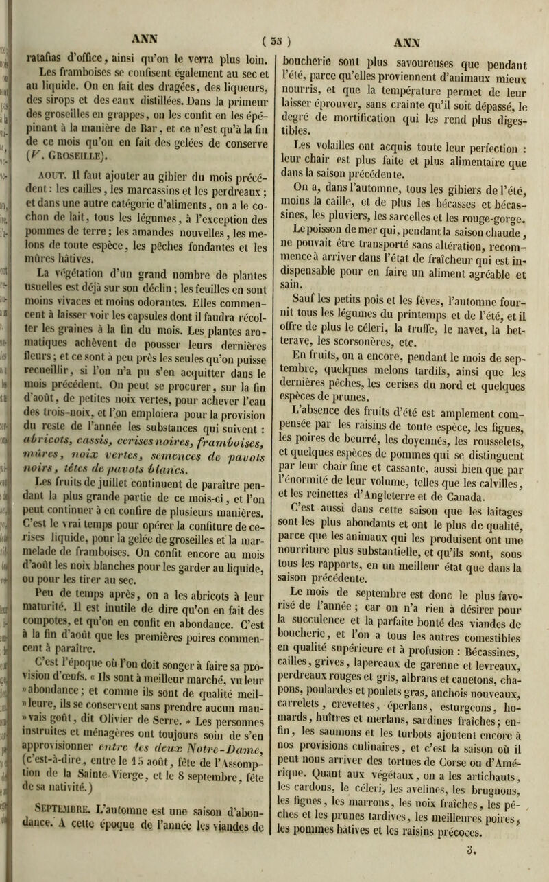 ANN ( 33 ) ratafias d'office, ainsi qu’on le verra plus loin. Les framboises se confisent également au sec et au liquide. On en fait des dragées, des liqueurs, des sirops et des eaux distillées. Dans la primeur des groseilles en grappes, on les confit en les épé- pinant à la manière de Bar, et ce n’est qu’à la fin de ce mois qu’on en fait des gelées de conserve (y. Groseille). août. Il faut ajouter au gibier du mois précé- dent : les cailles, les marcassins et les perdreaux ; et dans une autre catégorie d’aliments, on a le co- chon de lait, tous les légumes, à l’exception des pommes de terre ; les amandes nouvelles, les me- lons de toute espèce, les pèches fondantes et les mûres hâtives. La végétation d’un grand nombre de plantes usuelles est déjà sur son déclin ; les feuilles en sont moins vivaces et moins odorantes. Elles commen- cent à laisser voir les capsules dont il faudra récol- ter les graines à la fin du mois. Les plantes aro- matiques achèvent de pousser leurs dernières flcui s, et ce sont à peu près les seules qu’on puisse recueillir, si l’on n’a pu s’en acquitter dans le mois précédent. On peut se procurer, sur la fin d'août, de petites noix vertes, pour achever l’eau des trois-noix, et l’on emploiera pour la provision du reste de l’année les substances qui suivent : (ibricots, ensuis, cerises noires, framboises, mûres, noix vertes, semences de pavots noirs, têtes de pavots blancs. Les fruits de juillet continuent de paraître pen- dant la plus grande partie de ce mois-ci, et l’on peut continuer à en confire de plusieurs manières. C est le vrai temps pour opérer la confiture de ce- rises liquide, pour la gelée de groseilles et la mar- melade de framboises. On confit encore au mois d août les noix blanches pour les garder au liquide, ou pour les tirer au sec. Peu de temps après, on a les abricots à leur maturité. Il est inutile de dire qu’on en fait des compotes, et qu on en confit en abondance. C’est à la fin d août que les premières poires commen- cent à paraître. C est 1 époque oii l’on doit songer à faire sa pro- vision d œufs. « Us sont à meilleur marché, vu leur «abondance; et comme ils sont de qualité meil- « lcui c, ils se conservent sans prendre aucun mau- »vais goût, dit Olivier de Serre. >> Les personnes instruites et ménagères ont toujours soin de s’en approvisionner entre les deux Notre-Dame, (c est-à-dire, entre le 15 août, fêle de l’Assomp- tion de la Sainte.Vierge, et le 8 septembre, fête de sa nativité.) Septembre. L’automne est une saison d’abon- dance. A cette époque de l’année les viandes de boucherie sont plus savoureuses que pendant l’été, parce qu’elles proviennent d’animaux mieux nourris, et que la température permet de leur laisser éprouver, sans crainte qu’il soit dépassé, le degré de mortification qui les rend plus diges- tibles. Les volailles ont acquis toute leur perfection : leur chair est plus faite et plus alimentaire que dans la saison précéden te. On a, dans l’automne, tous les gibiers de l’été, moins la caille, et de plus les bécasses et bécas- sines, les pluviers, les sarcelles et les rouge-gorge. Le poisson de mer qui, pendant la saison chaude, ne pouvait être transporté sans altération, recom- mence à arriver dans l’état de fraîcheur qui est in- dispensable pour en faire un aliment agréable et sain. Sauf les petits pois et les fèves, l’automne four- nit tous les légumes du printemps et de l’été, et il oftre de plus le céleri, la truffe, le navet, la bet- terave, les scorsonères, etc. En fruits, on a encore, pendant le mois de sep- tembre, quelques melons tardifs, ainsi que les dernières pèches, les cerises du nord et quelques espèces de prunes. L absence des fruits d’été est amplement com- pensée par les raisins de toute espèce, les figues, les poires de beurré, les doyennés, les rousselels, et quelques espèces de pommes qui se distinguent par leur chair fine et cassante, aussi bien que par l’énormité de leur volume, telles que les calvilles, et les reinettes d’Angleterre et de Canada. C’est aussi dans cette saison que les laitages sont les plus abondants et ont le plus de qualité, paice que les animaux qui les produisent ont une noun iture plus substantielle, et qu’ils sont, sous tous les rapports, en un meilleur état que dans la saison précédente. Le mois de septembre est donc le plus favo- risé de 1 année ; car on n’a rien à désirer pour la succulence et la parfaite bonté des viandes de boucherie, et l’on a tous les autres comestibles en qualité supérieure et à profusion : Bécassines, cailles, grives, lapereaux de garenne et levreaux, perdreaux rouges et gris, albrans et canetons, cha- pons, poulardes et poulets gras, anchois nouveaux, carrelets, crevettes, éperlans, esturgeons, ho- mards, huîtres et merlans, sardines fraîches; en- fin , les saumons et les turbots ajoutent encore à nos piovisions culinaires, et c’est la saison où il peut nous arriver des tortues de Corse ou d’Amé- rique. Quant aux végétaux, on a les artichauts, les cardons, le céleri, les avelines, les brugnons, les figues, les marrons, les noix fraîches, les pê- ches et les prunes tardives, les meilleures poires, les pommes hâtives et les raisins précoces. 3.