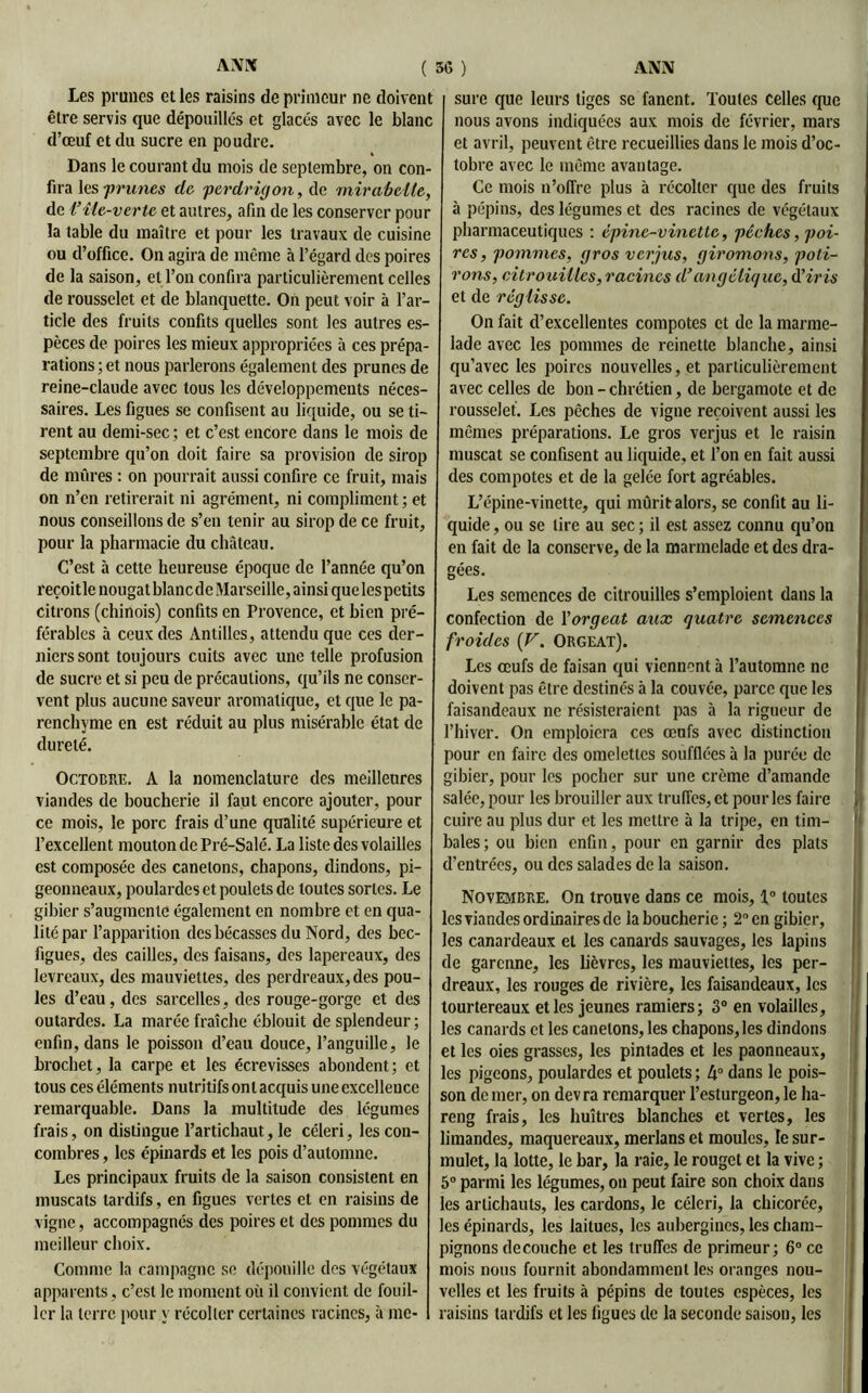 Les prunes et les raisins de primeur ne doivent être servis que dépouillés et glacés avec le blanc d’œuf et du sucre en poudre. Dans le courant du mois de septembre, on con- fira les -prunes de perdrigon, de mirabelle, de VMe-verte et autres, afin de les conserver pour la table du maître et pour les travaux de cuisine ou d’office. On agira de même à l’égard des poires de la saison, et l’on confira particulièrement celles de rousselet et de blanquette. On peut voir à l’ar- ticle des fruits confits quelles sont les autres es- pèces de poires les mieux appropriées à ces prépa- rations ; et nous parlerons également des prunes de reine-claude avec tous les développements néces- saires. Les figues se confisent au liquide, ou se ti- rent au demi-sec ; et c’est encore dans le mois de septembre qu’on doit faire sa provision de sirop de mûres : on pourrait aussi confire ce fruit, mais on n’en retirerait ni agrément, ni compliment ; et nous conseillons de s’en tenir au sirop de ce fruit, pour la pharmacie du château. C’est à cette heureuse époque de l’année qu’on reçoitle nougat blancde Marseille, ainsi que les petits citrons (chinois) confits en Provence, et bien pré- férables à ceux des Antilles, attendu que ces der- niers sont toujours cuits avec une telle profusion de sucre et si peu de précautions, qu’ils ne conser- vent plus aucune saveur aromatique, et que le pa- renchyme en est réduit au plus misérable état de dureté. Octobre. A la nomenclature des meilleures viandes de boucherie il faut encore ajouter, pour ce mois, le porc frais d’une qualité supérieure et l’excellent mouton de Pré-Salé. La liste des volailles est composée des canetons, chapons, dindons, pi- geonneaux, poulardes et poulets de toutes sortes. Le gibier s’augmente également en nombre et en qua- lité par l’apparition des bécasses du Nord, des bec- figues, des cailles, des faisans, des lapereaux, des levreaux, des mauviettes, des perdreaux, des pou- les d’eau, des sarcelles, des rouge-gorge et des outardes. La marée fraîche éblouit de splendeur ; enfin, dans le poisson d’eau douce, l’anguille, le brochet, la carpe et les écrevisses abondent; et tous ces éléments nutritifs ont acquis une excellence remarquable. Dans la multitude des légumes frais, on distingue l’artichaut, le céleri, les con- combres , les épinards et les pois d’automne. Les principaux fruits de la saison consistent en muscats tardifs, en figues vertes et en raisins de vigne, accompagnés des poires et des pommes du meilleur choix. Comme la campagne se dépouille des végétaux apparents, c’est le moment où il convient de fouil- ler la terre pour y récolter certaines racines, à me- sure que leurs tiges se fanent. Toutes celles que nous avons indiquées aux mois de février, mars et avril, peuvent être recueillies dans le mois d’oc- tobre avec le même avantage. Ce mois n’offre plus à récolter que des fruits à pépins, des légumes et des racines de végétaux pharmaceutiques : épine-vinette, pèches, poi- res , pommes, gros verjus, giromons, poti- rons, citrouilles, racines d’angélique, d’iris et de réglisse. On fait d’excellentes compotes et de la marme- lade avec les pommes de reinette blanche, ainsi qu’avec les poires nouvelles, et particulièrement avec celles de bon - chrétien, de bergamote et de rousselet. Les pêches de vigne reçoivent aussi les mêmes préparations. Le gros verjus et le raisin muscat se confisent au liquide, et l’on en fait aussi des compotes et de la gelée fort agréables. L’épine-vinette, qui mûrit alors, se confit au li- quide , ou se lire au sec ; il est assez connu qu’on en fait de la conserve, de la marmelade et des dra- gées. Les semences de citrouilles s’emploient dans la confection de l’orgeat aux quatre semences froides {V. ORGEAT). Les œufs de faisan qui viennent à l’automne ne doivent pas être destinés à la couvée, parce que les faisandeaux ne résisteraient pas à la rigueur de l’hiver. On emploiera ces œufs avec distinction pour en faire des omelettes soufflées à la purée de gibier, pour les pocher sur une crème d’amande salée, pour les brouiller aux truffes, et pour les faire j cuire au plus dur et les mettre à la tripe, en tim- bales; ou bien enfin, pour en garnir des plats d’entrées, ou des salades de la saison. Novembre. On trouve dans ce mois, 1° toutes les viandes ordinaires de la boucherie; 2° en gibier, les canardeaux et les canards sauvages, les lapins de garenne, les lièvres, les mauviettes, les per- dreaux, les rouges de rivière, les faisandeaux, les tourtereaux et les jeunes ramiers; 3° en volailles, les canards et les canetons, les chapons, les dindons et les oies grasses, les pintades et les paonneaux, les pigeons, poulardes et poulets ; 4° dans le pois- son de mer, on devra remarquer l’esturgeon, le ha- reng frais, les huîtres blanches et vertes, les limandes, maquereaux, merlans et moules, le sur- mulet, la lotte, le bar, la raie, le rouget et la vive ; 5° parmi les légumes, on peut faire son choix dans les artichauts, les cardons, le céleri, la chicorée, les épinards, les laitues, les aubergines, les cham- pignons découché et les truffes de primeur; 6° ce mois nous fournit abondamment les oranges nou- velles et les fruits à pépins de toutes espèces, les raisins tardifs et les figues de la seconde saison, les