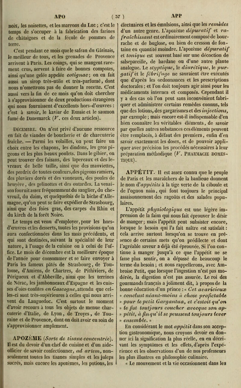 Inoiw les noisettes, et les marrons du Luc ; c’est le temps de s’occuper à la fabrication des farines de châtaignes et de la fécule de pommes de terre. C’est pendant ce mois que le safran du Gâtinais, le meilleur de tous, et les grenades de Provence arrivent à Paris. Les coings, qui se mangent rare- ment crus, servent à faire de bonnes compotes, ainsi qu’une gelée appelée cotignac; on en fait aussi un sirop très-utile et très-parfumé, dont nous n’omettrons pas de donner la recette. C’est aussi vers la fin de ce mois qu’on doit chercher à s’approvisionner de deux productions étrangères qui nous fournissent d’excellents hors-d’œuvres : c’est à savoir, le kaviar de Russie et le saumon fumé de Danemarck (V. ces deux articles). Décembre. On n’est privé d’aucune ressource en fait de viandes de boucherie et de charcuterie fraîche. — Parmi les volailles, ou peut faire un choix entre les chapons, les dindons, les gros pi- geons et les plus beaux poulets. Dans le gibier, on peut trouver des faisans, des lapereaux et des le- vreaux de belle taille, ainsi que des mauviettes, des perdrix de toutes couleurs,des pigeons ramiers, des pluviers dorés et des vanneaux, des poules de i bruyère, des gelinottes et des outardes. La venai- son fournit assez fréquemment du sanglier, du che- ; vreuil, du daim, et quelquefois de la biche d’Alle- magne, qu’on peut se faire expédier de Strasbourg, ainsi que des foies gras, des carpes du Rhin et du kirch de la forêt Noire. Le temps est venu d’employer, pour les hors- d’ceuvres et les desserts, toutes les provisions qu’on aura confectionnées dans les mois précédents, et qui sont destinées, suivant la spécialité de leur nature, à l’usage de la cuisine ou à celui de l’of- fice. Le mois de décembre est la meilleure époque de l’année pour consommer et se faire envoyer à Paris les fameux pâtés de Strasbourg, de Tou- louse, d’Amiens, de Chartres, de Pithiviers, de Périgucux et d’Abbeville, ainsi que les terrines de Nérac, les jambonneaux d’Espagne et les cuis- ses d’oies confites en Gascogne, attendu que cel- les-ci sont très-supérieures à celles qui nous arri- vent du Lauguedoc. C’est surtout le moment d’avoir recours à tous les objets de menue char- cuterie d’Italie, de Lyon, de Troyes, de Tou- raine et de Provence, dont on doit avoir eu soin de s’approvisionner amplement. APOZEME (Sorte de tisane concentrée). U est du devoir d’un chef de cuisine et d’un aide- officier de savoir confectionner, ad artcm, non- seulement toutes les tisanes simples et lesjuleps sucrés, mais encore les apozèmes, les potions, les électuaires et les émulsions, ainsi que les remèdes d’un autre genre. L’apozème dépuratif et ra- fraîchissant est ordinairement composé de bour- rache et de buglose, ou bien de cresson de fon- taine en quantité moindre. L’apozème dépuratif et tonique est souvent basé sur une décoction de salsepareille, de bardane ou d’une autre plante analogue. Le styptique, le diurétique, le pur- gatif et le fébrifuge ne sauraient être exécutés que d’après les ordonnances et les prescriptions doctorales ; et l’on doit toujours agir ainsi pour les médicaments internes et composés. Cependant il y a des cas où l’on peut sans inconvénient fabri- quer et administrer certains remèdes connus, tels que des lotions, des gargarismes et des injections, par exemple ; mais encore est-il indispensable d’en bien connaître les véritables éléments, de savoir par quelles autres substances ces éléments peuvent être remplacés, à défaut des premiers, enfin d’en savoir exactement les doses, et de pouvoir appli- quer avec précision les procédés nécessaires à leur préparation méthodique (V. Pharmacie domes- tique). APPÉTIT. Il est assez connu que le peuple de Paris et les maraîchers de la banlieue donnent le nom d'appétits à la tige verte de la ciboule et de Pognon nain, qui font toujours le principal assaisonnement des ragoûts et des salades popu- laires. L’appétit physiologique est une légère im- pression de la faim qui nous fait éprouver le désir de manger; mais l’appétit peut subsister encore, lorsque le besoin qui l’a fait naître est satisfait : cela arrive surtout lorsqu’on se trouve en pré- sence de certains mets qu’on prédilecte et dont l’agréable saveur a déjà été éprouvée. Si l’on con- tinue à manger jusqu’à ce que l’appétit ne se fasse plus sentir, on a dépassé de beaucoup le terme du besoin ; et nous rappellerons, avec Am- broise Petit, que lorsque l’ingestion n’est pas mo- dérée, la digestion n’est pas assurée. Le roi des gourmands français a joliment dit, à propos de la bonne éducation d’un prince : « Cet avaricieux » conclust néant-moins à chose profictable » pour le petit Gargantua, et c'estoit qu’on » le fist toutjours coucher avecque son ap- » pétit, à finqu’il se poussent toujours lever » ensemble. » En considérant le mot appétit dans son accep- tion gastronomique, nous croyons devoir en don- ner ici la signification la plus réelle, en en décri- vant les symptômes et les effets, d’après l’expé- rience et les observations d’un de nos professeurs les plus illustres en philosophie culinaire. « Le mouvement et la vie occasionnent dans les