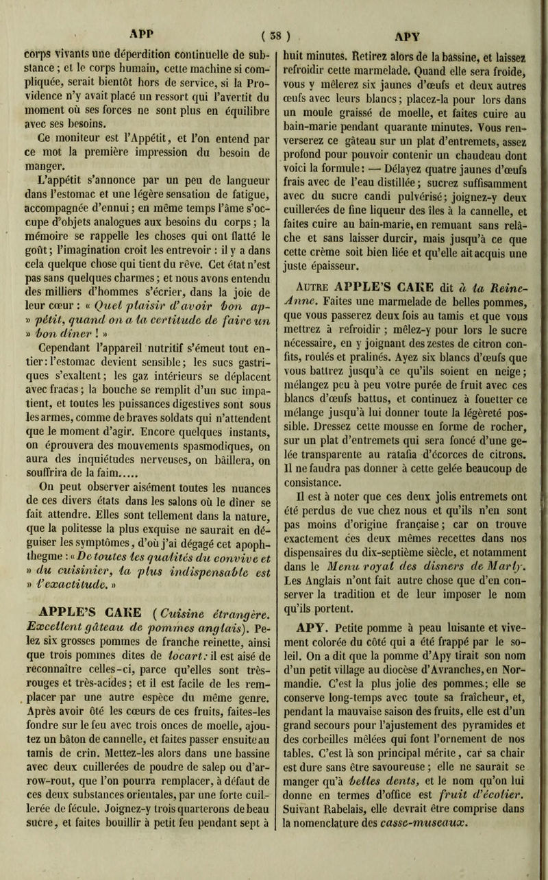 corps vivants une déperdition continuelle de sub- stance ; et le corps humain, cette machine si com- pliquée, serait bientôt hors de service, si la Pro- vidence n’y avait placé un ressort qui l’avertit du moment où ses forces ne sont plus en équilibre avec ses besoins. Ce moniteur est l’Appétit, et l’on entend par ce mot la première impression du besoin de manger. L’appétit s’annonce par un peu de langueur dans l’estomac et une légère sensation de fatigue, accompagnée d’ennui ; en même temps l’âme s’oc- cupe d’objets analogues aux besoins du corps ; la mémoire se rappelle les choses qui ont flatté le goût ; l’imagination croit les entrevoir : il y a dans cela quelque chose qui tient du rêve. Cet état n’est pas sans quelques charmes ; et nous avons entendu des milliers d’hommes s’écrier, dans la joie de leur cœur : « Quel plaisir d’avoir bon ap- » pétit, quand on a 1a certitude de faire un » bon dîner ! » Cependant l’appareil nutritif s’émeut tout en- tier: l’estomac devient sensible; les sucs gastri- ques s’exaltent; les gaz intérieurs se déplacent avec fracas ; la bouche se remplit d’un suc impa- tient, et toutes les puissances digestives sont sous les armes, comme de braves soldats qui n’attendent que le moment d’agir. Encore quelques instants, on éprouvera des mouvements spasmodiques, on aura des inquiétudes nerveuses, on bâillera, on souffrira de la faim On peut observer aisément toutes les nuances de ces divers états dans les salons où le dîner se fait attendre. Elles sont tellement dans la nature, que la politesse la plus exquise ne saurait en dé- guiser les symptômes, d’où j’ai dégagé cet apoph- thegme : « De toutes les qualités du convive et » du cuisinier, la plus indispensable est » l’exactitude. » APPLE’S CAKE ( Cuisine étrangère. Excellent gâteau de pommes anglais). Pe- lez six grosses pommes de franche reinette, ainsi que trois pommes dites de locart: il est aisé de reconnaître celles-ci, parce qu’elles sont très- rouges et très-acides ; et il est facile de les rem- placer par une autre espèce du même genre. Après avoir ôté les cœurs de ces fruits, faites-les fondre sur le feu avec trois onces de moelle, ajou- tez un bâton de cannelle, et faites passer ensuite au tamis de crin. Mettez-les alors dans une bassine avec deux cuillerées de poudre de salep ou d’ar- row-rout, que l’on pourra remplacer, à défaut de ces deux substances orientales, par une forte cuil- lerée de fécule. Joignez-y trois quarterons de beau sucre, et faites bouillir à petit feu pendant sept à huit minutes. Retirez alors de la bassine, et laissez refroidir cette marmelade. Quand elle sera froide, vous y mêlerez six jaunes d’œufs et deux autres œufs avec leurs blancs ; placez-la pour lors dans un moule graissé de moelle, et faites cuire au bain-marie pendant quarante minutes. Vous ren- verserez ce gâteau sur un plat d’entremets, assez profond pour pouvoir contenir un chaudeau dont voici la formule: — Délayez quatre jaunes d’œufs frais avec de l’eau distillée ; sucrez suffisamment avec du sucre candi pulvérisé; joignez-y deux cuillerées de fine liqueur des îles à la cannelle, et faites cuire au bain-marie, en remuant sans relâ- che et sans laisser durcir, mais jusqu’à ce que cette crème soit bien liée et qu’elle ait acquis une juste épaisseur. Autre APPLE’S CAKE dit à la Reinc- Anne. Faites une marmelade de belles pommes, que vous passerez deux fois au tamis et que vous mettrez à refroidir ; mêlez-y pour lors le sucre nécessaire, en y joignant des zestes de citron con- fits, roulés et pralinés. Ayez six blancs d’œufs que vous battrez jusqu’à ce qu’ils soient en neige ; mélangez peu à peu votre purée de fruit avec ces blancs d’œufs battus, et continuez à fouetter ce mélange jusqu’à lui donner toute la légèreté pos- sible. Dressez cette mousse en forme de rocher, sur un plat d’entremets qui sera foncé d’une ge- lée transparente au ratafia d’écorces de citrons. 11 ne faudra pas donner à cette gelée beaucoup de consistance. Il est à noter que ces deux jolis entremets ont été perdus de vue chez nous et qu’ils n’en sont pas moins d’origine française; car on trouve exactement ces deux mêmes recettes dans nos dispensaires du dix-septième siècle, et notamment dans le Menu royal des disners de Marly. Les Anglais n’ont fait autre chose que d’en con- server la tradition et de leur imposer le nom qu’ils portent. APY. Petite pomme à peau luisante et vive- ment colorée du côté qui a été frappé par le so- leil. On a dit que la pomme d’Apy tirait son nom d’un petit village au diocèse d’Avranches, en Nor- mandie. C’est la plus jolie des pommes; elle se conserve long-temps avec toute sa fraîcheur, et, pendant la mauvaise saison des fruits, elle est d’un grand secours pour l’ajustement des pyramides et des corbeilles mêlées qui font l’ornement de nos tables. C’est là son principal mérite, car sa chair est dure sans être savoureuse ; elle ne saurait se manger qu’à belles dents, et le nom qu’on lui donne en termes d’office est fruit d’écolier. Suivant Rabelais, elle devrait être comprise dans la nomenclature des casse-museaux.